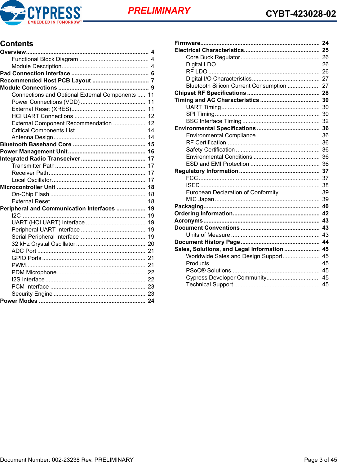 Document Number: 002-23238 Rev. PRELIMINARY  Page 3 of 45PRELIMINARY CYBT-423028-02ContentsOverview............................................................................  4Functional Block Diagram ........................................... 4Module Description...................................................... 4Pad Connection Interface ................................................  6Recommended Host PCB Layout ...................................  7Module Connections ........................................................ 9Connections and Optional External Components ..... 11Power Connections (VDD) ........................................ 11External Reset (XRES).............................................. 11HCI UART Connections ............................................ 12External Component Recommendation ....................  12Critical Components List ...........................................  14Antenna Design......................................................... 14Bluetooth Baseband Core .............................................  15Power Management Unit................................................  16Integrated Radio Transceiver ........................................ 17Transmitter Path........................................................  17Receiver Path............................................................ 17Local Oscillator.......................................................... 17Microcontroller Unit .......................................................  18On-Chip Flash ........................................................... 18External Reset........................................................... 18Peripheral and Communication Interfaces .................. 19I2C............................................................................. 19UART (HCI UART) Interface .....................................  19Peripheral UART Interface ........................................ 19Serial Peripheral Interface......................................... 1932 kHz Crystal Oscillator........................................... 20ADC Port ................................................................... 21GPIO Ports................................................................ 21PWM.......................................................................... 21PDM Microphone....................................................... 22I2S Interface..............................................................  22PCM Interface ........................................................... 23Security Engine ......................................................... 23Power Modes .................................................................. 24Firmware..........................................................................  24Electrical Characteristics...............................................  25Core Buck Regulator.................................................  26Digital LDO................................................................ 26RF LDO .....................................................................  26Digital I/O Characteristics..........................................  27Bluetooth Silicon Current Consumption .................... 27Chipset RF Specifications .............................................  28Timing and AC Characteristics .....................................  30UART Timing............................................................. 30SPI Timing.................................................................  30BSC Interface Timing ................................................  32Environmental Specifications .......................................  36Environmental Compliance ....................................... 36RF Certification..........................................................  36Safety Certification .................................................... 36Environmental Conditions .........................................  36ESD and EMI Protection ...........................................  36Regulatory Information ..................................................  37FCC........................................................................... 37ISED..........................................................................  38European Declaration of Conformity .........................  39MIC Japan................................................................. 39Packaging........................................................................  40Ordering Information......................................................  42Acronyms........................................................................  43Document Conventions .................................................  43Units of Measure .......................................................  43Document History Page.................................................  44Sales, Solutions, and Legal Information ......................  45Worldwide Sales and Design Support.......................  45Products .................................................................... 45PSoC® Solutions ......................................................  45Cypress Developer Community................................. 45Technical Support ..................................................... 45