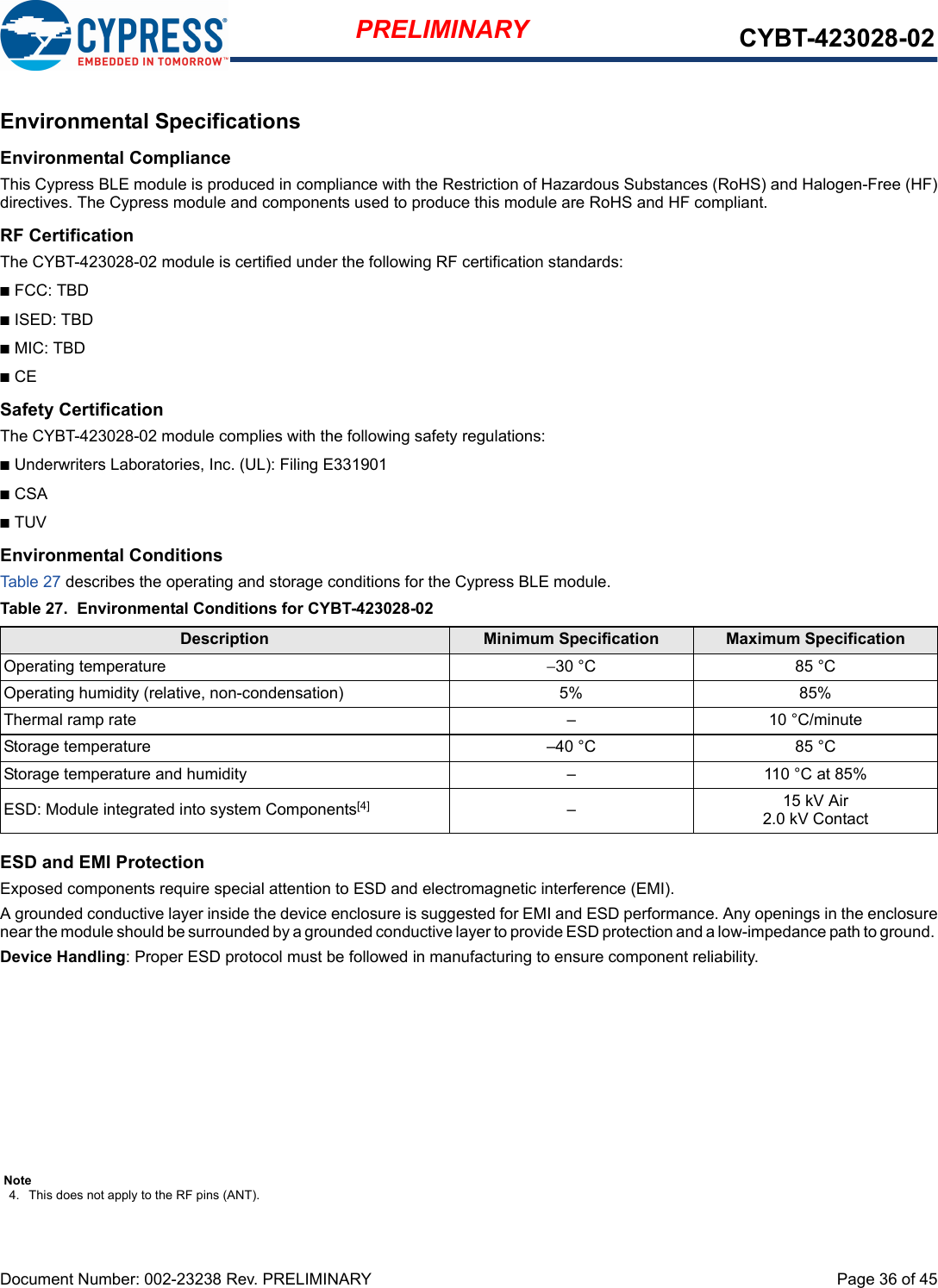 Document Number: 002-23238 Rev. PRELIMINARY  Page 36 of 45PRELIMINARY CYBT-423028-02Environmental SpecificationsEnvironmental ComplianceThis Cypress BLE module is produced in compliance with the Restriction of Hazardous Substances (RoHS) and Halogen-Free (HF)directives. The Cypress module and components used to produce this module are RoHS and HF compliant.RF CertificationThe CYBT-423028-02 module is certified under the following RF certification standards:nFCC: TBDnISED: TBDnMIC: TBDnCESafety CertificationThe CYBT-423028-02 module complies with the following safety regulations:nUnderwriters Laboratories, Inc. (UL): Filing E331901nCSAnTUVEnvironmental ConditionsTable 27 describes the operating and storage conditions for the Cypress BLE module.ESD and EMI ProtectionExposed components require special attention to ESD and electromagnetic interference (EMI).A grounded conductive layer inside the device enclosure is suggested for EMI and ESD performance. Any openings in the enclosurenear the module should be surrounded by a grounded conductive layer to provide ESD protection and a low-impedance path to ground. Device Handling: Proper ESD protocol must be followed in manufacturing to ensure component reliability.Table 27. Environmental Conditions for CYBT-423028-02Description Minimum Specification Maximum SpecificationOperating temperature −30 °C 85 °COperating humidity (relative, non-condensation) 5% 85%Thermal ramp rate – 10 °C/minuteStorage temperature –40 °C 85 °CStorage temperature and humidity – 110 °C at 85%ESD: Module integrated into system Components[4] –15 kV Air2.0 kV ContactNote4. This does not apply to the RF pins (ANT). 