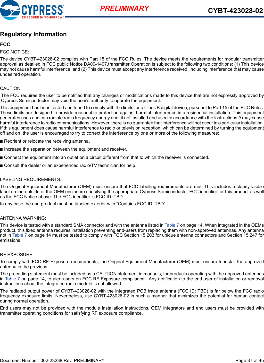 Document Number: 002-23238 Rev. PRELIMINARY  Page 37 of 45PRELIMINARY CYBT-423028-02Regulatory InformationFCCFCC NOTICE:The device CYBT-423028-02 complies with Part 15 of the FCC Rules. The device meets the requirements for modular transmitterapproval as detailed in FCC public Notice DA00-1407.transmitter Operation is subject to the following two conditions: (1) This devicemay not cause harmful interference, and (2) This device must accept any interference received, including interference that may causeundesired operation.CAUTION:The FCC requires the user to be notified that any changes or modifications made to this device that are not expressly approved byCypress Semiconductor may void the user&apos;s authority to operate the equipment.This equipment has been tested and found to comply with the limits for a Class B digital device, pursuant to Part 15 of the FCC Rules.These limits are designed to provide reasonable protection against harmful interference in a residential installation. This equipmentgenerates uses and can radiate radio frequency energy and, if not installed and used in accordance with the instructions,ê may causeharmful interference to radio communications. However, there is no guarantee that interference will not occur in a particular installation.If this equipment does cause harmful interference to radio or television reception, which can be determined by turning the equipmentoff and on, the user is encouraged to try to correct the interference by one or more of the following measures:nReorient or relocate the receiving antenna. nIncrease the separation between the equipment and receiver. nConnect the equipment into an outlet on a circuit different from that to which the receiver is connected. nConsult the dealer or an experienced radio/TV technician for help LABELING REQUIREMENTS:The Original Equipment Manufacturer (OEM) must ensure that FCC labelling requirements are met. This includes a clearly visiblelabel on the outside of the OEM enclosure specifying the appropriate Cypress Semiconductor FCC identifier for this product as wellas the FCC Notice above. The FCC identifier is FCC ID: TBD.In any case the end product must be labeled exterior with “Contains FCC ID: TBD”.ANTENNA WARNING: This device is tested with a standard SMA connector and with the antenna listed in Table 7 on page 14. When integrated in the OEMsproduct, this fixed antenna requires installation preventing end-users from replacing them with non-approved antennas. Any antennanot in Table 7 on page 14 must be tested to comply with FCC Section 15.203 for unique antenna connectors and Section 15.247 foremissions.RF EXPOSURE: To comply with FCC RF Exposure requirements, the Original Equipment Manufacturer (OEM) must ensure to install the approvedantenna in the previous.The preceding statement must be included as a CAUTION statement in manuals, for products operating with the approved antennasin Table 7 on page 14, to alert users on FCC RF Exposure compliance.  Any notification to the end user of installation or removalinstructions about the integrated radio module is not allowed.The radiated output power of CYBT-423028-02 with the integrated PCB trace antenna (FCC ID: TBD) is far below the FCC radiofrequency exposure limits. Nevertheless, use CYBT-423028-02 in such a manner that minimizes the potential for human contactduring normal operation. End users  may not be  provided with  the module  installation instructions. OEM integrators and end users must  be provided withtransmitter operating conditions for satisfying RF exposure compliance.