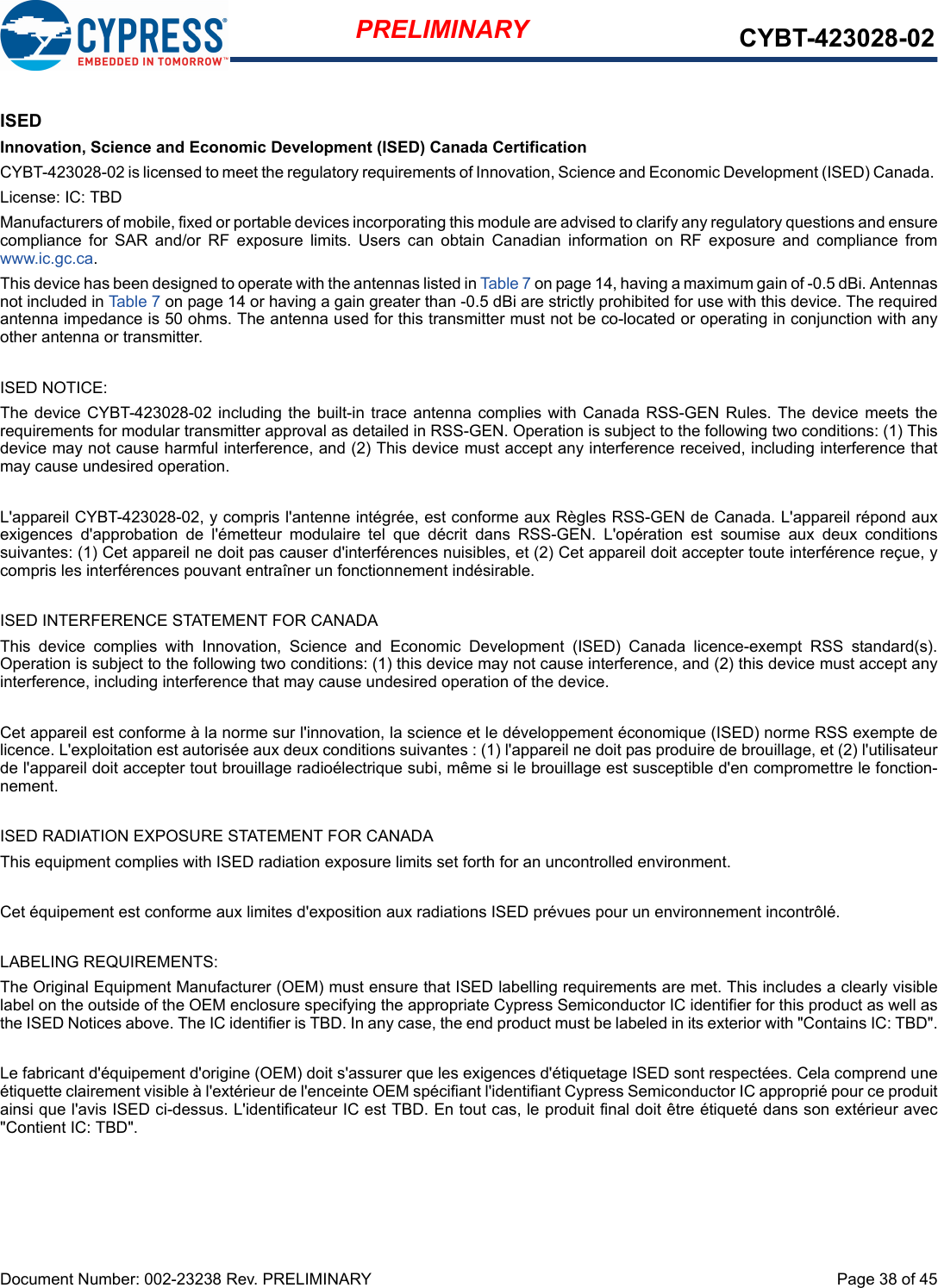 Document Number: 002-23238 Rev. PRELIMINARY  Page 38 of 45PRELIMINARY CYBT-423028-02ISEDInnovation, Science and Economic Development (ISED) Canada CertificationCYBT-423028-02 is licensed to meet the regulatory requirements of Innovation, Science and Economic Development (ISED) Canada. License: IC: TBDManufacturers of mobile, fixed or portable devices incorporating this module are advised to clarify any regulatory questions and ensurecompliance  for  SAR  and/or  RF  exposure  limits.  Users  can  obtain  Canadian  information  on  RF  exposure  and  compliance  fromwww.ic.gc.ca.This device has been designed to operate with the antennas listed in Table 7 on page 14, having a maximum gain of -0.5 dBi. Antennasnot included in Table 7 on page 14 or having a gain greater than -0.5 dBi are strictly prohibited for use with this device. The requiredantenna impedance is 50 ohms. The antenna used for this transmitter must not be co-located or operating in conjunction with anyother antenna or transmitter.ISED NOTICE:The device  CYBT-423028-02 including the  built-in trace  antenna complies with  Canada RSS-GEN  Rules. The  device meets therequirements for modular transmitter approval as detailed in RSS-GEN. Operation is subject to the following two conditions: (1) Thisdevice may not cause harmful interference, and (2) This device must accept any interference received, including interference thatmay cause undesired operation.L&apos;appareil CYBT-423028-02, y compris l&apos;antenne intégrée, est conforme aux Règles RSS-GEN de Canada. L&apos;appareil répond auxexigences  d&apos;approbation  de  l&apos;émetteur  modulaire  tel  que  décrit  dans  RSS-GEN.  L&apos;opération  est  soumise  aux  deux  conditionssuivantes: (1) Cet appareil ne doit pas causer d&apos;interférences nuisibles, et (2) Cet appareil doit accepter toute interférence reçue, ycompris les interférences pouvant entraîner un fonctionnement indésirable.ISED INTERFERENCE STATEMENT FOR CANADAThis  device  complies  with  Innovation,  Science  and  Economic  Development  (ISED)  Canada  licence-exempt  RSS  standard(s).Operation is subject to the following two conditions: (1) this device may not cause interference, and (2) this device must accept anyinterference, including interference that may cause undesired operation of the device.Cet appareil est conforme à la norme sur l&apos;innovation, la science et le développement économique (ISED) norme RSS exempte delicence. L&apos;exploitation est autorisée aux deux conditions suivantes : (1) l&apos;appareil ne doit pas produire de brouillage, et (2) l&apos;utilisateurde l&apos;appareil doit accepter tout brouillage radioélectrique subi, même si le brouillage est susceptible d&apos;en compromettre le fonction-nement.ISED RADIATION EXPOSURE STATEMENT FOR CANADAThis equipment complies with ISED radiation exposure limits set forth for an uncontrolled environment. Cet équipement est conforme aux limites d&apos;exposition aux radiations ISED prévues pour un environnement incontrôlé. LABELING REQUIREMENTS:The Original Equipment Manufacturer (OEM) must ensure that ISED labelling requirements are met. This includes a clearly visiblelabel on the outside of the OEM enclosure specifying the appropriate Cypress Semiconductor IC identifier for this product as well asthe ISED Notices above. The IC identifier is TBD. In any case, the end product must be labeled in its exterior with &quot;Contains IC: TBD&quot;.Le fabricant d&apos;équipement d&apos;origine (OEM) doit s&apos;assurer que les exigences d&apos;étiquetage ISED sont respectées. Cela comprend uneétiquette clairement visible à l&apos;extérieur de l&apos;enceinte OEM spécifiant l&apos;identifiant Cypress Semiconductor IC approprié pour ce produitainsi que l&apos;avis ISED ci-dessus. L&apos;identificateur IC est TBD. En tout cas, le produit final doit être étiqueté dans son extérieur avec&quot;Contient IC: TBD&quot;.