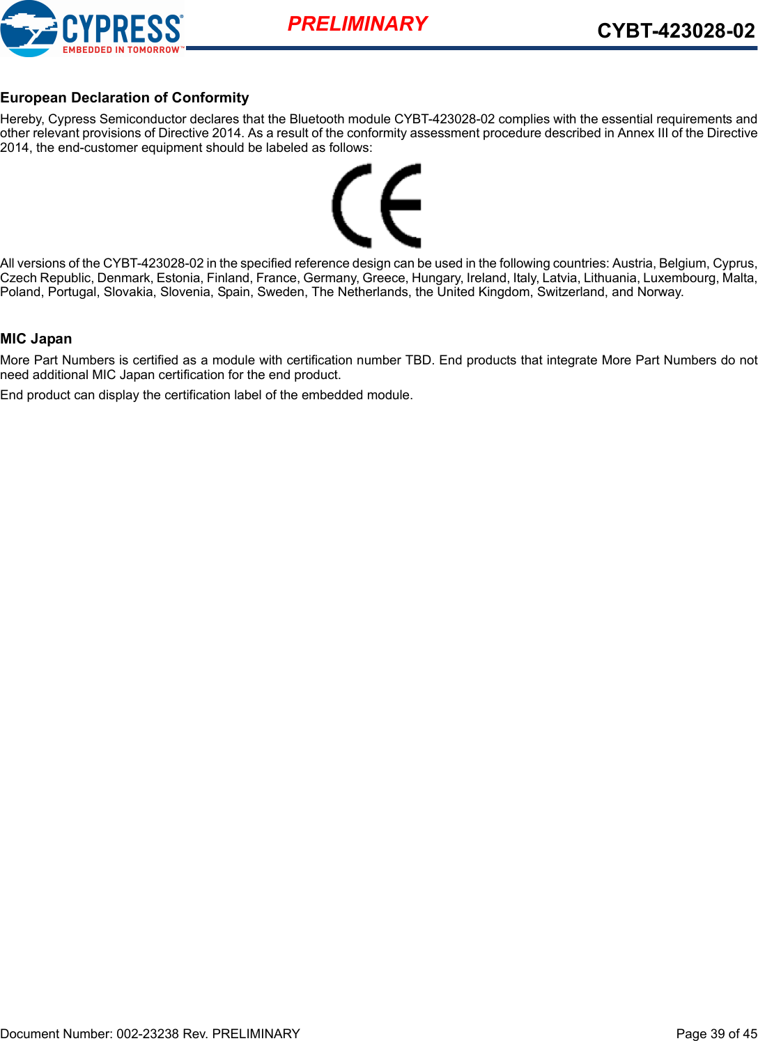 Document Number: 002-23238 Rev. PRELIMINARY  Page 39 of 45PRELIMINARY CYBT-423028-02European Declaration of ConformityHereby, Cypress Semiconductor declares that the Bluetooth module CYBT-423028-02 complies with the essential requirements andother relevant provisions of Directive 2014. As a result of the conformity assessment procedure described in Annex III of the Directive2014, the end-customer equipment should be labeled as follows:All versions of the CYBT-423028-02 in the specified reference design can be used in the following countries: Austria, Belgium, Cyprus,Czech Republic, Denmark, Estonia, Finland, France, Germany, Greece, Hungary, Ireland, Italy, Latvia, Lithuania, Luxembourg, Malta,Poland, Portugal, Slovakia, Slovenia, Spain, Sweden, The Netherlands, the United Kingdom, Switzerland, and Norway.MIC JapanMore Part Numbers is certified as a module with certification number TBD. End products that integrate More Part Numbers do notneed additional MIC Japan certification for the end product.End product can display the certification label of the embedded module.