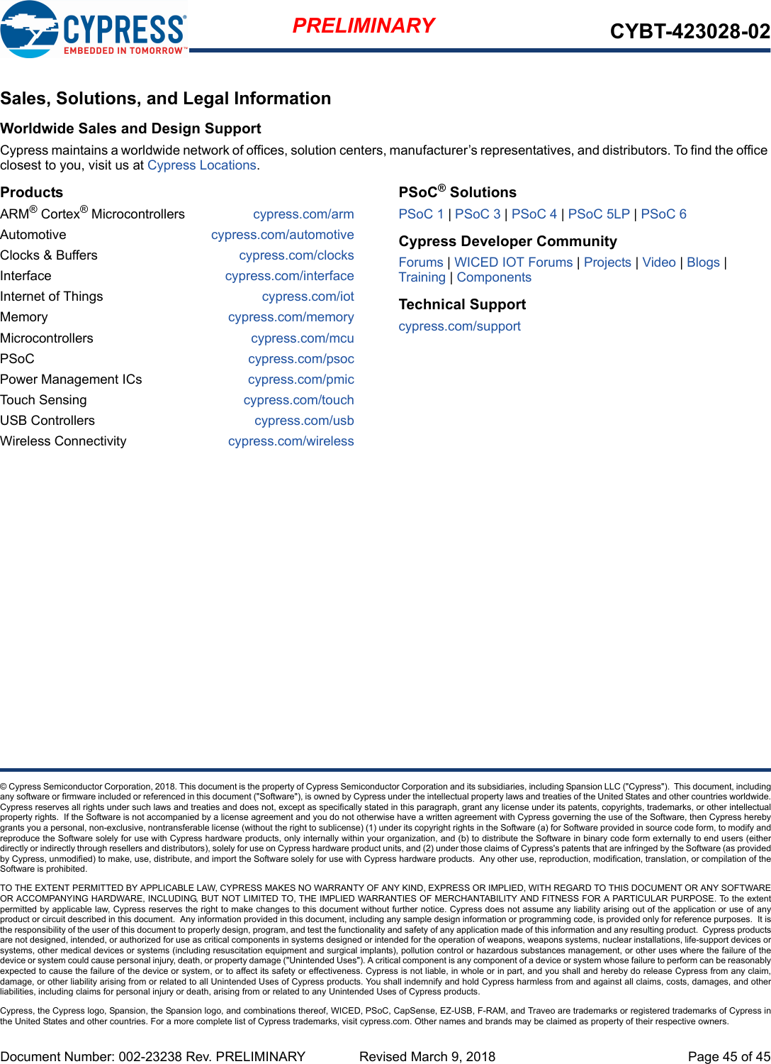 Document Number: 002-23238 Rev. PRELIMINARY  Revised March 9, 2018 Page 45 of 45PRELIMINARY CYBT-423028-02© Cypress Semiconductor Corporation, 2018. This document is the property of Cypress Semiconductor Corporation and its subsidiaries, including Spansion LLC (&quot;Cypress&quot;).  This document, includingany software or firmware included or referenced in this document (&quot;Software&quot;), is owned by Cypress under the intellectual property laws and treaties of the United States and other countries worldwide.Cypress reserves all rights under such laws and treaties and does not, except as specifically stated in this paragraph, grant any license under its patents, copyrights, trademarks, or other intellectualproperty rights.  If the Software is not accompanied by a license agreement and you do not otherwise have a written agreement with Cypress governing the use of the Software, then Cypress herebygrants you a personal, non-exclusive, nontransferable license (without the right to sublicense) (1) under its copyright rights in the Software (a) for Software provided in source code form, to modify andreproduce the Software solely for use with Cypress hardware products, only internally within your organization, and (b) to distribute the Software in binary code form externally to end users (eitherdirectly or indirectly through resellers and distributors), solely for use on Cypress hardware product units, and (2) under those claims of Cypress&apos;s patents that are infringed by the Software (as providedby Cypress, unmodified) to make, use, distribute, and import the Software solely for use with Cypress hardware products.  Any other use, reproduction, modification, translation, or compilation of theSoftware is prohibited.TO THE EXTENT PERMITTED BY APPLICABLE LAW, CYPRESS MAKES NO WARRANTY OF ANY KIND, EXPRESS OR IMPLIED, WITH REGARD TO THIS DOCUMENT OR ANY SOFTWAREOR ACCOMPANYING HARDWARE, INCLUDING, BUT NOT LIMITED TO, THE IMPLIED WARRANTIES OF MERCHANTABILITY AND FITNESS FOR A PARTICULAR PURPOSE. To the extentpermitted by applicable law, Cypress reserves the right to make changes to this document without further notice. Cypress does not assume any liability arising out of the application or use of anyproduct or circuit described in this document.  Any information provided in this document, including any sample design information or programming code, is provided only for reference purposes.  It isthe responsibility of the user of this document to properly design, program, and test the functionality and safety of any application made of this information and any resulting product.  Cypress productsare not designed, intended, or authorized for use as critical components in systems designed or intended for the operation of weapons, weapons systems, nuclear installations, life-support devices orsystems, other medical devices or systems (including resuscitation equipment and surgical implants), pollution control or hazardous substances management, or other uses where the failure of thedevice or system could cause personal injury, death, or property damage (&quot;Unintended Uses&quot;). A critical component is any component of a device or system whose failure to perform can be reasonablyexpected to cause the failure of the device or system, or to affect its safety or effectiveness. Cypress is not liable, in whole or in part, and you shall and hereby do release Cypress from any claim,damage, or other liability arising from or related to all Unintended Uses of Cypress products. You shall indemnify and hold Cypress harmless from and against all claims, costs, damages, and otherliabilities, including claims for personal injury or death, arising from or related to any Unintended Uses of Cypress products.Cypress, the Cypress logo, Spansion, the Spansion logo, and combinations thereof, WICED, PSoC, CapSense, EZ-USB, F-RAM, and Traveo are trademarks or registered trademarks of Cypress inthe United States and other countries. For a more complete list of Cypress trademarks, visit cypress.com. Other names and brands may be claimed as property of their respective owners.Sales, Solutions, and Legal InformationWorldwide Sales and Design SupportCypress maintains a worldwide network of offices, solution centers, manufacturer’s representatives, and distributors. To find the office closest to you, visit us at Cypress Locations.ProductsARM® Cortex® Microcontrollers cypress.com/armAutomotive cypress.com/automotiveClocks &amp; Buffers cypress.com/clocksInterface cypress.com/interfaceInternet of Things cypress.com/iotMemory cypress.com/memoryMicrocontrollers cypress.com/mcuPSoC cypress.com/psocPower Management ICs cypress.com/pmicTouch Sensing cypress.com/touchUSB Controllers cypress.com/usbWireless Connectivity cypress.com/wirelessPSoC® SolutionsPSoC 1 | PSoC 3 | PSoC 4 | PSoC 5LP | PSoC 6Cypress Developer CommunityForums | WICED IOT Forums | Projects | Video | Blogs | Training | ComponentsTechnical Supportcypress.com/support