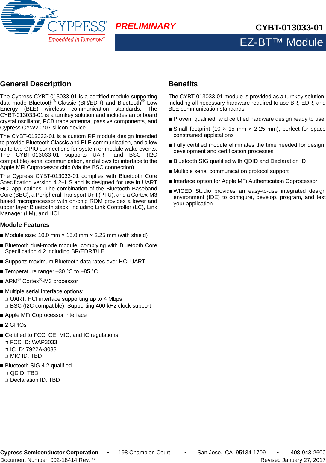 PRELIMINARY CYBT-013033-01EZ-BT™ ModuleCypress Semiconductor Corporation • 198 Champion Court • San Jose,CA 95134-1709 • 408-943-2600Document Number: 002-18414 Rev. **   Revised January 27, 2017MNKEZ-BLE™ PRoC™ ModuleGeneral DescriptionThe Cypress CYBT-013033-01 is a certified module supportingdual-mode Bluetooth®  Classic (BR/EDR) and Bluetooth® LowEnergy (BLE) wireless communication standards. TheCYBT-013033-01 is a turnkey solution and includes an onboardcrystal oscillator, PCB trace antenna, passive components, andCypress CYW20707 silicon device.The CYBT-013033-01 is a custom RF module design intendedto provide Bluetooth Classic and BLE communication, and allowup to two GPIO connections for system or module wake events.The CYBT-013033-01 supports UART and BSC (I2Ccompatible) serial communication, and allows for interface to theApple MFi Coprocessor chip (via the BSC connection). The Cypress CYBT-013033-01 complies with Bluetooth CoreSpecification version 4.2+HS and is designed for use in UARTHCI applications. The combination of the Bluetooth BasebandCore (BBC), a Peripheral Transport Unit (PTU), and a Cortex-M3based microprocessor with on-chip ROM provides a lower andupper layer Bluetooth stack, including Link Controller (LC), LinkManager (LM), and HCI. Module Features■Module size: 10.0 mm × 15.0 mm × 2.25 mm (with shield)■Bluetooth dual-mode module, complying with Bluetooth CoreSpecification 4.2 including BR/EDR/BLE■Supports maximum Bluetooth data rates over HCI UART■Temperature range: –30 °C to +85 °C■ARM® Cortex®-M3 processor■Multiple serial interface options: ❐UART: HCI interface supporting up to 4 Mbps❐BSC (I2C compatible): Supporting 400 kHz clock support■Apple MFi Coprocessor interface■2 GPIOs ■Certified to FCC, CE, MIC, and IC regulations❐FCC ID: WAP3033❐IC ID: 7922A-3033❐MIC ID: TBD■Bluetooth SIG 4.2 qualified❐QDID: TBD❐Declaration ID: TBDBenefitsThe CYBT-013033-01 module is provided as a turnkey solution,including all necessary hardware required to use BR, EDR, andBLE communication standards. ■Proven, qualified, and certified hardware design ready to use■Small footprint (10 × 15 mm × 2.25 mm), perfect for spaceconstrained applications■Fully certified module eliminates the time needed for design,development and certification processes ■Bluetooth SIG qualified with QDID and Declaration ID■Multiple serial communication protocol support■Interface option for Apple MFi Authentication Coprocessor■WICED Studio provides an easy-to-use integrated designenvironment (IDE) to configure, develop, program, and testyour application.