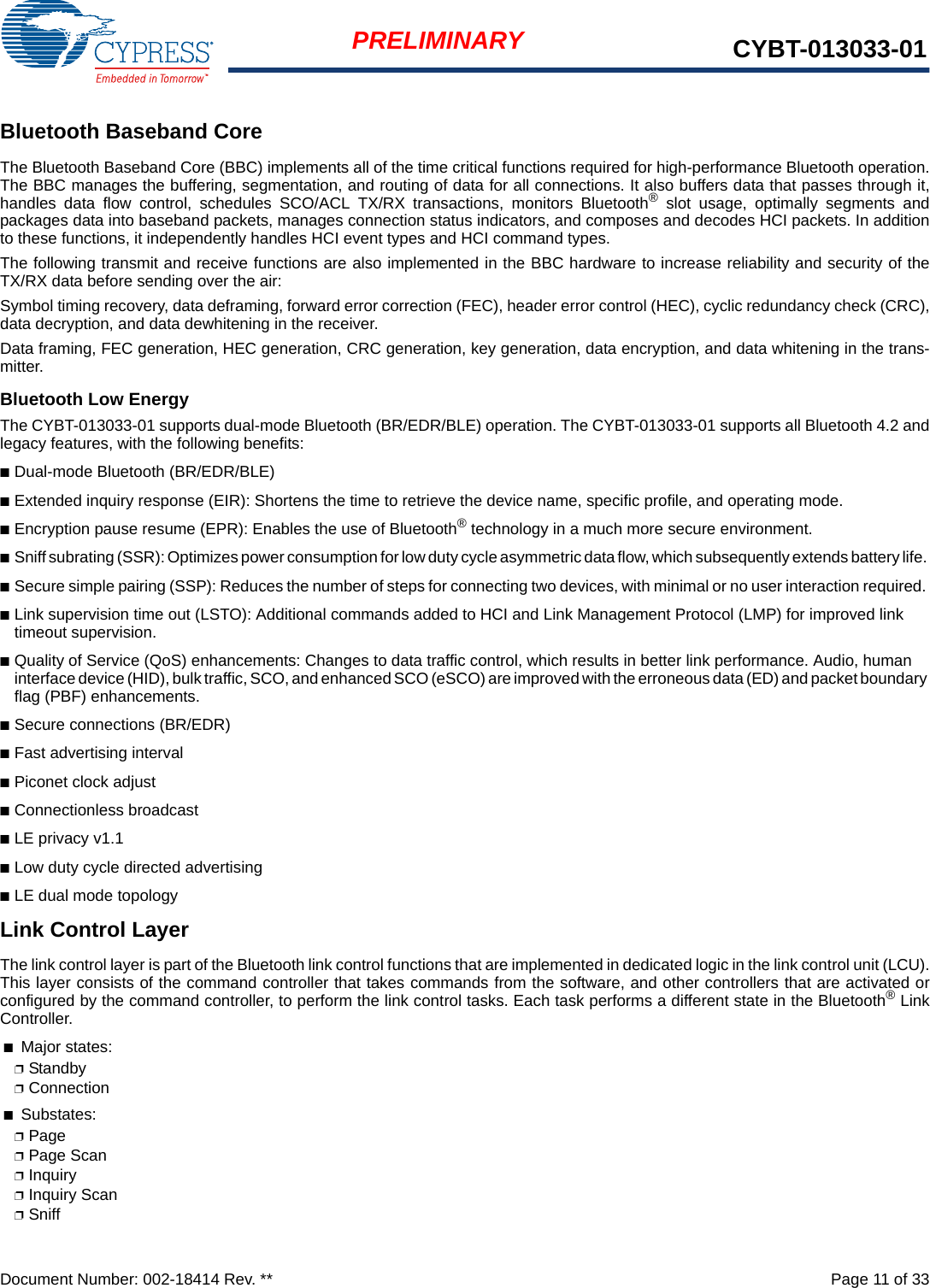 Document Number: 002-18414 Rev. **  Page 11 of 33PRELIMINARY CYBT-013033-01Bluetooth Baseband CoreThe Bluetooth Baseband Core (BBC) implements all of the time critical functions required for high-performance Bluetooth operation.The BBC manages the buffering, segmentation, and routing of data for all connections. It also buffers data that passes through it,handles data flow control, schedules SCO/ACL TX/RX transactions, monitors Bluetooth® slot usage, optimally segments andpackages data into baseband packets, manages connection status indicators, and composes and decodes HCI packets. In additionto these functions, it independently handles HCI event types and HCI command types. The following transmit and receive functions are also implemented in the BBC hardware to increase reliability and security of theTX/RX data before sending over the air:Symbol timing recovery, data deframing, forward error correction (FEC), header error control (HEC), cyclic redundancy check (CRC),data decryption, and data dewhitening in the receiver.Data framing, FEC generation, HEC generation, CRC generation, key generation, data encryption, and data whitening in the trans-mitter.Bluetooth Low EnergyThe CYBT-013033-01 supports dual-mode Bluetooth (BR/EDR/BLE) operation. The CYBT-013033-01 supports all Bluetooth 4.2 andlegacy features, with the following benefits: ■Dual-mode Bluetooth (BR/EDR/BLE) ■Extended inquiry response (EIR): Shortens the time to retrieve the device name, specific profile, and operating mode. ■Encryption pause resume (EPR): Enables the use of Bluetooth® technology in a much more secure environment. ■Sniff subrating (SSR): Optimizes power consumption for low duty cycle asymmetric data flow, which subsequently extends battery life. ■Secure simple pairing (SSP): Reduces the number of steps for connecting two devices, with minimal or no user interaction required. ■Link supervision time out (LSTO): Additional commands added to HCI and Link Management Protocol (LMP) for improved link timeout supervision. ■Quality of Service (QoS) enhancements: Changes to data traffic control, which results in better link performance. Audio, human interface device (HID), bulk traffic, SCO, and enhanced SCO (eSCO) are improved with the erroneous data (ED) and packet boundary flag (PBF) enhancements. ■Secure connections (BR/EDR)■Fast advertising interval ■Piconet clock adjust■Connectionless broadcast ■LE privacy v1.1■Low duty cycle directed advertising■LE dual mode topologyLink Control LayerThe link control layer is part of the Bluetooth link control functions that are implemented in dedicated logic in the link control unit (LCU).This layer consists of the command controller that takes commands from the software, and other controllers that are activated orconfigured by the command controller, to perform the link control tasks. Each task performs a different state in the Bluetooth® LinkController. ■Major states: ❐Standby ❐Connection■Substates: ❐Page❐Page Scan❐Inquiry❐Inquiry Scan❐Sniff