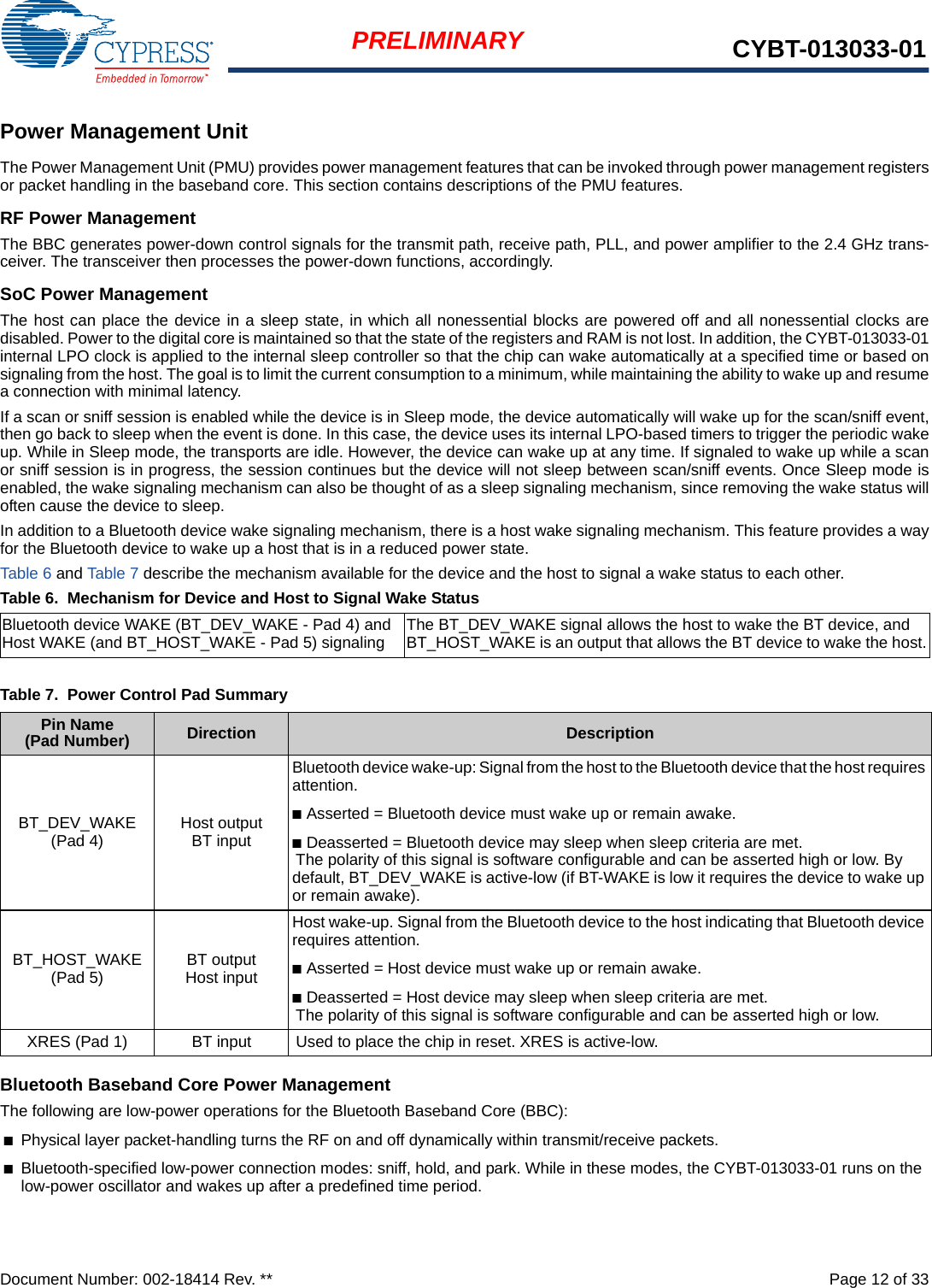 Document Number: 002-18414 Rev. **  Page 12 of 33PRELIMINARY CYBT-013033-01Power Management UnitThe Power Management Unit (PMU) provides power management features that can be invoked through power management registersor packet handling in the baseband core. This section contains descriptions of the PMU features.RF Power ManagementThe BBC generates power-down control signals for the transmit path, receive path, PLL, and power amplifier to the 2.4 GHz trans-ceiver. The transceiver then processes the power-down functions, accordingly.SoC Power ManagementThe host can place the device in a sleep state, in which all nonessential blocks are powered off and all nonessential clocks aredisabled. Power to the digital core is maintained so that the state of the registers and RAM is not lost. In addition, the CYBT-013033-01internal LPO clock is applied to the internal sleep controller so that the chip can wake automatically at a specified time or based onsignaling from the host. The goal is to limit the current consumption to a minimum, while maintaining the ability to wake up and resumea connection with minimal latency.If a scan or sniff session is enabled while the device is in Sleep mode, the device automatically will wake up for the scan/sniff event,then go back to sleep when the event is done. In this case, the device uses its internal LPO-based timers to trigger the periodic wakeup. While in Sleep mode, the transports are idle. However, the device can wake up at any time. If signaled to wake up while a scanor sniff session is in progress, the session continues but the device will not sleep between scan/sniff events. Once Sleep mode isenabled, the wake signaling mechanism can also be thought of as a sleep signaling mechanism, since removing the wake status willoften cause the device to sleep.In addition to a Bluetooth device wake signaling mechanism, there is a host wake signaling mechanism. This feature provides a wayfor the Bluetooth device to wake up a host that is in a reduced power state.Table 6 and Table 7 describe the mechanism available for the device and the host to signal a wake status to each other.Table 6.  Mechanism for Device and Host to Signal Wake StatusBluetooth Baseband Core Power ManagementThe following are low-power operations for the Bluetooth Baseband Core (BBC):■Physical layer packet-handling turns the RF on and off dynamically within transmit/receive packets.■Bluetooth-specified low-power connection modes: sniff, hold, and park. While in these modes, the CYBT-013033-01 runs on the low-power oscillator and wakes up after a predefined time period.Bluetooth device WAKE (BT_DEV_WAKE - Pad 4) and Host WAKE (and BT_HOST_WAKE - Pad 5) signaling The BT_DEV_WAKE signal allows the host to wake the BT device, and BT_HOST_WAKE is an output that allows the BT device to wake the host.Table 7.  Power Control Pad SummaryPin Name (Pad Number) Direction DescriptionBT_DEV_WAKE (Pad 4) Host outputBT inputBluetooth device wake-up: Signal from the host to the Bluetooth device that the host requires attention.■Asserted = Bluetooth device must wake up or remain awake.■Deasserted = Bluetooth device may sleep when sleep criteria are met.The polarity of this signal is software configurable and can be asserted high or low. By default, BT_DEV_WAKE is active-low (if BT-WAKE is low it requires the device to wake up or remain awake).BT_HOST_WAKE (Pad 5) BT outputHost inputHost wake-up. Signal from the Bluetooth device to the host indicating that Bluetooth device requires attention.■Asserted = Host device must wake up or remain awake.■Deasserted = Host device may sleep when sleep criteria are met.The polarity of this signal is software configurable and can be asserted high or low.XRES (Pad 1) BT input Used to place the chip in reset. XRES is active-low.