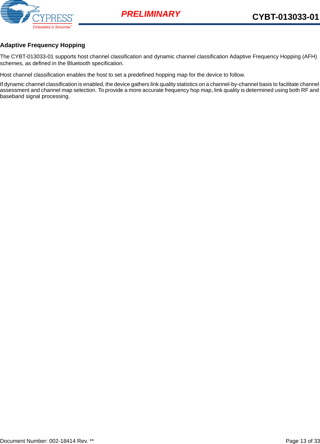 Document Number: 002-18414 Rev. **  Page 13 of 33PRELIMINARY CYBT-013033-01Adaptive Frequency HoppingThe CYBT-013033-01 supports host channel classification and dynamic channel classification Adaptive Frequency Hopping (AFH) schemes, as defined in the Bluetooth specification.Host channel classification enables the host to set a predefined hopping map for the device to follow.If dynamic channel classification is enabled, the device gathers link quality statistics on a channel-by-channel basis to facilitate channel assessment and channel map selection. To provide a more accurate frequency hop map, link quality is determined using both RF and baseband signal processing.