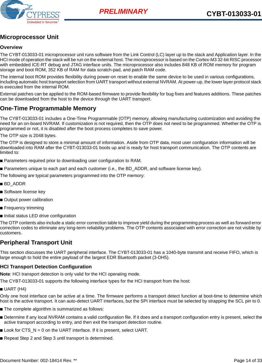 Document Number: 002-18414 Rev. **  Page 14 of 33PRELIMINARY CYBT-013033-01Microprocessor UnitOverviewThe CYBT-013033-01 microprocessor unit runs software from the Link Control (LC) layer up to the stack and Application layer. In the HCI mode of operation the stack will be run on the external host. The microprocessor is based on the Cortex-M3 32-bit RISC processor with embedded ICE-RT debug and JTAG interface units. The microprocessor also includes 848 KB of ROM memory for program storage and boot ROM, 352 KB of RAM for data scratch-pad, and patch RAM code.The internal boot ROM provides flexibility during power-on reset to enable the same device to be used in various configurations, including automatic host transport selection from UART transport without external NVRAM. At power-up, the lower layer protocol stack is executed from the internal ROM.External patches can be applied to the ROM-based firmware to provide flexibility for bug fixes and features additions. These patches can be downloaded from the host to the device through the UART transport. One-Time Programmable MemoryThe CYBT-013033-01 includes a One-Time Programmable (OTP) memory, allowing manufacturing customization and avoiding the need for an on-board NVRAM. If customization is not required, then the OTP does not need to be programmed. Whether the OTP is programmed or not, it is disabled after the boot process completes to save power.The OTP size is 2048 bytes.The OTP is designed to store a minimal amount of information. Aside from OTP data, most user configuration information will be downloaded into RAM after the CYBT-013033-01 boots up and is ready for host transport communication. The OTP contents are limited to:■Parameters required prior to downloading user configuration to RAM.■Parameters unique to each part and each customer (i.e., the BD_ADDR, and software license key).The following are typical parameters programmed into the OTP memory:■BD_ADDR■Software license key■Output power calibration■Frequency trimming■Initial status LED drive configurationThe OTP contents also include a static error correction table to improve yield during the programming process as well as forward error correction codes to eliminate any long-term reliability problems. The OTP contents associated with error correction are not visible by customers.Peripheral Transport UnitThis section discusses the UART peripheral interface. The CYBT-013033-01 has a 1040-byte transmit and receive FIFO, which is large enough to hold the entire payload of the largest EDR Bluetooth packet (3-DH5).HCI Transport Detection ConfigurationNote: HCI transport detection is only valid for the HCI operating mode. The CYBT-013033-01 supports the following interface types for the HCI transport from the host:■UART (H4)Only one host interface can be active at a time. The firmware performs a transport detect function at boot-time to determine whichhost is the active transport. It can auto-detect UART interfaces, but the SPI interface must be selected by strapping the SCL pin to 0. ■The complete algorithm is summarized as follows:■Determine if any local NVRAM contains a valid configuration file. If it does and a transport configuration entry is present, select theactive transport according to entry, and then exit the transport detection routine.■Look for CTS_N = 0 on the UART interface. If it is present, select UART.■Repeat Step 2 and Step 3 until transport is determined.