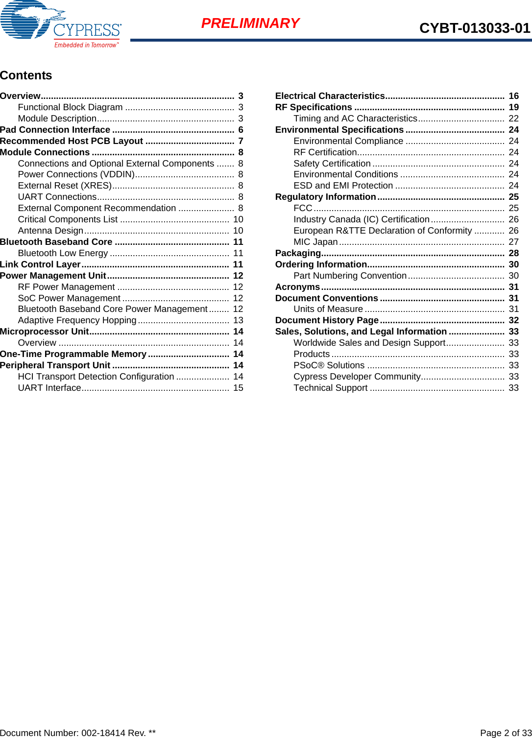 Document Number: 002-18414 Rev. **  Page 2 of 33PRELIMINARY CYBT-013033-01ContentsOverview............................................................................ 3Functional Block Diagram ........................................... 3Module Description...................................................... 3Pad Connection Interface ................................................ 6Recommended Host PCB Layout ................................... 7Module Connections ........................................................ 8Connections and Optional External Components ....... 8Power Connections (VDDIN)....................................... 8External Reset (XRES)................................................ 8UART Connections...................................................... 8External Component Recommendation ...................... 8Critical Components List ........................................... 10Antenna Design......................................................... 10Bluetooth Baseband Core ............................................. 11Bluetooth Low Energy ............................................... 11Link Control Layer.......................................................... 11Power Management Unit................................................ 12RF Power Management ............................................ 12SoC Power Management .......................................... 12Bluetooth Baseband Core Power Management ........ 12Adaptive Frequency Hopping.................................... 13Microprocessor Unit....................................................... 14Overview ................................................................... 14One-Time Programmable Memory................................ 14Peripheral Transport Unit .............................................. 14HCI Transport Detection Configuration ..................... 14UART Interface.......................................................... 15Electrical Characteristics............................................... 16RF Specifications ........................................................... 19Timing and AC Characteristics.................................. 22Environmental Specifications ....................................... 24Environmental Compliance ....................................... 24RF Certification..........................................................  24Safety Certification .................................................... 24Environmental Conditions ......................................... 24ESD and EMI Protection ........................................... 24Regulatory Information.................................................. 25FCC...........................................................................  25Industry Canada (IC) Certification............................. 26European R&amp;TTE Declaration of Conformity ............  26MIC Japan.................................................................  27Packaging........................................................................ 28Ordering Information...................................................... 30Part Numbering Convention...................................... 30Acronyms........................................................................ 31Document Conventions................................................. 31Units of Measure ....................................................... 31Document History Page................................................. 32Sales, Solutions, and Legal Information ...................... 33Worldwide Sales and Design Support....................... 33Products ....................................................................  33PSoC® Solutions ...................................................... 33Cypress Developer Community................................. 33Technical Support ..................................................... 33