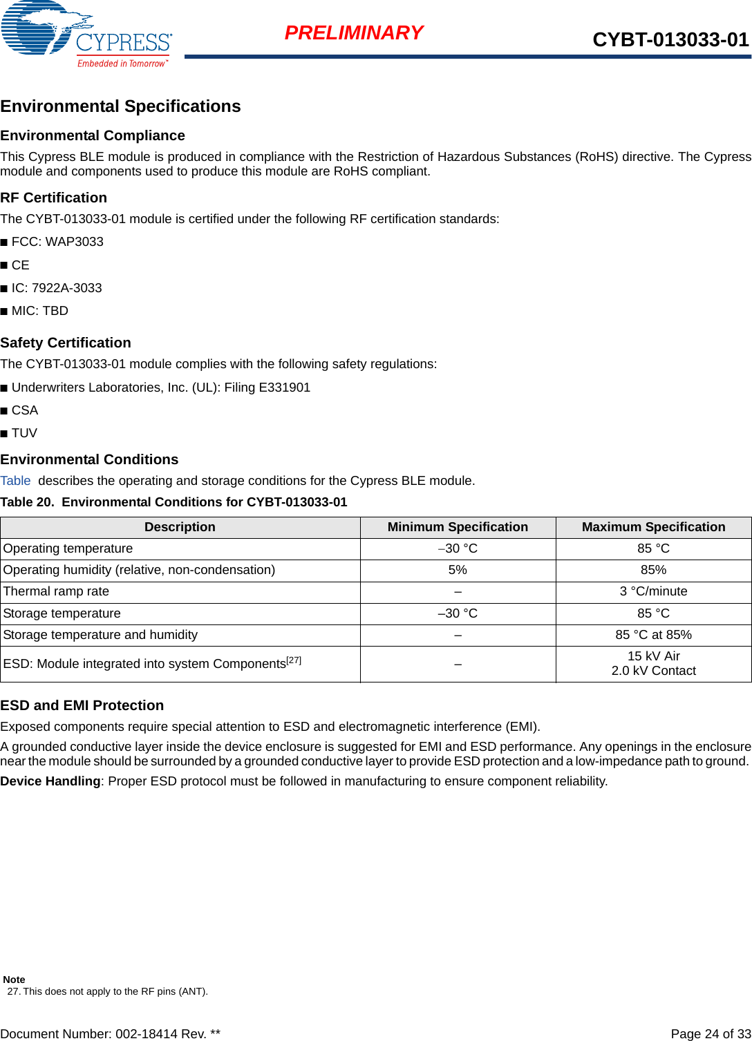 Document Number: 002-18414 Rev. **  Page 24 of 33PRELIMINARY CYBT-013033-01Environmental SpecificationsEnvironmental ComplianceThis Cypress BLE module is produced in compliance with the Restriction of Hazardous Substances (RoHS) directive. The Cypressmodule and components used to produce this module are RoHS compliant.RF CertificationThe CYBT-013033-01 module is certified under the following RF certification standards:■FCC: WAP3033■CE■IC: 7922A-3033■MIC: TBDSafety CertificationThe CYBT-013033-01 module complies with the following safety regulations:■Underwriters Laboratories, Inc. (UL): Filing E331901■CSA■TUVEnvironmental ConditionsTable  describes the operating and storage conditions for the Cypress BLE module.ESD and EMI ProtectionExposed components require special attention to ESD and electromagnetic interference (EMI).A grounded conductive layer inside the device enclosure is suggested for EMI and ESD performance. Any openings in the enclosurenear the module should be surrounded by a grounded conductive layer to provide ESD protection and a low-impedance path to ground. Device Handling: Proper ESD protocol must be followed in manufacturing to ensure component reliability.Table 20. Environmental Conditions for CYBT-013033-01Description Minimum Specification Maximum SpecificationOperating temperature 30 °C 85 °COperating humidity (relative, non-condensation) 5% 85%Thermal ramp rate – 3 °C/minuteStorage temperature –30 °C 85 °CStorage temperature and humidity – 85 °C at 85%ESD: Module integrated into system Components[27] –15 kV Air2.0 kV ContactNote27. This does not apply to the RF pins (ANT). 