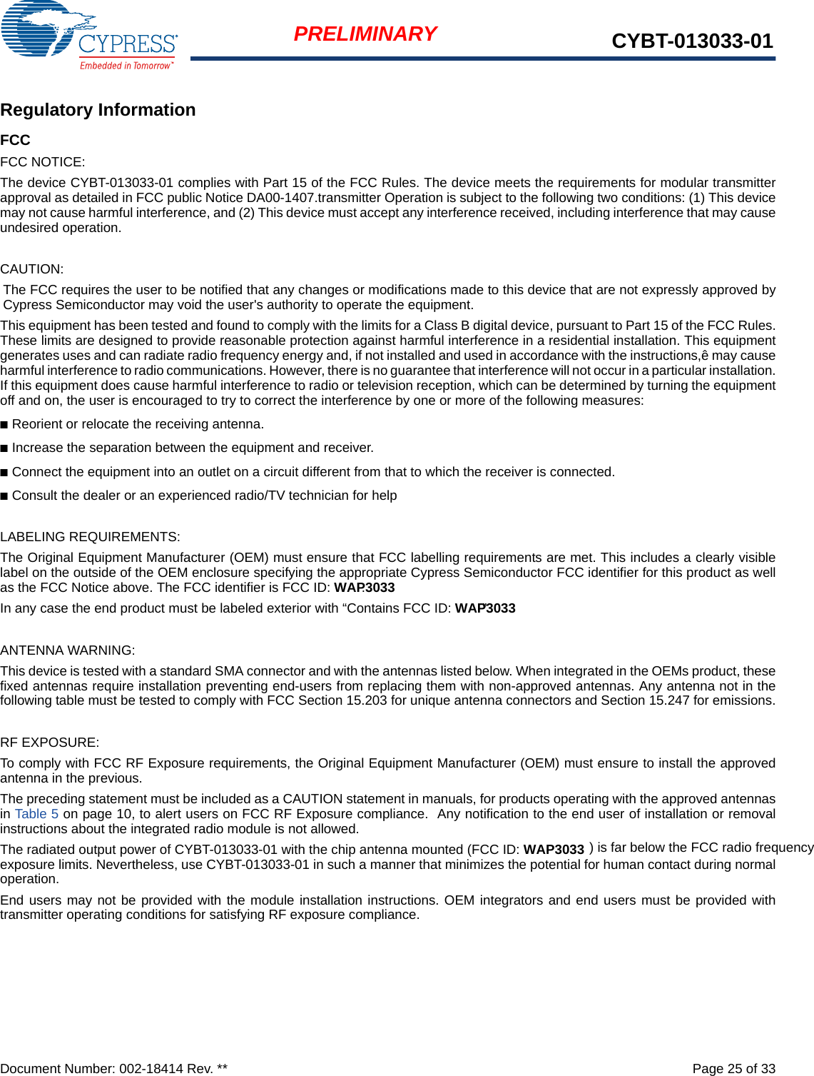 Document Number: 002-18414 Rev. **  Page 25 of 33PRELIMINARY CYBT-013033-01Regulatory InformationFCCFCC NOTICE:The device CYBT-013033-01 complies with Part 15 of the FCC Rules. The device meets the requirements for modular transmitterapproval as detailed in FCC public Notice DA00-1407.transmitter Operation is subject to the following two conditions: (1) This devicemay not cause harmful interference, and (2) This device must accept any interference received, including interference that may causeundesired operation.CAUTION:The FCC requires the user to be notified that any changes or modifications made to this device that are not expressly approved byCypress Semiconductor may void the user&apos;s authority to operate the equipment.This equipment has been tested and found to comply with the limits for a Class B digital device, pursuant to Part 15 of the FCC Rules.These limits are designed to provide reasonable protection against harmful interference in a residential installation. This equipmentgenerates uses and can radiate radio frequency energy and, if not installed and used in accordance with the instructions,ê may causeharmful interference to radio communications. However, there is no guarantee that interference will not occur in a particular installation.If this equipment does cause harmful interference to radio or television reception, which can be determined by turning the equipmentoff and on, the user is encouraged to try to correct the interference by one or more of the following measures:■Reorient or relocate the receiving antenna. ■Increase the separation between the equipment and receiver. ■Connect the equipment into an outlet on a circuit different from that to which the receiver is connected. ■Consult the dealer or an experienced radio/TV technician for help LABELING REQUIREMENTS:The Original Equipment Manufacturer (OEM) must ensure that FCC labelling requirements are met. This includes a clearly visiblelabel on the outside of the OEM enclosure specifying the appropriate Cypress Semiconductor FCC identifier for this product as wellas the FCC Notice above. The FCC identifier is FCC ID: WAP3033.In any case the end product must be labeled exterior with “Contains FCC ID: WAP3033”.ANTENNA WARNING: This device is tested with a standard SMA connector and with the antennas listed below. When integrated in the OEMs product, thesefixed antennas require installation preventing end-users from replacing them with non-approved antennas. Any antenna not in thefollowing table must be tested to comply with FCC Section 15.203 for unique antenna connectors and Section 15.247 for emissions.RF EXPOSURE: To comply with FCC RF Exposure requirements, the Original Equipment Manufacturer (OEM) must ensure to install the approvedantenna in the previous.The preceding statement must be included as a CAUTION statement in manuals, for products operating with the approved antennasin Table 5 on page 10, to alert users on FCC RF Exposure compliance.  Any notification to the end user of installation or removalinstructions about the integrated radio module is not allowed.The radiated output power of CYBT-013033-01 with the chip antenna mounted (FCC ID: WAP3033 ) is far below the FCC radio frequencyexposure limits. Nevertheless, use CYBT-013033-01 in such a manner that minimizes the potential for human contact during normaloperation. End users may not be provided with the module installation instructions. OEM integrators and end users must be provided withtransmitter operating conditions for satisfying RF exposure compliance.