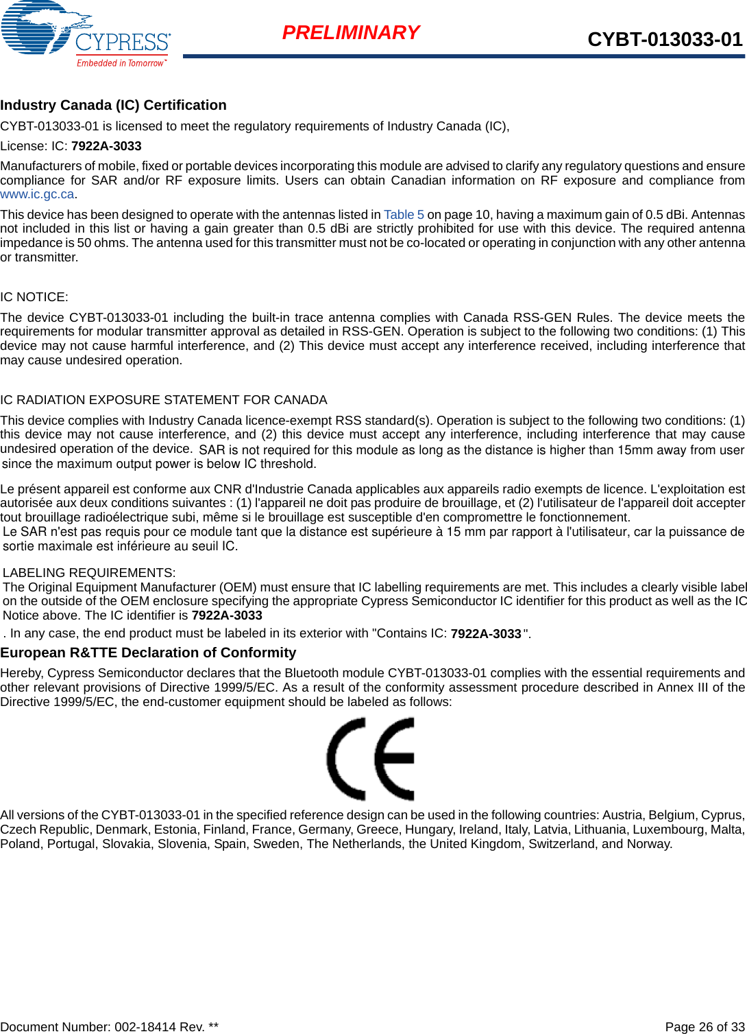 Document Number: 002-18414 Rev. **  Page 26 of 33PRELIMINARY CYBT-013033-01Industry Canada (IC) CertificationCYBT-013033-01 is licensed to meet the regulatory requirements of Industry Canada (IC), License: IC: 7922A-3033Manufacturers of mobile, fixed or portable devices incorporating this module are advised to clarify any regulatory questions and ensurecompliance for SAR and/or RF exposure limits. Users can obtain Canadian information on RF exposure and compliance fromwww.ic.gc.ca.This device has been designed to operate with the antennas listed in Table 5 on page 10, having a maximum gain of 0.5 dBi. Antennasnot included in this list or having a gain greater than 0.5 dBi are strictly prohibited for use with this device. The required antennaimpedance is 50 ohms. The antenna used for this transmitter must not be co-located or operating in conjunction with any other antennaor transmitter.IC NOTICE:The device CYBT-013033-01 including the built-in trace antenna complies with Canada RSS-GEN Rules. The device meets therequirements for modular transmitter approval as detailed in RSS-GEN. Operation is subject to the following two conditions: (1) Thisdevice may not cause harmful interference, and (2) This device must accept any interference received, including interference thatmay cause undesired operation.IC RADIATION EXPOSURE STATEMENT FOR CANADAThis device complies with Industry Canada licence-exempt RSS standard(s). Operation is subject to the following two conditions: (1)this device may not cause interference, and (2) this device must accept any interference, including interference that may causeundesired operation of the device.Le présent appareil est conforme aux CNR d&apos;Industrie Canada applicables aux appareils radio exempts de licence. L&apos;exploitation estautorisée aux deux conditions suivantes : (1) l&apos;appareil ne doit pas produire de brouillage, et (2) l&apos;utilisateur de l&apos;appareil doit acceptertout brouillage radioélectrique subi, même si le brouillage est susceptible d&apos;en compromettre le fonctionnement.LABELING REQUIREMENTS:The Original Equipment Manufacturer (OEM) must ensure that IC labelling requirements are met. This includes a clearly visible labelon the outside of the OEM enclosure specifying the appropriate Cypress Semiconductor IC identifier for this product as well as the ICNotice above. The IC identifier is 7922A-3033. In any case, the end product must be labeled in its exterior with &quot;Contains IC: 7922A-3033&quot;.European R&amp;TTE Declaration of ConformityHereby, Cypress Semiconductor declares that the Bluetooth module CYBT-013033-01 complies with the essential requirements andother relevant provisions of Directive 1999/5/EC. As a result of the conformity assessment procedure described in Annex III of theDirective 1999/5/EC, the end-customer equipment should be labeled as follows: All versions of the CYBT-013033-01 in the specified reference design can be used in the following countries: Austria, Belgium, Cyprus,Czech Republic, Denmark, Estonia, Finland, France, Germany, Greece, Hungary, Ireland, Italy, Latvia, Lithuania, Luxembourg, Malta,Poland, Portugal, Slovakia, Slovenia, Spain, Sweden, The Netherlands, the United Kingdom, Switzerland, and Norway.SAR is not required for this module as long as the distance is higher than 15mm away from user since the maximum output power is below IC threshold.Le SAR n&apos;est pas requis pour ce module tant que la distance est supérieure à 15 mm par rapport à l&apos;utilisateur, car la puissance de sortie maximale est inférieure au seuil IC.