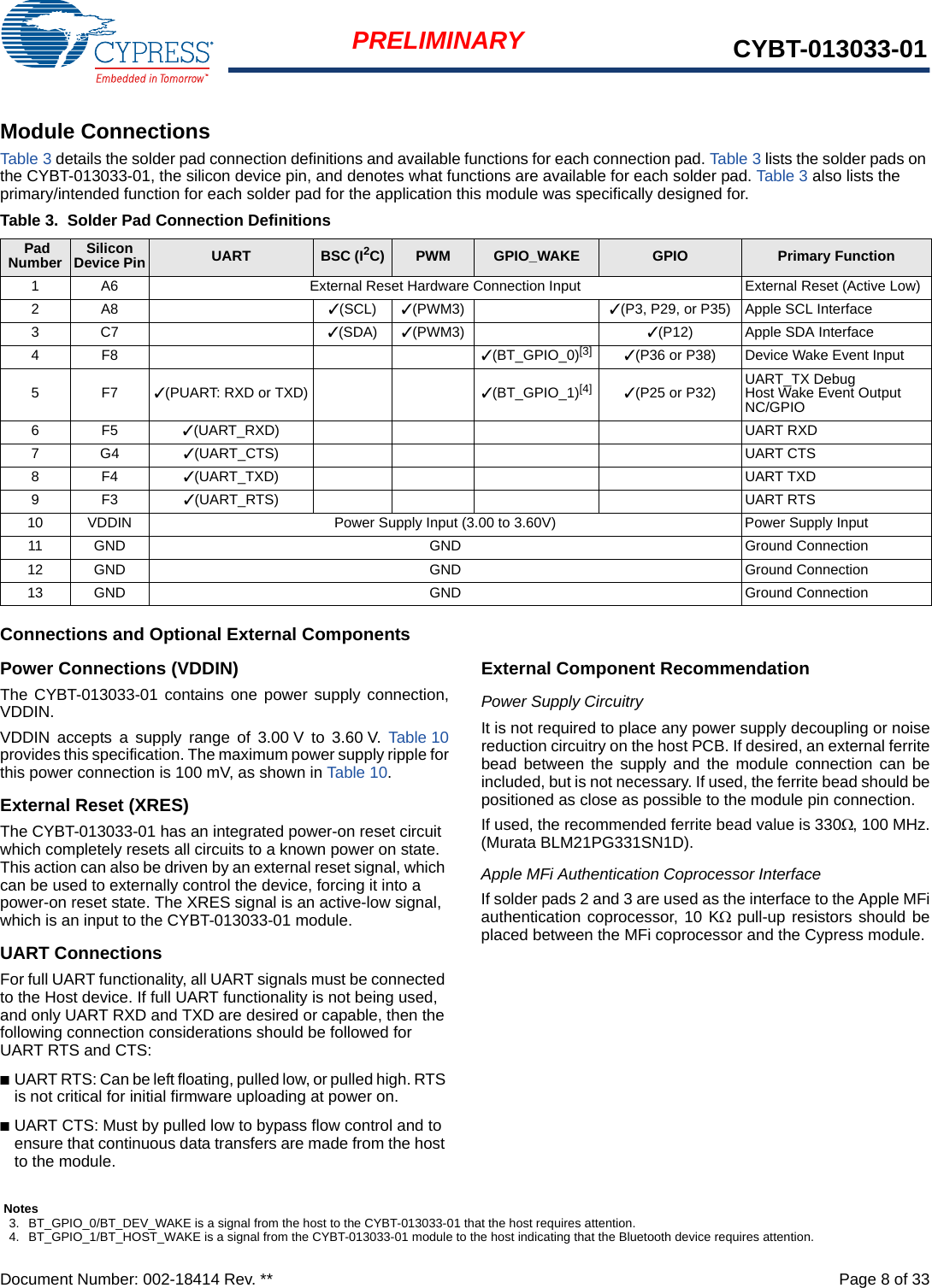 Document Number: 002-18414 Rev. **  Page 8 of 33PRELIMINARY CYBT-013033-01Module ConnectionsTable 3 details the solder pad connection definitions and available functions for each connection pad. Table 3 lists the solder pads on the CYBT-013033-01, the silicon device pin, and denotes what functions are available for each solder pad. Table 3 also lists the primary/intended function for each solder pad for the application this module was specifically designed for.Connections and Optional External ComponentsPower Connections (VDDIN)The CYBT-013033-01 contains one power supply connection,VDDIN.VDDIN accepts a supply range of 3.00 V to 3.60 V. Table 10provides this specification. The maximum power supply ripple forthis power connection is 100 mV, as shown in Table 10. External Reset (XRES)The CYBT-013033-01 has an integrated power-on reset circuit which completely resets all circuits to a known power on state. This action can also be driven by an external reset signal, which can be used to externally control the device, forcing it into a power-on reset state. The XRES signal is an active-low signal, which is an input to the CYBT-013033-01 module. UART ConnectionsFor full UART functionality, all UART signals must be connected to the Host device. If full UART functionality is not being used, and only UART RXD and TXD are desired or capable, then the following connection considerations should be followed for UART RTS and CTS: ■UART RTS: Can be left floating, pulled low, or pulled high. RTS is not critical for initial firmware uploading at power on. ■UART CTS: Must by pulled low to bypass flow control and to ensure that continuous data transfers are made from the host to the module. External Component RecommendationPower Supply CircuitryIt is not required to place any power supply decoupling or noisereduction circuitry on the host PCB. If desired, an external ferritebead between the supply and the module connection can beincluded, but is not necessary. If used, the ferrite bead should bepositioned as close as possible to the module pin connection. If used, the recommended ferrite bead value is 330, 100 MHz.(Murata BLM21PG331SN1D).Apple MFi Authentication Coprocessor InterfaceIf solder pads 2 and 3 are used as the interface to the Apple MFiauthentication coprocessor, 10 K pull-up resistors should beplaced between the MFi coprocessor and the Cypress module.Table 3. Solder Pad Connection Definitions Pad Number SiliconDevice Pin UART BSC (I2C) PWM GPIO_WAKE GPIO Primary Function1 A6 External Reset Hardware Connection Input External Reset (Active Low)2A8 ✓(SCL) ✓(PWM3) ✓(P3, P29, or P35) Apple SCL Interface3C7 ✓(SDA) ✓(PWM3) ✓(P12)  Apple SDA Interface4F8 ✓(BT_GPIO_0)[3] ✓(P36 or P38)  Device Wake Event Input5F7✓(PUART: RXD or TXD) ✓(BT_GPIO_1)[4] ✓(P25 or P32)  UART_TX DebugHost Wake Event OutputNC/GPIO6F5 ✓(UART_RXD) UART RXD7G4 ✓(UART_CTS) UART CTS8F4 ✓(UART_TXD) UART TXD9F3 ✓(UART_RTS) UART RTS10 VDDIN Power Supply Input (3.00 to 3.60V) Power Supply Input11 GND GND Ground Connection12 GND GND Ground Connection13 GND GND Ground ConnectionNotes3. BT_GPIO_0/BT_DEV_WAKE is a signal from the host to the CYBT-013033-01 that the host requires attention. 4. BT_GPIO_1/BT_HOST_WAKE is a signal from the CYBT-013033-01 module to the host indicating that the Bluetooth device requires attention.