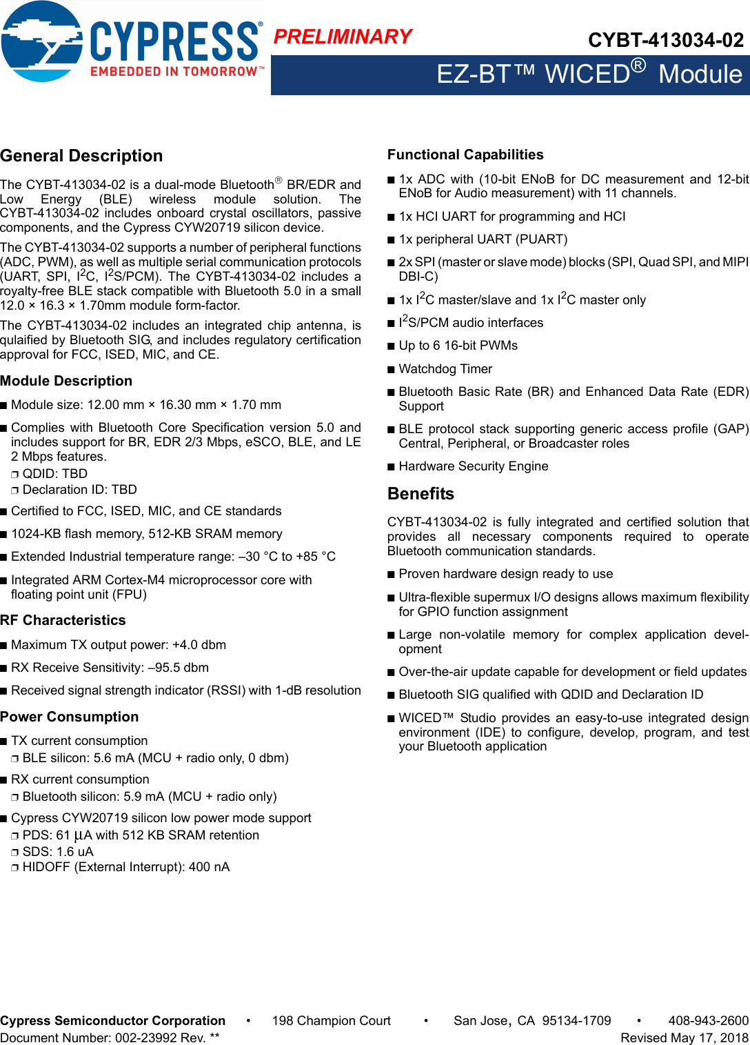 PRELIMINARY CYBT-413034-02EZ-BT™ WICED®  ModuleCypress Semiconductor Corporation • 198 Champion Court • San Jose,CA 95134-1709 • 408-943-2600Document Number: 002-23992 Rev. **   Revised May 17, 2018General DescriptionThe CYBT-413034-02 is a dual-mode Bluetooth BR/EDR andLow  Energy  (BLE)  wireless  module  solution.  TheCYBT-413034-02 includes onboard crystal oscillators, passivecomponents, and the Cypress CYW20719 silicon device. The CYBT-413034-02 supports a number of peripheral functions(ADC, PWM), as well as multiple serial communication protocols(UART,  SPI,  I2C,  I2S/PCM).  The  CYBT-413034-02  includes  aroyalty-free BLE stack compatible with Bluetooth 5.0 in a small12.0 × 16.3 × 1.70mm module form-factor.The  CYBT-413034-02  includes an  integrated  chip  antenna, isqulaified by Bluetooth SIG, and includes regulatory certificationapproval for FCC, ISED, MIC, and CE. Module DescriptionnModule size: 12.00 mm × 16.30 mm × 1.70 mm nComplies  with Bluetooth  Core Specification  version 5.0  andincludes support for BR, EDR 2/3 Mbps, eSCO, BLE, and LE2 Mbps features. pQDID: TBDpDeclaration ID: TBDnCertified to FCC, ISED, MIC, and CE standardsn1024-KB flash memory, 512-KB SRAM memorynExtended Industrial temperature range: –30 °C to +85 °CnIntegrated ARM Cortex-M4 microprocessor core with floating point unit (FPU)RF CharacteristicsnMaximum TX output power: +4.0 dbmnRX Receive Sensitivity: –95.5 dbmnReceived signal strength indicator (RSSI) with 1-dB resolutionPower ConsumptionnTX current consumptionpBLE silicon: 5.6 mA (MCU + radio only, 0 dbm)nRX current consumptionpBluetooth silicon: 5.9 mA (MCU + radio only)nCypress CYW20719 silicon low power mode supportpPDS: 61 μA with 512 KB SRAM retentionpSDS: 1.6 uApHIDOFF (External Interrupt): 400 nA Functional Capabilitiesn1x  ADC  with  (10-bit  ENoB  for  DC  measurement  and  12-bitENoB for Audio measurement) with 11 channels.n1x HCI UART for programming and HCIn1x peripheral UART (PUART)n2x SPI (master or slave mode) blocks (SPI, Quad SPI, and MIPIDBI-C)n1x I2C master/slave and 1x I2C master onlynI2S/PCM audio interfacesnUp to 6 16-bit PWMsnWatchdog TimernBluetooth Basic  Rate (BR) and Enhanced  Data Rate (EDR)SupportnBLE protocol  stack supporting  generic access  profile (GAP)Central, Peripheral, or Broadcaster rolesnHardware Security EngineBenefitsCYBT-413034-02  is  fully  integrated  and  certified  solution  thatprovides  all  necessary  components  required  to  operateBluetooth communication standards. nProven hardware design ready to usenUltra-flexible supermux I/O designs allows maximum flexibilityfor GPIO function assignmentnLarge  non-volatile  memory  for  complex  application  devel-opmentnOver-the-air update capable for development or field updatesnBluetooth SIG qualified with QDID and Declaration ID nWICED™  Studio  provides  an  easy-to-use  integrated designenvironment  (IDE)  to  configure,  develop,  program,  and  testyour Bluetooth application