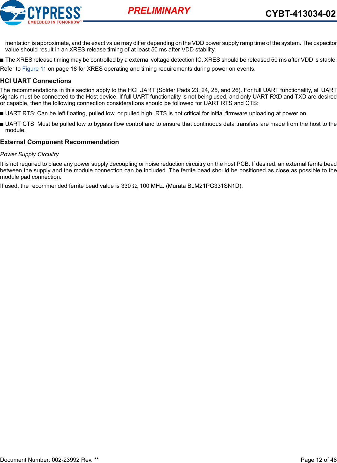 Document Number: 002-23992 Rev. **  Page 12 of 48PRELIMINARY CYBT-413034-02mentation is approximate, and the exact value may differ depending on the VDD power supply ramp time of the system. The capacitorvalue should result in an XRES release timing of at least 50 ms after VDD stability. nThe XRES release timing may be controlled by a external voltage detection IC. XRES should be released 50 ms after VDD is stable.Refer to Figure 11 on page 18 for XRES operating and timing requirements during power on events.HCI UART ConnectionsThe recommendations in this section apply to the HCI UART (Solder Pads 23, 24, 25, and 26). For full UART functionality, all UARTsignals must be connected to the Host device. If full UART functionality is not being used, and only UART RXD and TXD are desiredor capable, then the following connection considerations should be followed for UART RTS and CTS: nUART RTS: Can be left floating, pulled low, or pulled high. RTS is not critical for initial firmware uploading at power on. nUART CTS: Must be pulled low to bypass flow control and to ensure that continuous data transfers are made from the host to themodule.External Component RecommendationPower Supply CircuitryIt is not required to place any power supply decoupling or noise reduction circuitry on the host PCB. If desired, an external ferrite beadbetween the supply and the module connection can be included. The ferrite bead should be positioned as close as possible to themodule pad connection. If used, the recommended ferrite bead value is 330 Ω, 100 MHz. (Murata BLM21PG331SN1D).