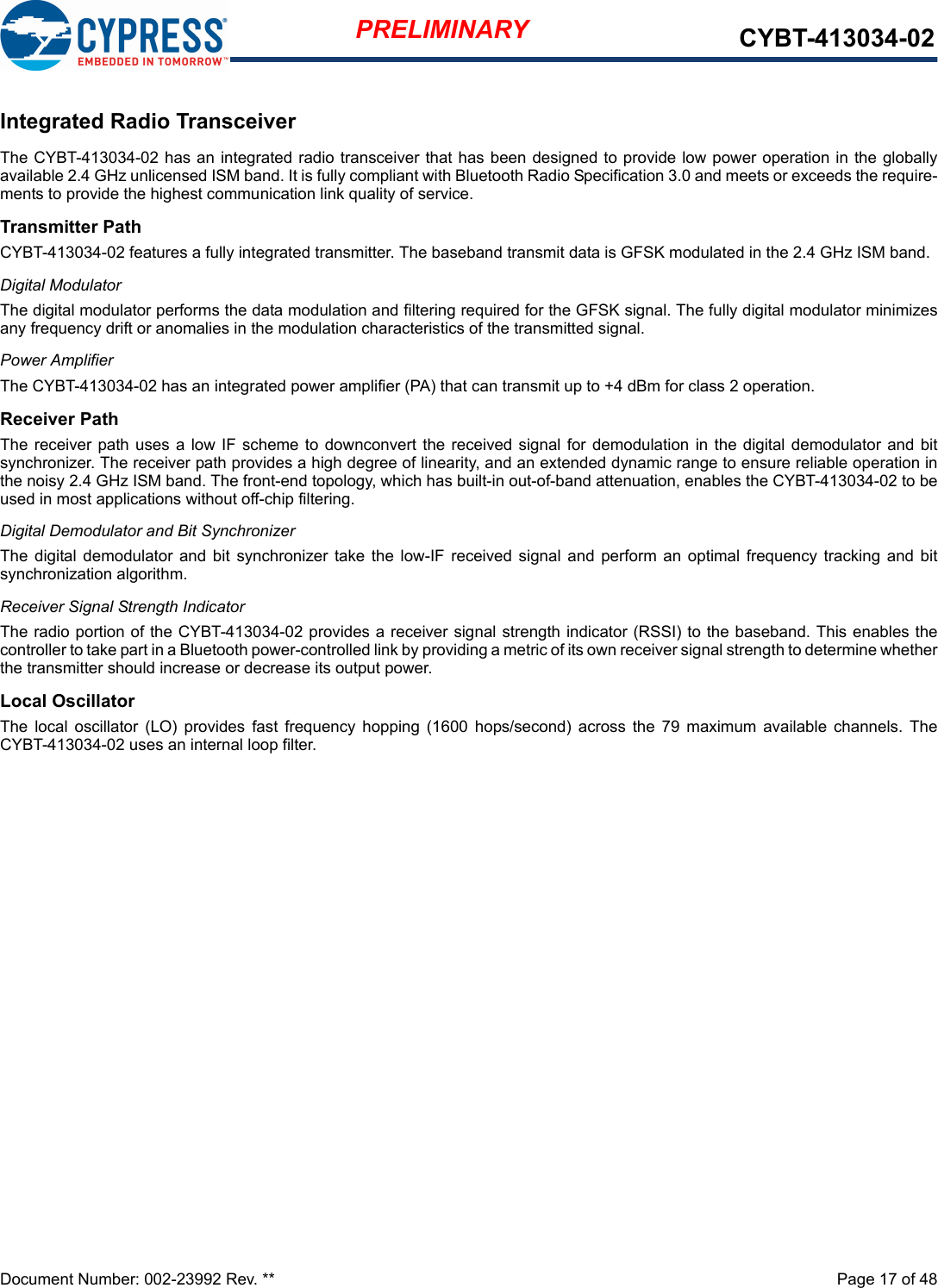 Document Number: 002-23992 Rev. **  Page 17 of 48PRELIMINARY CYBT-413034-02Integrated Radio TransceiverThe CYBT-413034-02 has an integrated radio transceiver that has been designed to provide low power operation in the globallyavailable 2.4 GHz unlicensed ISM band. It is fully compliant with Bluetooth Radio Specification 3.0 and meets or exceeds the require-ments to provide the highest communication link quality of service.Transmitter PathCYBT-413034-02 features a fully integrated transmitter. The baseband transmit data is GFSK modulated in the 2.4 GHz ISM band.Digital ModulatorThe digital modulator performs the data modulation and filtering required for the GFSK signal. The fully digital modulator minimizesany frequency drift or anomalies in the modulation characteristics of the transmitted signal.Power AmplifierThe CYBT-413034-02 has an integrated power amplifier (PA) that can transmit up to +4 dBm for class 2 operation.Receiver PathThe receiver path uses  a low IF scheme to downconvert  the received signal for  demodulation in the digital  demodulator and bitsynchronizer. The receiver path provides a high degree of linearity, and an extended dynamic range to ensure reliable operation inthe noisy 2.4 GHz ISM band. The front-end topology, which has built-in out-of-band attenuation, enables the CYBT-413034-02 to beused in most applications without off-chip filtering.Digital Demodulator and Bit SynchronizerThe  digital  demodulator and  bit synchronizer take  the low-IF  received  signal and  perform  an  optimal frequency  tracking and  bitsynchronization algorithm.Receiver Signal Strength IndicatorThe radio portion of the CYBT-413034-02 provides a receiver signal strength indicator (RSSI) to the baseband. This enables thecontroller to take part in a Bluetooth power-controlled link by providing a metric of its own receiver signal strength to determine whetherthe transmitter should increase or decrease its output power.Local OscillatorThe  local  oscillator  (LO) provides  fast  frequency  hopping  (1600  hops/second)  across  the 79  maximum  available  channels.  TheCYBT-413034-02 uses an internal loop filter.