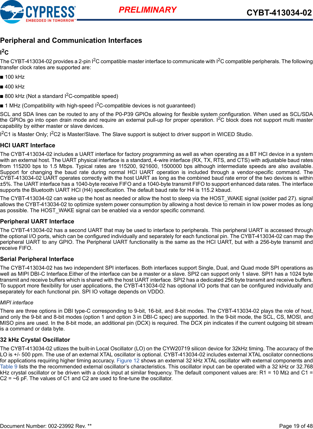 Document Number: 002-23992 Rev. **  Page 19 of 48PRELIMINARY CYBT-413034-02Peripheral and Communication InterfacesI2C The CYBT-413034-02 provides a 2-pin I2C compatible master interface to communicate with I2C compatible peripherals. The followingtransfer clock rates are supported are:n100 kHzn400 kHzn800 kHz (Not a standard I2C-compatible speed)n1 MHz (Compatibility with high-speed I2C-compatible devices is not guaranteed)SCL and SDA lines can be routed to any of the P0-P39 GPIOs allowing for flexible system configuration. When used as SCL/SDAthe GPIOs go into open drain mode and require an external pull-up for proper operation. I2C block does not support multi mastercapability by either master or slave devices.I2C1 is Master Only; I2C2 is Master/Slave. The Slave support is subject to driver support in WICED Studio.HCI UART InterfaceThe CYBT-413034-02 includes a UART interface for factory programming as well as when operating as a BT HCI device in a systemwith an external host. The UART physical interface is a standard, 4-wire interface (RX, TX, RTS, and CTS) with adjustable baud ratesfrom 115200 bps to 1.5 Mbps. Typical rates are 115200, 921600, 1500000 bps although intermediate speeds are also available.Support  for  changing  the  baud  rate  during  normal  HCI  UART  operation  is  included  through  a  vendor-specific  command.  TheCYBT-413034-02 UART operates correctly with the host UART as long as the combined baud rate error of the two devices is within±5%. The UART interface has a 1040-byte receive FIFO and a 1040-byte transmit FIFO to support enhanced data rates. The interfacesupports the Bluetooth UART HCI (H4) specification. The default baud rate for H4 is 115.2 kbaud.The CYBT-413034-02 can wake up the host as needed or allow the host to sleep via the HOST_WAKE signal (solder pad 27). signalallows the CYBT-413034-02 to optimize system power consumption by allowing a host device to remain in low power modes as longas possible. The HOST_WAKE signal can be enabled via a vendor specific command. Peripheral UART InterfaceThe CYBT-413034-02 has a second UART that may be used to interface to peripherals. This peripheral UART is accessed throughthe optional I/O ports, which can be configured individually and separately for each functional pin. The CYBT-413034-02 can map theperipheral UART to any GPIO. The Peripheral UART functionality is the same as the HCI UART, but with a 256-byte transmit andreceive FIFO. Serial Peripheral InterfaceThe CYBT-413034-02 has two independent SPI interfaces. Both interfaces support Single, Dual, and Quad mode SPI operations aswell as MIPI DBI-C Interface.Either of the interface can be a master or a slave. SPI2 can support only 1 slave. SPI1 has a 1024 bytetransmit and receive buffers which is shared with the host UART interface. SPI2 has a dedicated 256 byte transmit and receive buffers.To support more flexibility for user applications, the CYBT-413034-02 has optional I/O ports that can be configured individually andseparately for each functional pin. SPI IO voltage depends on VDDO.MIPI interfaceThere are three options in DBI type-C corresponding to 9-bit, 16-bit, and 8-bit modes. The CYBT-413034-02 plays the role of host,and only the 9-bit and 8-bit modes (option 1 and option 3 in DBI-C spec) are supported. In the 9-bit mode, the SCL, CS, MOSI, andMISO pins are used. In the 8-bit mode, an additional pin (DCX) is required. The DCX pin indicates if the current outgoing bit streamis a command or data byte.32 kHz Crystal OscillatorThe CYBT-413034-02 utlizes the built-in Local Oscillator (LO) on the CYW20719 silicon device for 32kHz timing. The accuracy of theLO is +/- 500 ppm. The use of an external XTAL oscillator is optional. CYBT-413034-02 includes external XTAL oscilator connectionsfor applications requiring higher timing accuracy. Figure 12 shows an external 32 kHz XTAL oscillator with external components andTable 9 lists the the recommended external oscillator’s characteristics. This oscillator input can be operated with a 32 kHz or 32.768kHz crystal oscillator or be driven with a clock input at similar frequency. The default component values are: R1 = 10 MΩ and C1 =C2 = ~6 pF. The values of C1 and C2 are used to fine-tune the oscillator.