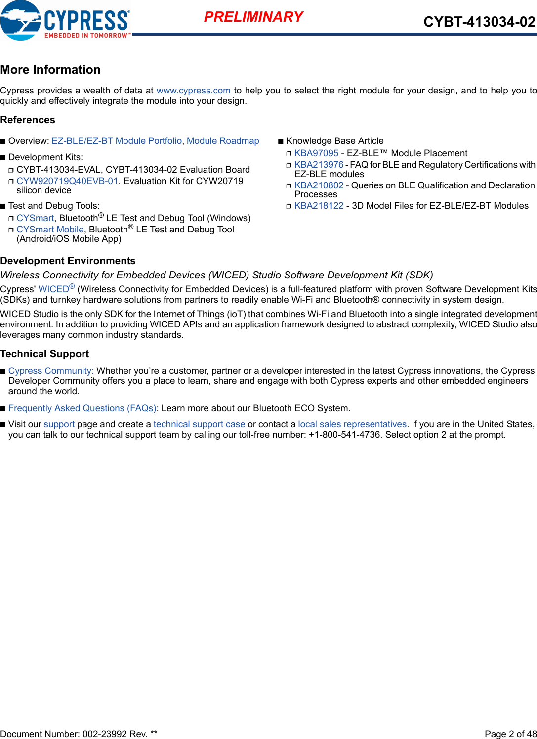 Document Number: 002-23992 Rev. **  Page 2 of 48PRELIMINARY CYBT-413034-02More InformationCypress provides a wealth of data at www.cypress.com to help you to select the right module for your design, and to help you toquickly and effectively integrate the module into your design. ReferencesnOverview: EZ-BLE/EZ-BT Module Portfolio, Module RoadmapnDevelopment Kits:pCYBT-413034-EVAL, CYBT-413034-02 Evaluation BoardpCYW920719Q40EVB-01, Evaluation Kit for CYW20719 silicon devicenTest and Debug Tools:pCYSmart, Bluetooth® LE Test and Debug Tool (Windows)pCYSmart Mobile, Bluetooth® LE Test and Debug Tool (Android/iOS Mobile App)nKnowledge Base ArticlepKBA97095 - EZ-BLE™ Module PlacementpKBA213976 - FAQ for BLE and Regulatory Certifications with EZ-BLE modulespKBA210802 - Queries on BLE Qualification and Declaration ProcessespKBA218122 - 3D Model Files for EZ-BLE/EZ-BT ModulesDevelopment EnvironmentsWireless Connectivity for Embedded Devices (WICED) Studio Software Development Kit (SDK)Cypress&apos; WICED® (Wireless Connectivity for Embedded Devices) is a full-featured platform with proven Software Development Kits(SDKs) and turnkey hardware solutions from partners to readily enable Wi-Fi and Bluetooth® connectivity in system design. WICED Studio is the only SDK for the Internet of Things (ioT) that combines Wi-Fi and Bluetooth into a single integrated developmentenvironment. In addition to providing WICED APIs and an application framework designed to abstract complexity, WICED Studio alsoleverages many common industry standards.Technical SupportnCypress Community: Whether you’re a customer, partner or a developer interested in the latest Cypress innovations, the Cypress Developer Community offers you a place to learn, share and engage with both Cypress experts and other embedded engineers around the world.nFrequently Asked Questions (FAQs): Learn more about our Bluetooth ECO System.nVisit our support page and create a technical support case or contact a local sales representatives. If you are in the United States, you can talk to our technical support team by calling our toll-free number: +1-800-541-4736. Select option 2 at the prompt.