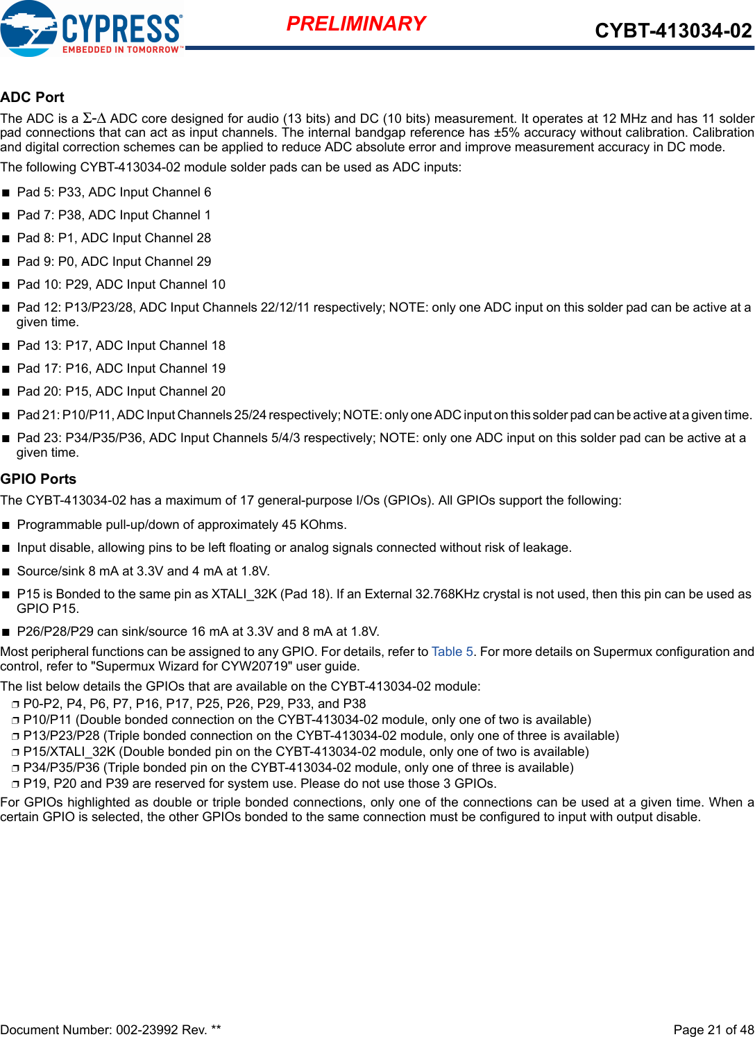 Document Number: 002-23992 Rev. **  Page 21 of 48PRELIMINARY CYBT-413034-02ADC PortThe ADC is a Σ-Δ ADC core designed for audio (13 bits) and DC (10 bits) measurement. It operates at 12 MHz and has 11 solderpad connections that can act as input channels. The internal bandgap reference has ±5% accuracy without calibration. Calibrationand digital correction schemes can be applied to reduce ADC absolute error and improve measurement accuracy in DC mode.The following CYBT-413034-02 module solder pads can be used as ADC inputs:nPad 5: P33, ADC Input Channel 6nPad 7: P38, ADC Input Channel 1nPad 8: P1, ADC Input Channel 28nPad 9: P0, ADC Input Channel 29nPad 10: P29, ADC Input Channel 10nPad 12: P13/P23/28, ADC Input Channels 22/12/11 respectively; NOTE: only one ADC input on this solder pad can be active at a given time. nPad 13: P17, ADC Input Channel 18nPad 17: P16, ADC Input Channel 19nPad 20: P15, ADC Input Channel 20nPad 21: P10/P11, ADC Input Channels 25/24 respectively; NOTE: only one ADC input on this solder pad can be active at a given time. nPad 23: P34/P35/P36, ADC Input Channels 5/4/3 respectively; NOTE: only one ADC input on this solder pad can be active at a given time. GPIO PortsThe CYBT-413034-02 has a maximum of 17 general-purpose I/Os (GPIOs). All GPIOs support the following: nProgrammable pull-up/down of approximately 45 KOhms.nInput disable, allowing pins to be left floating or analog signals connected without risk of leakage.nSource/sink 8 mA at 3.3V and 4 mA at 1.8V.nP15 is Bonded to the same pin as XTALI_32K (Pad 18). If an External 32.768KHz crystal is not used, then this pin can be used as GPIO P15. nP26/P28/P29 can sink/source 16 mA at 3.3V and 8 mA at 1.8V.Most peripheral functions can be assigned to any GPIO. For details, refer to Tabl e 5 . For more details on Supermux configuration andcontrol, refer to &quot;Supermux Wizard for CYW20719&quot; user guide.The list below details the GPIOs that are available on the CYBT-413034-02 module: pP0-P2, P4, P6, P7, P16, P17, P25, P26, P29, P33, and P38pP10/P11 (Double bonded connection on the CYBT-413034-02 module, only one of two is available)pP13/P23/P28 (Triple bonded connection on the CYBT-413034-02 module, only one of three is available)pP15/XTALI_32K (Double bonded pin on the CYBT-413034-02 module, only one of two is available)pP34/P35/P36 (Triple bonded pin on the CYBT-413034-02 module, only one of three is available)pP19, P20 and P39 are reserved for system use. Please do not use those 3 GPIOs.For GPIOs highlighted as double or triple bonded connections, only one of the connections can be used at a given time. When acertain GPIO is selected, the other GPIOs bonded to the same connection must be configured to input with output disable.