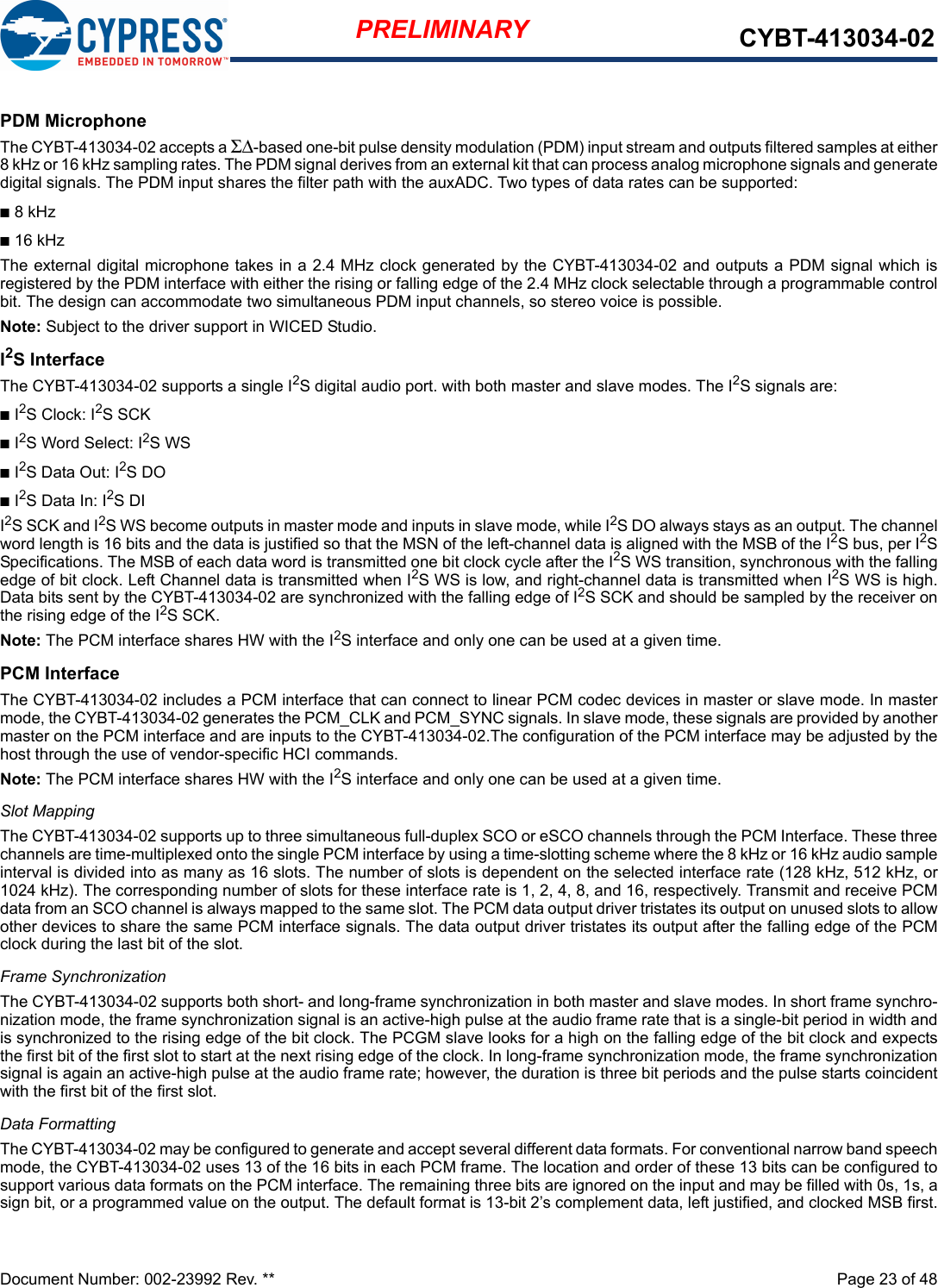 Document Number: 002-23992 Rev. **  Page 23 of 48PRELIMINARY CYBT-413034-02PDM MicrophoneThe CYBT-413034-02 accepts a ΣΔ-based one-bit pulse density modulation (PDM) input stream and outputs filtered samples at either8 kHz or 16 kHz sampling rates. The PDM signal derives from an external kit that can process analog microphone signals and generatedigital signals. The PDM input shares the filter path with the auxADC. Two types of data rates can be supported:n8 kHzn16 kHzThe external digital microphone takes in a 2.4 MHz clock generated by the CYBT-413034-02 and outputs a PDM signal which isregistered by the PDM interface with either the rising or falling edge of the 2.4 MHz clock selectable through a programmable controlbit. The design can accommodate two simultaneous PDM input channels, so stereo voice is possible. Note: Subject to the driver support in WICED Studio.I2S InterfaceThe CYBT-413034-02 supports a single I2S digital audio port. with both master and slave modes. The I2S signals are:nI2S Clock: I2S SCK nI2S Word Select: I2S WSnI2S Data Out: I2S DOnI2S Data In: I2S DII2S SCK and I2S WS become outputs in master mode and inputs in slave mode, while I2S DO always stays as an output. The channelword length is 16 bits and the data is justified so that the MSN of the left-channel data is aligned with the MSB of the I2S bus, per I2SSpecifications. The MSB of each data word is transmitted one bit clock cycle after the I2S WS transition, synchronous with the fallingedge of bit clock. Left Channel data is transmitted when I2S WS is low, and right-channel data is transmitted when I2S WS is high.Data bits sent by the CYBT-413034-02 are synchronized with the falling edge of I2S SCK and should be sampled by the receiver onthe rising edge of the I2S SCK.Note: The PCM interface shares HW with the I2S interface and only one can be used at a given time. PCM InterfaceThe CYBT-413034-02 includes a PCM interface that can connect to linear PCM codec devices in master or slave mode. In mastermode, the CYBT-413034-02 generates the PCM_CLK and PCM_SYNC signals. In slave mode, these signals are provided by anothermaster on the PCM interface and are inputs to the CYBT-413034-02.The configuration of the PCM interface may be adjusted by thehost through the use of vendor-specific HCI commands.Note: The PCM interface shares HW with the I2S interface and only one can be used at a given time. Slot MappingThe CYBT-413034-02 supports up to three simultaneous full-duplex SCO or eSCO channels through the PCM Interface. These threechannels are time-multiplexed onto the single PCM interface by using a time-slotting scheme where the 8 kHz or 16 kHz audio sampleinterval is divided into as many as 16 slots. The number of slots is dependent on the selected interface rate (128 kHz, 512 kHz, or1024 kHz). The corresponding number of slots for these interface rate is 1, 2, 4, 8, and 16, respectively. Transmit and receive PCMdata from an SCO channel is always mapped to the same slot. The PCM data output driver tristates its output on unused slots to allowother devices to share the same PCM interface signals. The data output driver tristates its output after the falling edge of the PCMclock during the last bit of the slot.Frame SynchronizationThe CYBT-413034-02 supports both short- and long-frame synchronization in both master and slave modes. In short frame synchro-nization mode, the frame synchronization signal is an active-high pulse at the audio frame rate that is a single-bit period in width andis synchronized to the rising edge of the bit clock. The PCGM slave looks for a high on the falling edge of the bit clock and expectsthe first bit of the first slot to start at the next rising edge of the clock. In long-frame synchronization mode, the frame synchronizationsignal is again an active-high pulse at the audio frame rate; however, the duration is three bit periods and the pulse starts coincidentwith the first bit of the first slot.Data FormattingThe CYBT-413034-02 may be configured to generate and accept several different data formats. For conventional narrow band speechmode, the CYBT-413034-02 uses 13 of the 16 bits in each PCM frame. The location and order of these 13 bits can be configured tosupport various data formats on the PCM interface. The remaining three bits are ignored on the input and may be filled with 0s, 1s, asign bit, or a programmed value on the output. The default format is 13-bit 2’s complement data, left justified, and clocked MSB first.