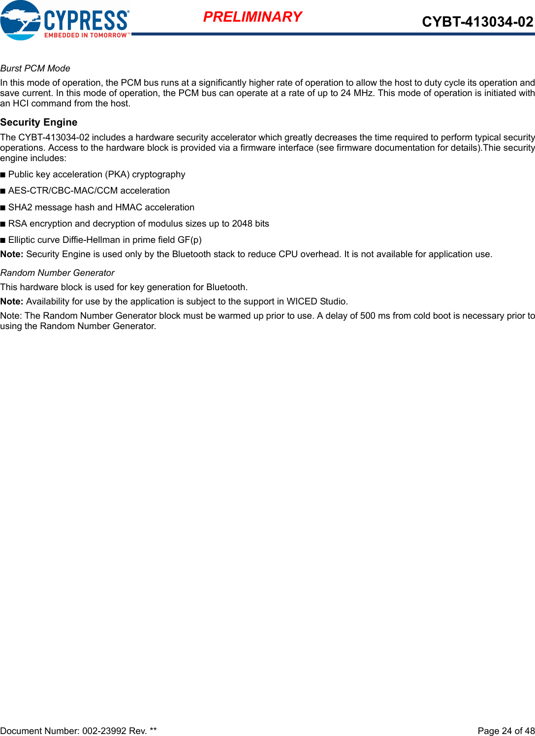 Document Number: 002-23992 Rev. **  Page 24 of 48PRELIMINARY CYBT-413034-02Burst PCM ModeIn this mode of operation, the PCM bus runs at a significantly higher rate of operation to allow the host to duty cycle its operation andsave current. In this mode of operation, the PCM bus can operate at a rate of up to 24 MHz. This mode of operation is initiated withan HCI command from the host.Security EngineThe CYBT-413034-02 includes a hardware security accelerator which greatly decreases the time required to perform typical securityoperations. Access to the hardware block is provided via a firmware interface (see firmware documentation for details).Thie securityengine includes:nPublic key acceleration (PKA) cryptographynAES-CTR/CBC-MAC/CCM accelerationnSHA2 message hash and HMAC accelerationnRSA encryption and decryption of modulus sizes up to 2048 bitsnElliptic curve Diffie-Hellman in prime field GF(p)Note: Security Engine is used only by the Bluetooth stack to reduce CPU overhead. It is not available for application use.Random Number GeneratorThis hardware block is used for key generation for Bluetooth.Note: Availability for use by the application is subject to the support in WICED Studio.Note: The Random Number Generator block must be warmed up prior to use. A delay of 500 ms from cold boot is necessary prior tousing the Random Number Generator. 