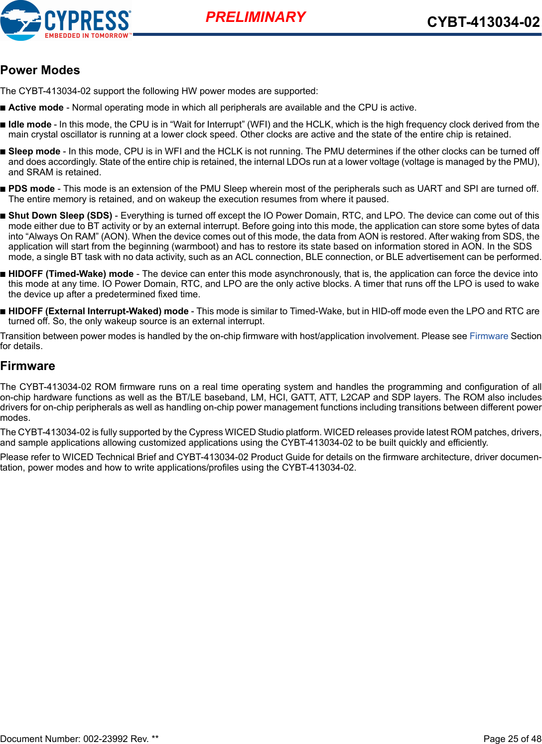 Document Number: 002-23992 Rev. **  Page 25 of 48PRELIMINARY CYBT-413034-02Power ModesThe CYBT-413034-02 support the following HW power modes are supported:nActive mode - Normal operating mode in which all peripherals are available and the CPU is active.nIdle mode - In this mode, the CPU is in “Wait for Interrupt” (WFI) and the HCLK, which is the high frequency clock derived from the main crystal oscillator is running at a lower clock speed. Other clocks are active and the state of the entire chip is retained.nSleep mode - In this mode, CPU is in WFI and the HCLK is not running. The PMU determines if the other clocks can be turned off and does accordingly. State of the entire chip is retained, the internal LDOs run at a lower voltage (voltage is managed by the PMU), and SRAM is retained.nPDS mode - This mode is an extension of the PMU Sleep wherein most of the peripherals such as UART and SPI are turned off. The entire memory is retained, and on wakeup the execution resumes from where it paused.nShut Down Sleep (SDS) - Everything is turned off except the IO Power Domain, RTC, and LPO. The device can come out of this mode either due to BT activity or by an external interrupt. Before going into this mode, the application can store some bytes of data into “Always On RAM” (AON). When the device comes out of this mode, the data from AON is restored. After waking from SDS, the application will start from the beginning (warmboot) and has to restore its state based on information stored in AON. In the SDS mode, a single BT task with no data activity, such as an ACL connection, BLE connection, or BLE advertisement can be performed.nHIDOFF (Timed-Wake) mode - The device can enter this mode asynchronously, that is, the application can force the device into this mode at any time. IO Power Domain, RTC, and LPO are the only active blocks. A timer that runs off the LPO is used to wake the device up after a predetermined fixed time.nHIDOFF (External Interrupt-Waked) mode - This mode is similar to Timed-Wake, but in HID-off mode even the LPO and RTC are turned off. So, the only wakeup source is an external interrupt.Transition between power modes is handled by the on-chip firmware with host/application involvement. Please see Firmware Sectionfor details.FirmwareThe CYBT-413034-02 ROM firmware runs on a real time operating system and handles the programming and configuration of allon-chip hardware functions as well as the BT/LE baseband, LM, HCI, GATT, ATT, L2CAP and SDP layers. The ROM also includesdrivers for on-chip peripherals as well as handling on-chip power management functions including transitions between different powermodes. The CYBT-413034-02 is fully supported by the Cypress WICED Studio platform. WICED releases provide latest ROM patches, drivers,and sample applications allowing customized applications using the CYBT-413034-02 to be built quickly and efficiently.Please refer to WICED Technical Brief and CYBT-413034-02 Product Guide for details on the firmware architecture, driver documen-tation, power modes and how to write applications/profiles using the CYBT-413034-02.