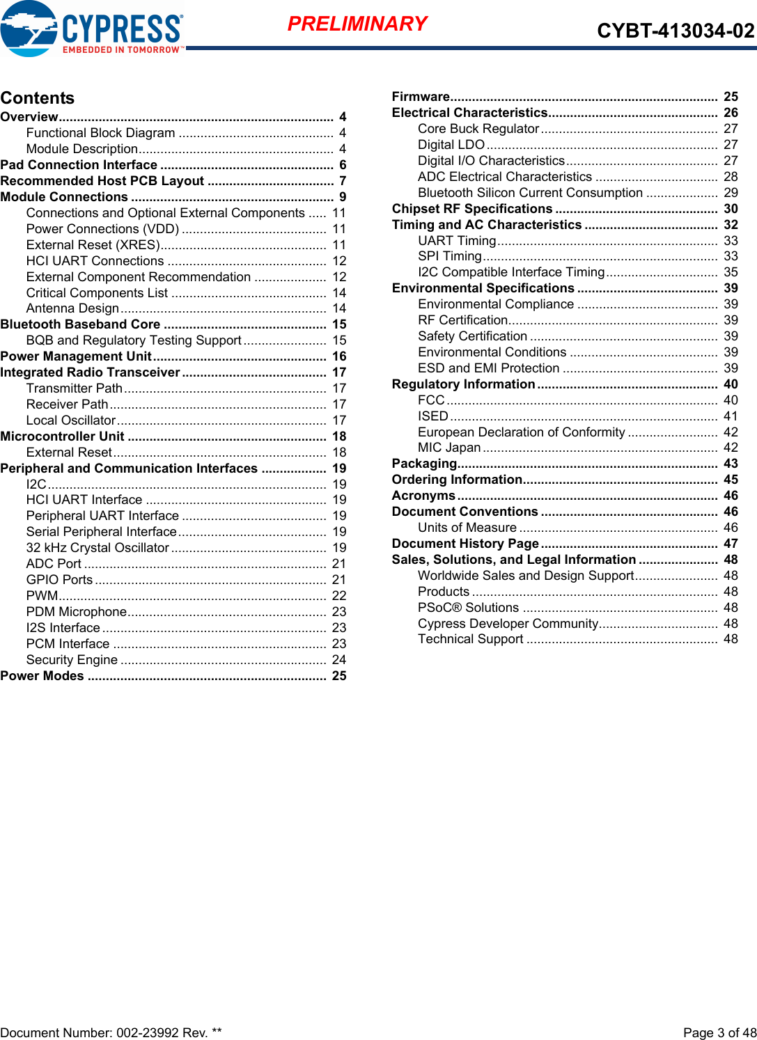 Document Number: 002-23992 Rev. **  Page 3 of 48PRELIMINARY CYBT-413034-02ContentsOverview............................................................................  4Functional Block Diagram ........................................... 4Module Description...................................................... 4Pad Connection Interface ................................................  6Recommended Host PCB Layout ...................................  7Module Connections ........................................................ 9Connections and Optional External Components ..... 11Power Connections (VDD) ........................................ 11External Reset (XRES).............................................. 11HCI UART Connections ............................................ 12External Component Recommendation ....................  12Critical Components List ...........................................  14Antenna Design......................................................... 14Bluetooth Baseband Core .............................................  15BQB and Regulatory Testing Support....................... 15Power Management Unit................................................  16Integrated Radio Transceiver ........................................  17Transmitter Path........................................................  17Receiver Path............................................................ 17Local Oscillator.......................................................... 17Microcontroller Unit .......................................................  18External Reset........................................................... 18Peripheral and Communication Interfaces .................. 19I2C............................................................................. 19HCI UART Interface .................................................. 19Peripheral UART Interface ........................................ 19Serial Peripheral Interface......................................... 1932 kHz Crystal Oscillator........................................... 19ADC Port ................................................................... 21GPIO Ports................................................................ 21PWM.......................................................................... 22PDM Microphone....................................................... 23I2S Interface..............................................................  23PCM Interface ........................................................... 23Security Engine .........................................................  24Power Modes .................................................................. 25Firmware..........................................................................  25Electrical Characteristics...............................................  26Core Buck Regulator.................................................  27Digital LDO................................................................ 27Digital I/O Characteristics..........................................  27ADC Electrical Characteristics .................................. 28Bluetooth Silicon Current Consumption .................... 29Chipset RF Specifications .............................................  30Timing and AC Characteristics .....................................  32UART Timing............................................................. 33SPI Timing.................................................................  33I2C Compatible Interface Timing...............................  35Environmental Specifications .......................................  39Environmental Compliance ....................................... 39RF Certification..........................................................  39Safety Certification ....................................................  39Environmental Conditions .........................................  39ESD and EMI Protection ...........................................  39Regulatory Information ..................................................  40FCC........................................................................... 40ISED..........................................................................  41European Declaration of Conformity .........................  42MIC Japan................................................................. 42Packaging........................................................................  43Ordering Information......................................................  45Acronyms........................................................................  46Document Conventions .................................................  46Units of Measure .......................................................  46Document History Page.................................................  47Sales, Solutions, and Legal Information ......................  48Worldwide Sales and Design Support.......................  48Products .................................................................... 48PSoC® Solutions ......................................................  48Cypress Developer Community................................. 48Technical Support ..................................................... 48