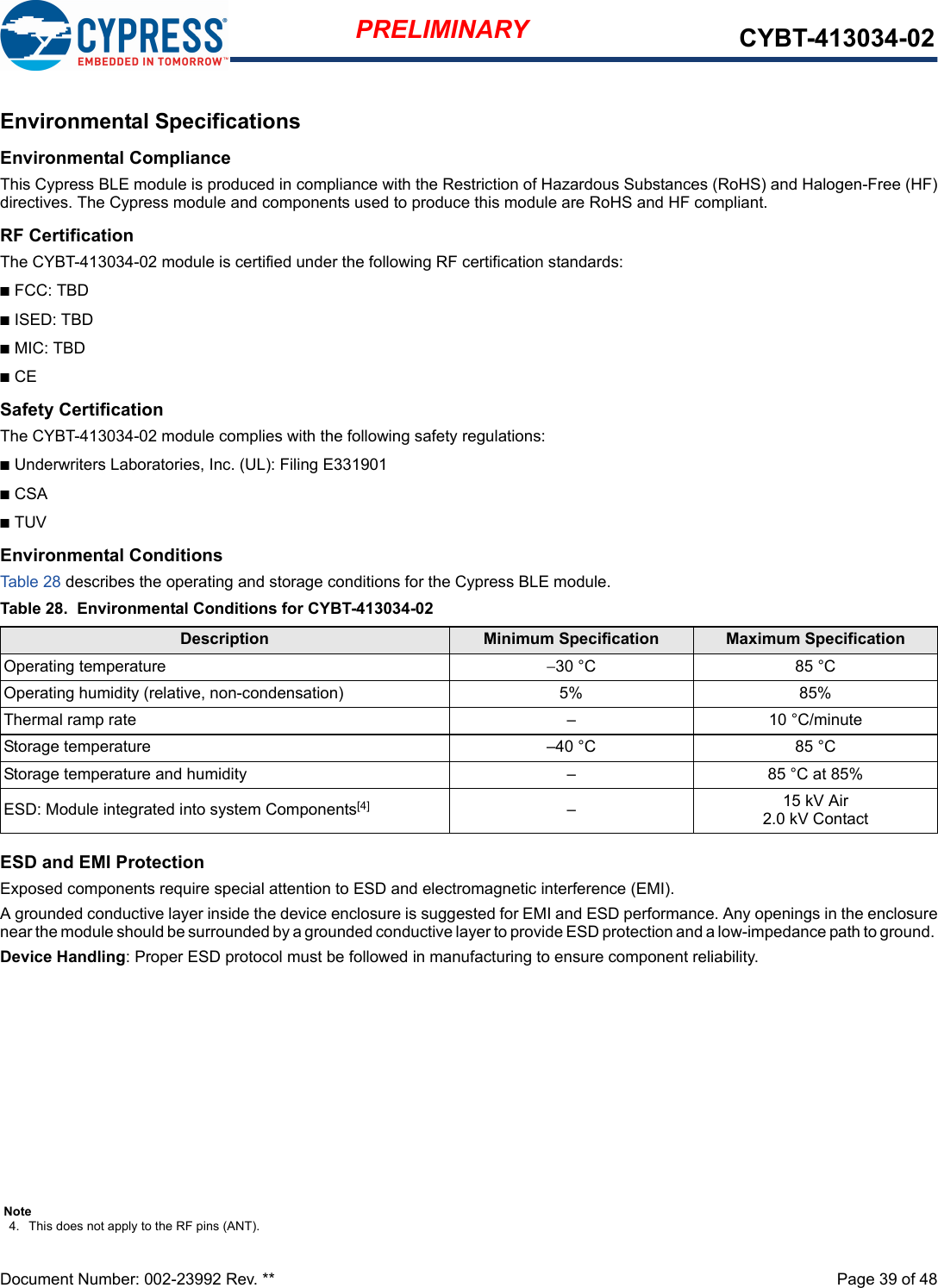 Document Number: 002-23992 Rev. **  Page 39 of 48PRELIMINARY CYBT-413034-02Environmental SpecificationsEnvironmental ComplianceThis Cypress BLE module is produced in compliance with the Restriction of Hazardous Substances (RoHS) and Halogen-Free (HF)directives. The Cypress module and components used to produce this module are RoHS and HF compliant.RF CertificationThe CYBT-413034-02 module is certified under the following RF certification standards:nFCC: TBDnISED: TBDnMIC: TBDnCESafety CertificationThe CYBT-413034-02 module complies with the following safety regulations:nUnderwriters Laboratories, Inc. (UL): Filing E331901nCSAnTUVEnvironmental ConditionsTable 28 describes the operating and storage conditions for the Cypress BLE module.ESD and EMI ProtectionExposed components require special attention to ESD and electromagnetic interference (EMI).A grounded conductive layer inside the device enclosure is suggested for EMI and ESD performance. Any openings in the enclosurenear the module should be surrounded by a grounded conductive layer to provide ESD protection and a low-impedance path to ground. Device Handling: Proper ESD protocol must be followed in manufacturing to ensure component reliability.Table 28. Environmental Conditions for CYBT-413034-02Description Minimum Specification Maximum SpecificationOperating temperature −30 °C 85 °COperating humidity (relative, non-condensation) 5% 85%Thermal ramp rate – 10 °C/minuteStorage temperature –40 °C 85 °CStorage temperature and humidity – 85 °C at 85%ESD: Module integrated into system Components[4] –15 kV Air2.0 kV ContactNote4. This does not apply to the RF pins (ANT). 