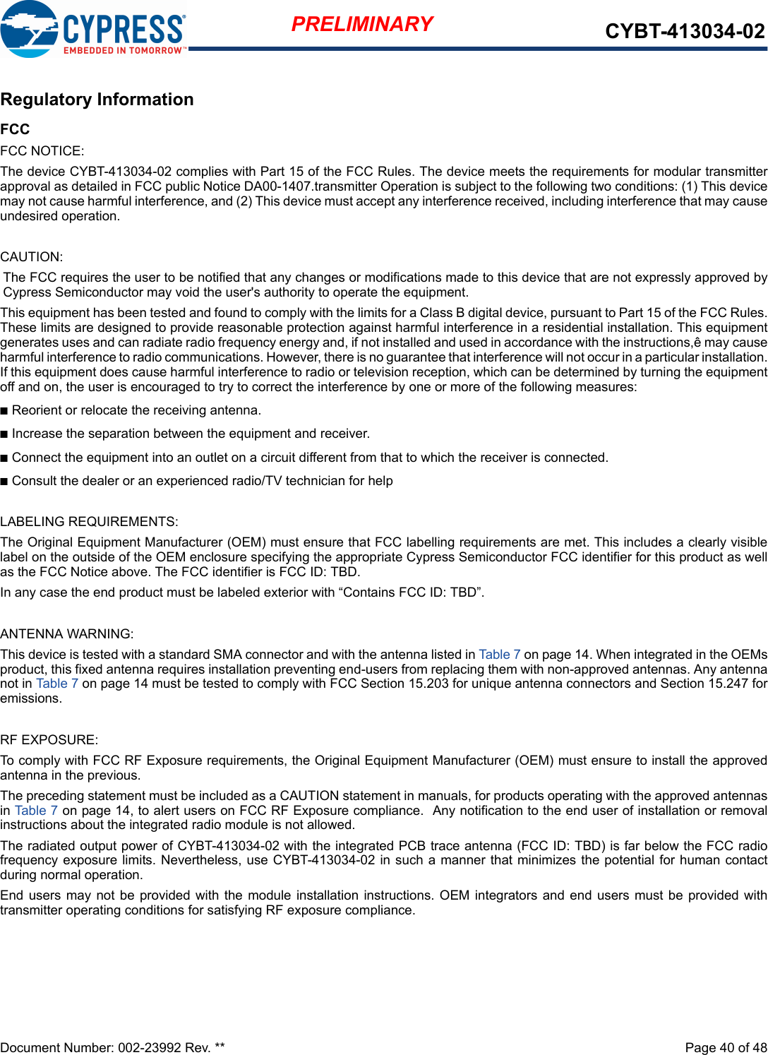 Document Number: 002-23992 Rev. **  Page 40 of 48PRELIMINARY CYBT-413034-02Regulatory InformationFCCFCC NOTICE:The device CYBT-413034-02 complies with Part 15 of the FCC Rules. The device meets the requirements for modular transmitterapproval as detailed in FCC public Notice DA00-1407.transmitter Operation is subject to the following two conditions: (1) This devicemay not cause harmful interference, and (2) This device must accept any interference received, including interference that may causeundesired operation.CAUTION:The FCC requires the user to be notified that any changes or modifications made to this device that are not expressly approved byCypress Semiconductor may void the user&apos;s authority to operate the equipment.This equipment has been tested and found to comply with the limits for a Class B digital device, pursuant to Part 15 of the FCC Rules.These limits are designed to provide reasonable protection against harmful interference in a residential installation. This equipmentgenerates uses and can radiate radio frequency energy and, if not installed and used in accordance with the instructions,ê may causeharmful interference to radio communications. However, there is no guarantee that interference will not occur in a particular installation.If this equipment does cause harmful interference to radio or television reception, which can be determined by turning the equipmentoff and on, the user is encouraged to try to correct the interference by one or more of the following measures:nReorient or relocate the receiving antenna. nIncrease the separation between the equipment and receiver. nConnect the equipment into an outlet on a circuit different from that to which the receiver is connected. nConsult the dealer or an experienced radio/TV technician for help LABELING REQUIREMENTS:The Original Equipment Manufacturer (OEM) must ensure that FCC labelling requirements are met. This includes a clearly visiblelabel on the outside of the OEM enclosure specifying the appropriate Cypress Semiconductor FCC identifier for this product as wellas the FCC Notice above. The FCC identifier is FCC ID: TBD.In any case the end product must be labeled exterior with “Contains FCC ID: TBD”.ANTENNA WARNING: This device is tested with a standard SMA connector and with the antenna listed in Table 7 on page 14. When integrated in the OEMsproduct, this fixed antenna requires installation preventing end-users from replacing them with non-approved antennas. Any antennanot in Table 7 on page 14 must be tested to comply with FCC Section 15.203 for unique antenna connectors and Section 15.247 foremissions.RF EXPOSURE: To comply with FCC RF Exposure requirements, the Original Equipment Manufacturer (OEM) must ensure to install the approvedantenna in the previous.The preceding statement must be included as a CAUTION statement in manuals, for products operating with the approved antennasin Table 7 on page 14, to alert users on FCC RF Exposure compliance.  Any notification to the end user of installation or removalinstructions about the integrated radio module is not allowed.The radiated output power of CYBT-413034-02 with the integrated PCB trace antenna (FCC ID: TBD) is far below the FCC radiofrequency exposure limits. Nevertheless, use CYBT-413034-02 in such a manner that minimizes the potential for human contactduring normal operation. End users  may not be  provided with the module  installation instructions.  OEM integrators and end  users must be provided  withtransmitter operating conditions for satisfying RF exposure compliance.