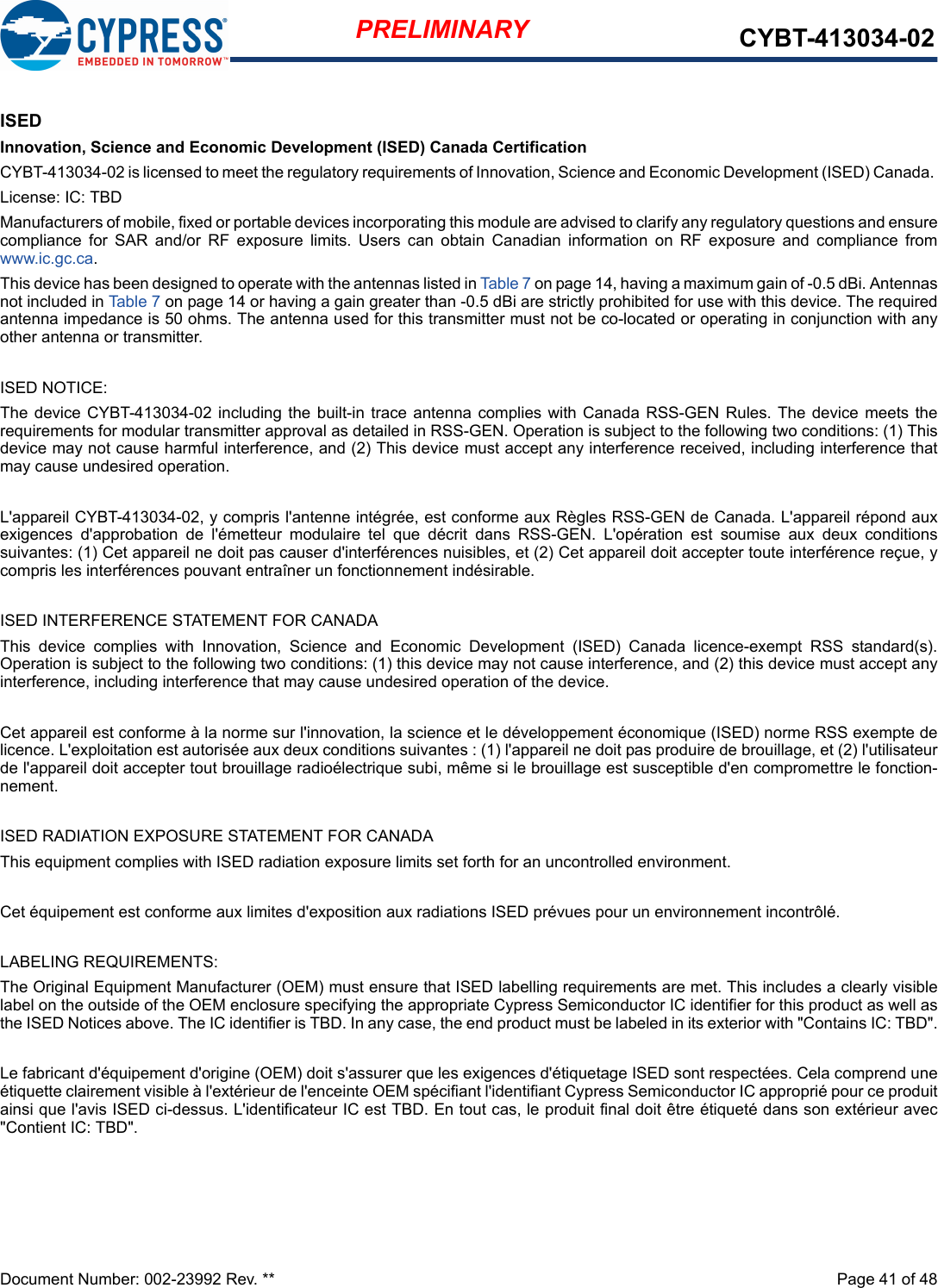 Document Number: 002-23992 Rev. **  Page 41 of 48PRELIMINARY CYBT-413034-02ISEDInnovation, Science and Economic Development (ISED) Canada CertificationCYBT-413034-02 is licensed to meet the regulatory requirements of Innovation, Science and Economic Development (ISED) Canada. License: IC: TBDManufacturers of mobile, fixed or portable devices incorporating this module are advised to clarify any regulatory questions and ensurecompliance  for  SAR  and/or  RF  exposure  limits.  Users  can  obtain  Canadian  information  on  RF  exposure  and  compliance  fromwww.ic.gc.ca.This device has been designed to operate with the antennas listed in Table 7 on page 14, having a maximum gain of -0.5 dBi. Antennasnot included in Table 7 on page 14 or having a gain greater than -0.5 dBi are strictly prohibited for use with this device. The requiredantenna impedance is 50 ohms. The antenna used for this transmitter must not be co-located or operating in conjunction with anyother antenna or transmitter.ISED NOTICE:The device  CYBT-413034-02 including  the built-in trace  antenna complies with  Canada RSS-GEN Rules. The device  meets therequirements for modular transmitter approval as detailed in RSS-GEN. Operation is subject to the following two conditions: (1) Thisdevice may not cause harmful interference, and (2) This device must accept any interference received, including interference thatmay cause undesired operation.L&apos;appareil CYBT-413034-02, y compris l&apos;antenne intégrée, est conforme aux Règles RSS-GEN de Canada. L&apos;appareil répond auxexigences  d&apos;approbation  de  l&apos;émetteur  modulaire  tel  que  décrit  dans  RSS-GEN.  L&apos;opération  est  soumise  aux  deux  conditionssuivantes: (1) Cet appareil ne doit pas causer d&apos;interférences nuisibles, et (2) Cet appareil doit accepter toute interférence reçue, ycompris les interférences pouvant entraîner un fonctionnement indésirable.ISED INTERFERENCE STATEMENT FOR CANADAThis  device  complies  with  Innovation,  Science  and  Economic  Development  (ISED)  Canada  licence-exempt  RSS  standard(s).Operation is subject to the following two conditions: (1) this device may not cause interference, and (2) this device must accept anyinterference, including interference that may cause undesired operation of the device.Cet appareil est conforme à la norme sur l&apos;innovation, la science et le développement économique (ISED) norme RSS exempte delicence. L&apos;exploitation est autorisée aux deux conditions suivantes : (1) l&apos;appareil ne doit pas produire de brouillage, et (2) l&apos;utilisateurde l&apos;appareil doit accepter tout brouillage radioélectrique subi, même si le brouillage est susceptible d&apos;en compromettre le fonction-nement.ISED RADIATION EXPOSURE STATEMENT FOR CANADAThis equipment complies with ISED radiation exposure limits set forth for an uncontrolled environment. Cet équipement est conforme aux limites d&apos;exposition aux radiations ISED prévues pour un environnement incontrôlé. LABELING REQUIREMENTS:The Original Equipment Manufacturer (OEM) must ensure that ISED labelling requirements are met. This includes a clearly visiblelabel on the outside of the OEM enclosure specifying the appropriate Cypress Semiconductor IC identifier for this product as well asthe ISED Notices above. The IC identifier is TBD. In any case, the end product must be labeled in its exterior with &quot;Contains IC: TBD&quot;.Le fabricant d&apos;équipement d&apos;origine (OEM) doit s&apos;assurer que les exigences d&apos;étiquetage ISED sont respectées. Cela comprend uneétiquette clairement visible à l&apos;extérieur de l&apos;enceinte OEM spécifiant l&apos;identifiant Cypress Semiconductor IC approprié pour ce produitainsi que l&apos;avis ISED ci-dessus. L&apos;identificateur IC est TBD. En tout cas, le produit final doit être étiqueté dans son extérieur avec&quot;Contient IC: TBD&quot;.