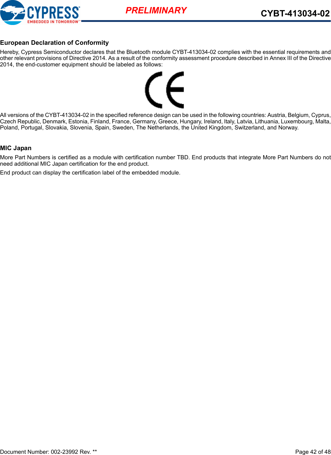 Document Number: 002-23992 Rev. **  Page 42 of 48PRELIMINARY CYBT-413034-02European Declaration of ConformityHereby, Cypress Semiconductor declares that the Bluetooth module CYBT-413034-02 complies with the essential requirements andother relevant provisions of Directive 2014. As a result of the conformity assessment procedure described in Annex III of the Directive2014, the end-customer equipment should be labeled as follows:All versions of the CYBT-413034-02 in the specified reference design can be used in the following countries: Austria, Belgium, Cyprus,Czech Republic, Denmark, Estonia, Finland, France, Germany, Greece, Hungary, Ireland, Italy, Latvia, Lithuania, Luxembourg, Malta,Poland, Portugal, Slovakia, Slovenia, Spain, Sweden, The Netherlands, the United Kingdom, Switzerland, and Norway.MIC JapanMore Part Numbers is certified as a module with certification number TBD. End products that integrate More Part Numbers do notneed additional MIC Japan certification for the end product.End product can display the certification label of the embedded module.