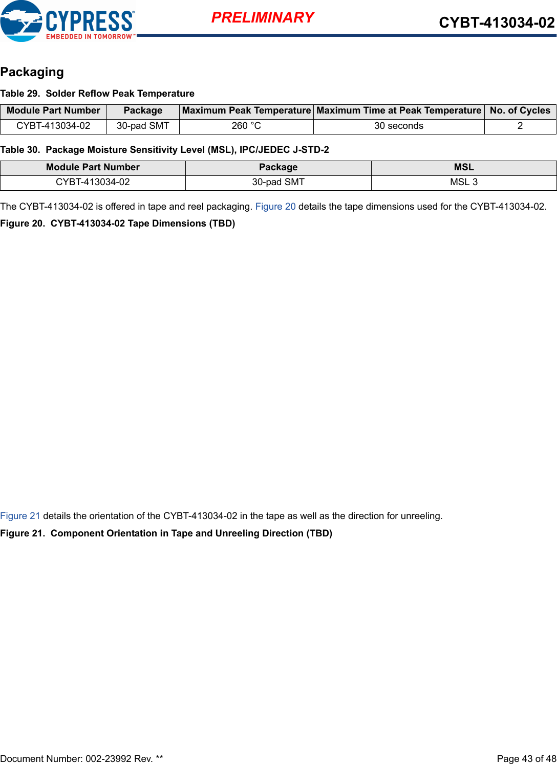 Document Number: 002-23992 Rev. **  Page 43 of 48PRELIMINARY CYBT-413034-02PackagingThe CYBT-413034-02 is offered in tape and reel packaging. Figure 20 details the tape dimensions used for the CYBT-413034-02.Figure 20.  CYBT-413034-02 Tape Dimensions (TBD)Figure 21 details the orientation of the CYBT-413034-02 in the tape as well as the direction for unreeling.Figure 21.  Component Orientation in Tape and Unreeling Direction (TBD)Table 29.  Solder Reflow Peak TemperatureModule Part Number Package  Maximum Peak Temperature Maximum Time at Peak Temperature No. of CyclesCYBT-413034-02 30-pad SMT 260 °C 30 seconds 2Table 30.  Package Moisture Sensitivity Level (MSL), IPC/JEDEC J-STD-2Module Part Number Package  MSL CYBT-413034-02 30-pad SMT MSL 3