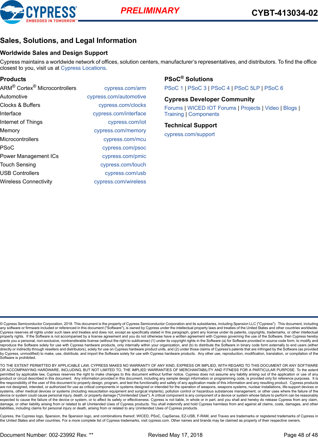 Document Number: 002-23992 Rev. **  Revised May 17, 2018 Page 48 of 48PRELIMINARY CYBT-413034-02© Cypress Semiconductor Corporation, 2018. This document is the property of Cypress Semiconductor Corporation and its subsidiaries, including Spansion LLC (&quot;Cypress&quot;).  This document, includingany software or firmware included or referenced in this document (&quot;Software&quot;), is owned by Cypress under the intellectual property laws and treaties of the United States and other countries worldwide.Cypress reserves all rights under such laws and treaties and does not, except as specifically stated in this paragraph, grant any license under its patents, copyrights, trademarks, or other intellectualproperty rights.  If the Software is not accompanied by a license agreement and you do not otherwise have a written agreement with Cypress governing the use of the Software, then Cypress herebygrants you a personal, non-exclusive, nontransferable license (without the right to sublicense) (1) under its copyright rights in the Software (a) for Software provided in source code form, to modify andreproduce the Software solely for use with Cypress hardware products, only internally within your organization, and (b) to distribute the Software in binary code form externally to end users (eitherdirectly or indirectly through resellers and distributors), solely for use on Cypress hardware product units, and (2) under those claims of Cypress&apos;s patents that are infringed by the Software (as providedby Cypress, unmodified) to make, use, distribute, and import the Software solely for use with Cypress hardware products.  Any other use, reproduction, modification, translation, or compilation of theSoftware is prohibited.TO THE EXTENT PERMITTED BY APPLICABLE LAW, CYPRESS MAKES NO WARRANTY OF ANY KIND, EXPRESS OR IMPLIED, WITH REGARD TO THIS DOCUMENT OR ANY SOFTWAREOR ACCOMPANYING HARDWARE, INCLUDING, BUT NOT LIMITED TO, THE IMPLIED WARRANTIES OF MERCHANTABILITY AND FITNESS FOR A PARTICULAR PURPOSE. To the extentpermitted by applicable law, Cypress reserves the right to make changes to this document without further notice. Cypress does not assume any liability arising out of the application or use of anyproduct or circuit described in this document.  Any information provided in this document, including any sample design information or programming code, is provided only for reference purposes.  It isthe responsibility of the user of this document to properly design, program, and test the functionality and safety of any application made of this information and any resulting product.  Cypress productsare not designed, intended, or authorized for use as critical components in systems designed or intended for the operation of weapons, weapons systems, nuclear installations, life-support devices orsystems, other medical devices or systems (including resuscitation equipment and surgical implants), pollution control or hazardous substances management, or other uses where the failure of thedevice or system could cause personal injury, death, or property damage (&quot;Unintended Uses&quot;). A critical component is any component of a device or system whose failure to perform can be reasonablyexpected to cause the failure of the device or system, or to affect its safety or effectiveness. Cypress is not liable, in whole or in part, and you shall and hereby do release Cypress from any claim,damage, or other liability arising from or related to all Unintended Uses of Cypress products. You shall indemnify and hold Cypress harmless from and against all claims, costs, damages, and otherliabilities, including claims for personal injury or death, arising from or related to any Unintended Uses of Cypress products.Cypress, the Cypress logo, Spansion, the Spansion logo, and combinations thereof, WICED, PSoC, CapSense, EZ-USB, F-RAM, and Traveo are trademarks or registered trademarks of Cypress inthe United States and other countries. For a more complete list of Cypress trademarks, visit cypress.com. Other names and brands may be claimed as property of their respective owners.Sales, Solutions, and Legal InformationWorldwide Sales and Design SupportCypress maintains a worldwide network of offices, solution centers, manufacturer’s representatives, and distributors. To find the office closest to you, visit us at Cypress Locations.ProductsARM® Cortex® Microcontrollers cypress.com/armAutomotive cypress.com/automotiveClocks &amp; Buffers cypress.com/clocksInterface cypress.com/interfaceInternet of Things cypress.com/iotMemory cypress.com/memoryMicrocontrollers cypress.com/mcuPSoC cypress.com/psocPower Management ICs cypress.com/pmicTouch Sensing cypress.com/touchUSB Controllers cypress.com/usbWireless Connectivity cypress.com/wirelessPSoC® SolutionsPSoC 1 | PSoC 3 | PSoC 4 | PSoC 5LP | PSoC 6Cypress Developer CommunityForums | WICED IOT Forums | Projects | Video | Blogs | Training | ComponentsTechnical Supportcypress.com/support