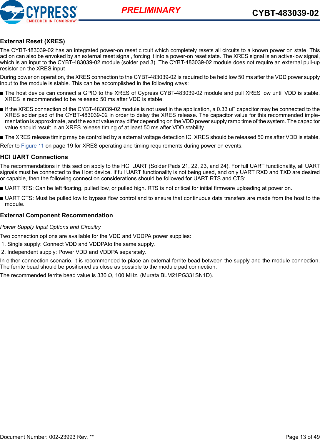 Document Number: 002-23993 Rev. **  Page 13 of 49PRELIMINARY CYBT-483039-02External Reset (XRES)The CYBT-483039-02 has an integrated power-on reset circuit which completely resets all circuits to a known power on state. Thisaction can also be envoked by an external reset signal, forcing it into a power-on reset state. The XRES signal is an active-low signal,which is an input to the CYBT-483039-02 module (solder pad 3). The CYBT-483039-02 module does not require an external pull-upresistor on the XRES input During power on operation, the XRES connection to the CYBT-483039-02 is required to be held low 50 ms after the VDD power supplyinput to the module is stable. This can be accomplished in the following ways: nThe host device can connect a GPIO to the XRES of Cypress CYBT-483039-02 module and pull XRES low until VDD is stable.XRES is recommended to be released 50 ms after VDD is stable.nIf the XRES connection of the CYBT-483039-02 module is not used in the application, a 0.33 uF capacitor may be connected to theXRES solder pad of the CYBT-483039-02 in order to delay the XRES release. The capacitor value for this recommended imple-mentation is approximate, and the exact value may differ depending on the VDD power supply ramp time of the system. The capacitorvalue should result in an XRES release timing of at least 50 ms after VDD stability. nThe XRES release timing may be controlled by a external voltage detection IC. XRES should be released 50 ms after VDD is stable.Refer to Figure 11 on page 19 for XRES operating and timing requirements during power on events.HCI UART ConnectionsThe recommendations in this section apply to the HCI UART (Solder Pads 21, 22, 23, and 24). For full UART functionality, all UARTsignals must be connected to the Host device. If full UART functionality is not being used, and only UART RXD and TXD are desiredor capable, then the following connection considerations should be followed for UART RTS and CTS: nUART RTS: Can be left floating, pulled low, or pulled high. RTS is not critical for initial firmware uploading at power on. nUART CTS: Must be pulled low to bypass flow control and to ensure that continuous data transfers are made from the host to themodule.External Component RecommendationPower Supply Input Options and CircuitryTwo connection options are available for the VDD and VDDPA power supplies: 1. Single supply: Connect VDD and VDDPAto the same supply. 2. Independent supply: Power VDD and VDDPA separately. In either connection scenario, it is recommended to place an external ferrite bead between the supply and the module connection.The ferrite bead should be positioned as close as possible to the module pad connection. The recommended ferrite bead value is 330 Ω, 100 MHz. (Murata BLM21PG331SN1D).