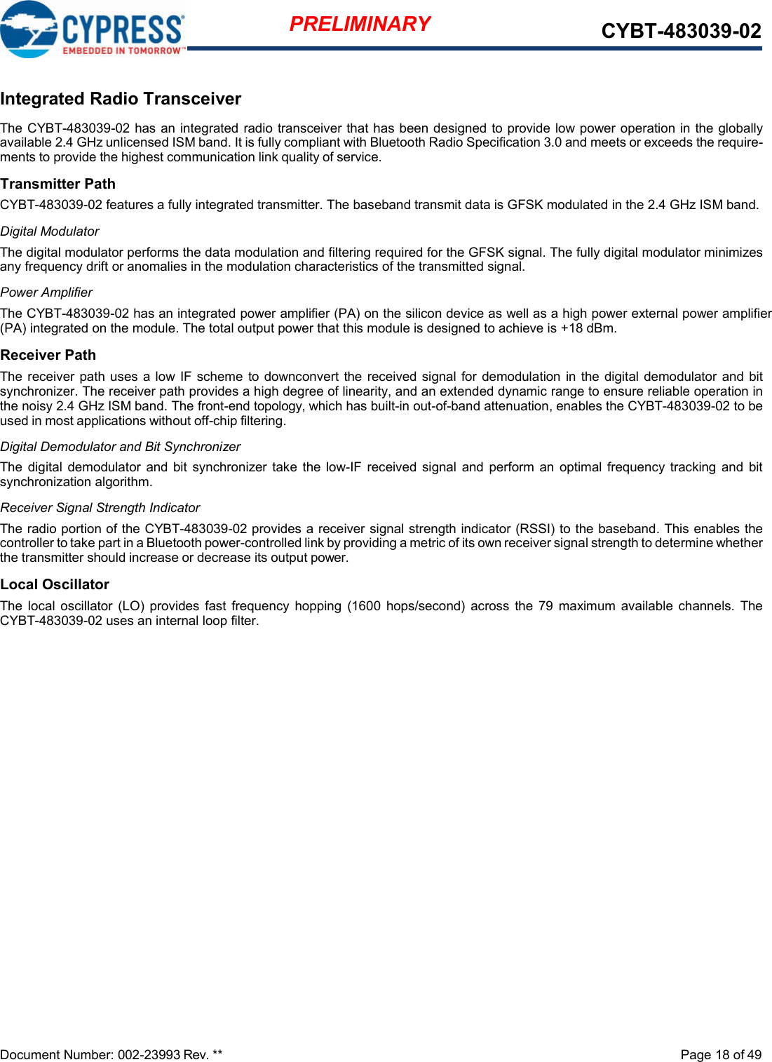   Integrated Radio Transceiver The CYBT-483039-02 has an integrated radio transceiver that has been designed to provide low power operation in the globally available 2.4 GHz unlicensed ISM band. It is fully compliant with Bluetooth Radio Specification 3.0 and meets or exceeds the require- ments to provide the highest communication link quality of service. Transmitter Path CYBT-483039-02 features a fully integrated transmitter. The baseband transmit data is GFSK modulated in the 2.4 GHz ISM band. Digital Modulator The digital modulator performs the data modulation and filtering required for the GFSK signal. The fully digital modulator minimizes any frequency drift or anomalies in the modulation characteristics of the transmitted signal. Power Amplifier The CYBT-483039-02 has an integrated power amplifier (PA) on the silicon device as well as a high power external power amplifier (PA) integrated on the module. The total output power that this module is designed to achieve is +18 dBm. Receiver Path The receiver path uses a low IF  scheme  to  downconvert the received signal for  demodulation in the digital demodulator and bit synchronizer. The receiver path provides a high degree of linearity, and an extended dynamic range to ensure reliable operation in the noisy 2.4 GHz ISM band. The front-end topology, which has built-in out-of-band attenuation, enables the CYBT-483039-02 to be used in most applications without off-chip filtering. Digital Demodulator and Bit Synchronizer The digital  demodulator  and bit  synchronizer  take  the low-IF received signal  and  perform an  optimal  frequency  tracking  and  bit synchronization algorithm. Receiver Signal Strength Indicator The radio portion of the CYBT-483039-02 provides a receiver signal strength indicator (RSSI) to the baseband. This enables the controller to take part in a Bluetooth power-controlled link by providing a metric of its own receiver signal strength to determine whether the transmitter should increase or decrease its output power. Local Oscillator The  local  oscillator  (LO)  provides  fast  frequency  hopping (1600  hops/second)  across  the 79  maximum  available  channels.  The CYBT-483039-02 uses an internal loop filter.                          Document Number: 002-23993 Rev. **  Page 18 of 49 PRELIMINARY CYBT-483039-02 