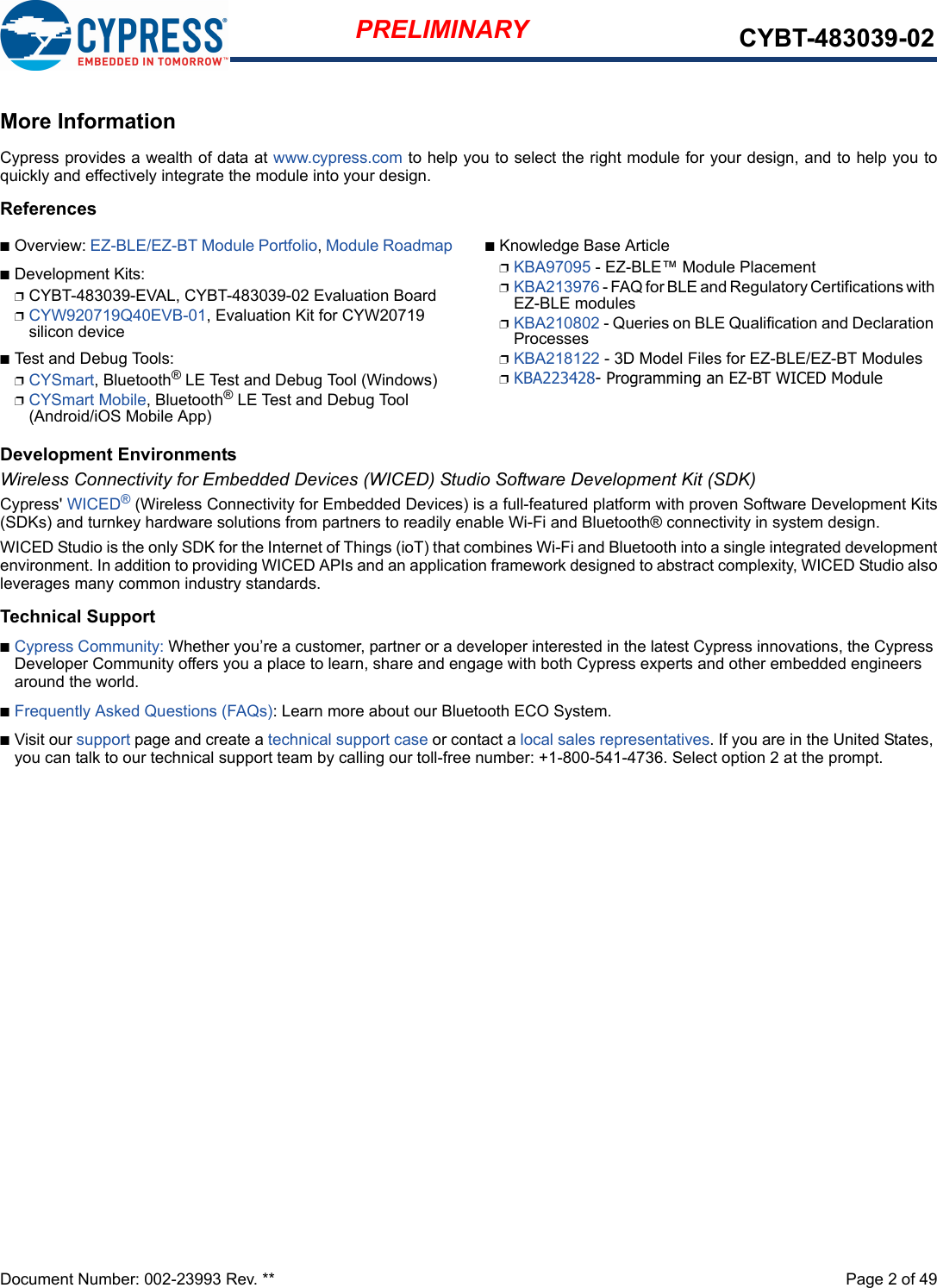 Document Number: 002-23993 Rev. **  Page 2 of 49PRELIMINARY CYBT-483039-02More InformationCypress provides a wealth of data at www.cypress.com to help you to select the right module for your design, and to help you toquickly and effectively integrate the module into your design. ReferencesnOverview: EZ-BLE/EZ-BT Module Portfolio, Module RoadmapnDevelopment Kits:pCYBT-483039-EVAL, CYBT-483039-02 Evaluation BoardpCYW920719Q40EVB-01, Evaluation Kit for CYW20719 silicon devicenTest and Debug Tools:pCYSmart, Bluetooth® LE Test and Debug Tool (Windows)pCYSmart Mobile, Bluetooth® LE Test and Debug Tool (Android/iOS Mobile App)nKnowledge Base ArticlepKBA97095 - EZ-BLE™ Module PlacementpKBA213976 - FAQ for BLE and Regulatory Certifications with EZ-BLE modulespKBA210802 - Queries on BLE Qualification and Declaration ProcessespKBA218122 - 3D Model Files for EZ-BLE/EZ-BT ModulespKBA223428- Programming an EZ-BT WICED ModuleDevelopment EnvironmentsWireless Connectivity for Embedded Devices (WICED) Studio Software Development Kit (SDK)Cypress&apos; WICED® (Wireless Connectivity for Embedded Devices) is a full-featured platform with proven Software Development Kits(SDKs) and turnkey hardware solutions from partners to readily enable Wi-Fi and Bluetooth® connectivity in system design. WICED Studio is the only SDK for the Internet of Things (ioT) that combines Wi-Fi and Bluetooth into a single integrated developmentenvironment. In addition to providing WICED APIs and an application framework designed to abstract complexity, WICED Studio alsoleverages many common industry standards.Technical SupportnCypress Community: Whether you’re a customer, partner or a developer interested in the latest Cypress innovations, the Cypress Developer Community offers you a place to learn, share and engage with both Cypress experts and other embedded engineers around the world.nFrequently Asked Questions (FAQs): Learn more about our Bluetooth ECO System.nVisit our support page and create a technical support case or contact a local sales representatives. If you are in the United States, you can talk to our technical support team by calling our toll-free number: +1-800-541-4736. Select option 2 at the prompt.