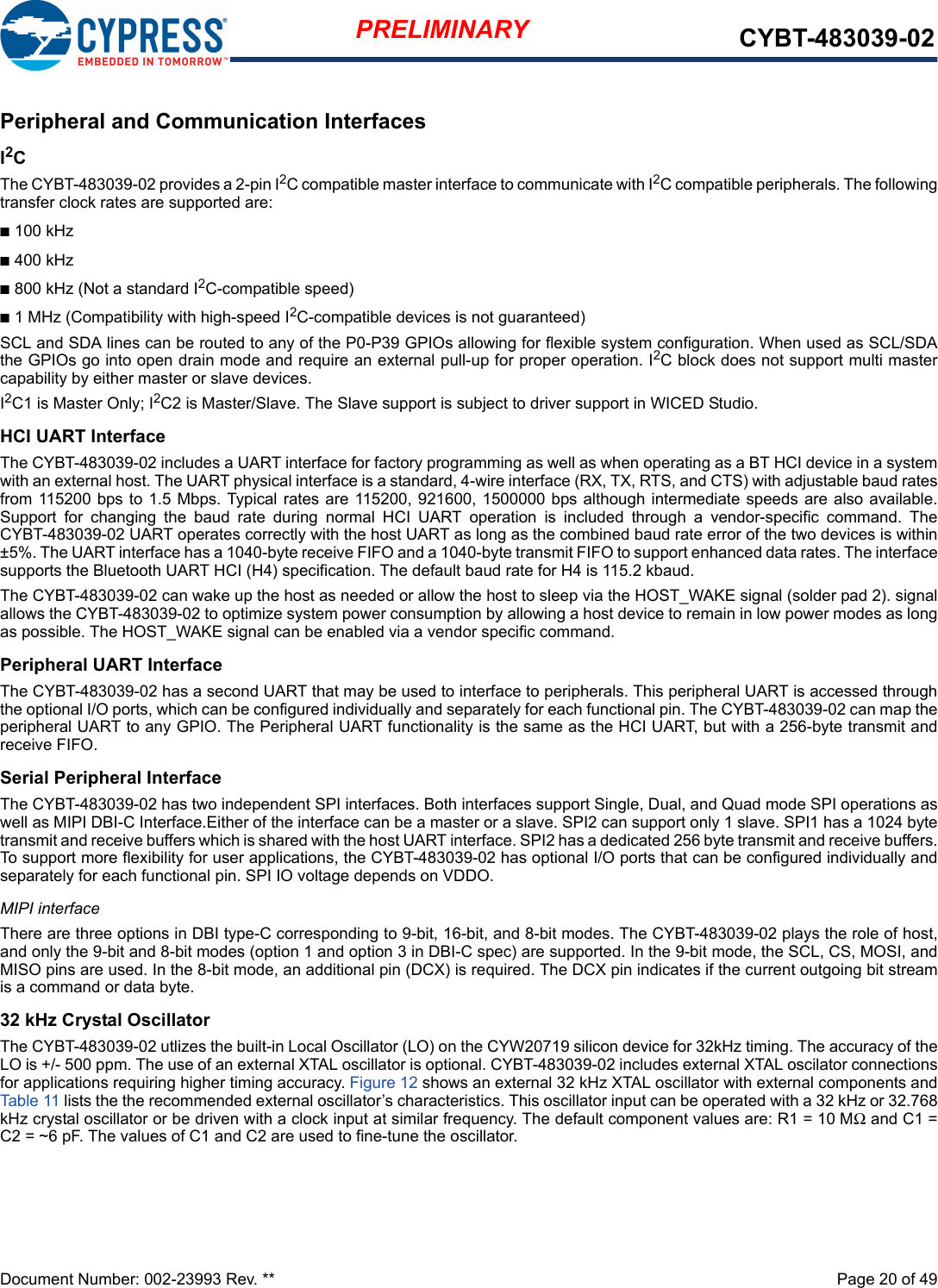 Document Number: 002-23993 Rev. **  Page 20 of 49PRELIMINARY CYBT-483039-02Peripheral and Communication InterfacesI2C The CYBT-483039-02 provides a 2-pin I2C compatible master interface to communicate with I2C compatible peripherals. The followingtransfer clock rates are supported are:n100 kHzn400 kHzn800 kHz (Not a standard I2C-compatible speed)n1 MHz (Compatibility with high-speed I2C-compatible devices is not guaranteed)SCL and SDA lines can be routed to any of the P0-P39 GPIOs allowing for flexible system configuration. When used as SCL/SDAthe GPIOs go into open drain mode and require an external pull-up for proper operation. I2C block does not support multi mastercapability by either master or slave devices.I2C1 is Master Only; I2C2 is Master/Slave. The Slave support is subject to driver support in WICED Studio.HCI UART InterfaceThe CYBT-483039-02 includes a UART interface for factory programming as well as when operating as a BT HCI device in a systemwith an external host. The UART physical interface is a standard, 4-wire interface (RX, TX, RTS, and CTS) with adjustable baud ratesfrom 115200 bps to 1.5 Mbps. Typical rates are 115200, 921600, 1500000 bps although intermediate speeds are also available.Support  for  changing  the  baud  rate  during  normal  HCI  UART  operation  is  included  through  a  vendor-specific  command.  TheCYBT-483039-02 UART operates correctly with the host UART as long as the combined baud rate error of the two devices is within±5%. The UART interface has a 1040-byte receive FIFO and a 1040-byte transmit FIFO to support enhanced data rates. The interfacesupports the Bluetooth UART HCI (H4) specification. The default baud rate for H4 is 115.2 kbaud.The CYBT-483039-02 can wake up the host as needed or allow the host to sleep via the HOST_WAKE signal (solder pad 2). signalallows the CYBT-483039-02 to optimize system power consumption by allowing a host device to remain in low power modes as longas possible. The HOST_WAKE signal can be enabled via a vendor specific command. Peripheral UART InterfaceThe CYBT-483039-02 has a second UART that may be used to interface to peripherals. This peripheral UART is accessed throughthe optional I/O ports, which can be configured individually and separately for each functional pin. The CYBT-483039-02 can map theperipheral UART to any GPIO. The Peripheral UART functionality is the same as the HCI UART, but with a 256-byte transmit andreceive FIFO. Serial Peripheral InterfaceThe CYBT-483039-02 has two independent SPI interfaces. Both interfaces support Single, Dual, and Quad mode SPI operations aswell as MIPI DBI-C Interface.Either of the interface can be a master or a slave. SPI2 can support only 1 slave. SPI1 has a 1024 bytetransmit and receive buffers which is shared with the host UART interface. SPI2 has a dedicated 256 byte transmit and receive buffers.To support more flexibility for user applications, the CYBT-483039-02 has optional I/O ports that can be configured individually andseparately for each functional pin. SPI IO voltage depends on VDDO.MIPI interfaceThere are three options in DBI type-C corresponding to 9-bit, 16-bit, and 8-bit modes. The CYBT-483039-02 plays the role of host,and only the 9-bit and 8-bit modes (option 1 and option 3 in DBI-C spec) are supported. In the 9-bit mode, the SCL, CS, MOSI, andMISO pins are used. In the 8-bit mode, an additional pin (DCX) is required. The DCX pin indicates if the current outgoing bit streamis a command or data byte.32 kHz Crystal OscillatorThe CYBT-483039-02 utlizes the built-in Local Oscillator (LO) on the CYW20719 silicon device for 32kHz timing. The accuracy of theLO is +/- 500 ppm. The use of an external XTAL oscillator is optional. CYBT-483039-02 includes external XTAL oscilator connectionsfor applications requiring higher timing accuracy. Figure 12 shows an external 32 kHz XTAL oscillator with external components andTable 11 lists the the recommended external oscillator’s characteristics. This oscillator input can be operated with a 32 kHz or 32.768kHz crystal oscillator or be driven with a clock input at similar frequency. The default component values are: R1 = 10 MΩ and C1 =C2 = ~6 pF. The values of C1 and C2 are used to fine-tune the oscillator.