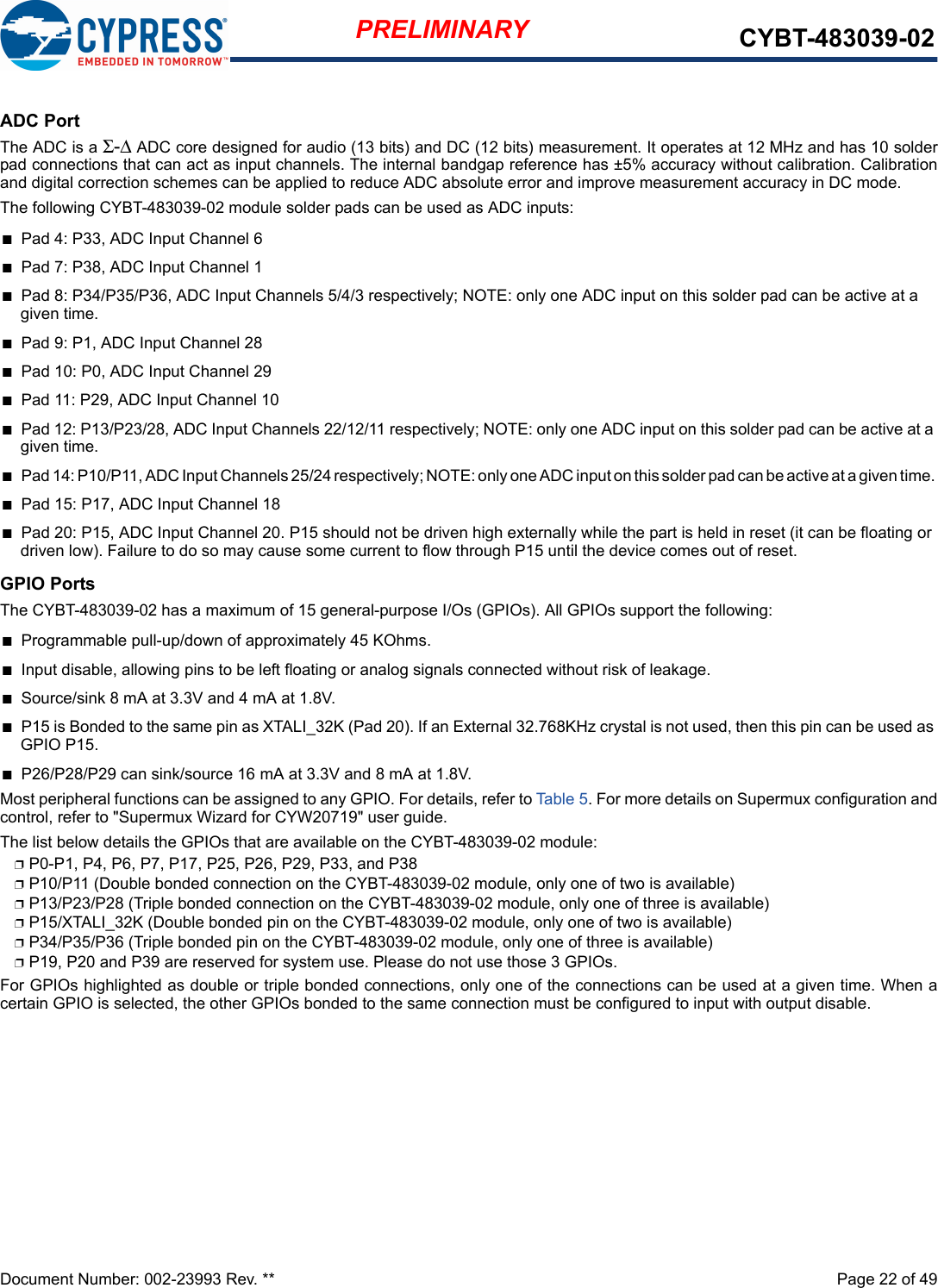 Document Number: 002-23993 Rev. **  Page 22 of 49PRELIMINARY CYBT-483039-02ADC PortThe ADC is a Σ-Δ ADC core designed for audio (13 bits) and DC (12 bits) measurement. It operates at 12 MHz and has 10 solderpad connections that can act as input channels. The internal bandgap reference has ±5% accuracy without calibration. Calibrationand digital correction schemes can be applied to reduce ADC absolute error and improve measurement accuracy in DC mode.The following CYBT-483039-02 module solder pads can be used as ADC inputs:nPad 4: P33, ADC Input Channel 6nPad 7: P38, ADC Input Channel 1nPad 8: P34/P35/P36, ADC Input Channels 5/4/3 respectively; NOTE: only one ADC input on this solder pad can be active at a given time. nPad 9: P1, ADC Input Channel 28nPad 10: P0, ADC Input Channel 29nPad 11: P29, ADC Input Channel 10nPad 12: P13/P23/28, ADC Input Channels 22/12/11 respectively; NOTE: only one ADC input on this solder pad can be active at a given time. nPad 14: P10/P11, ADC Input Channels 25/24 respectively; NOTE: only one ADC input on this solder pad can be active at a given time. nPad 15: P17, ADC Input Channel 18nPad 20: P15, ADC Input Channel 20. P15 should not be driven high externally while the part is held in reset (it can be floating or driven low). Failure to do so may cause some current to flow through P15 until the device comes out of reset.GPIO PortsThe CYBT-483039-02 has a maximum of 15 general-purpose I/Os (GPIOs). All GPIOs support the following: nProgrammable pull-up/down of approximately 45 KOhms.nInput disable, allowing pins to be left floating or analog signals connected without risk of leakage.nSource/sink 8 mA at 3.3V and 4 mA at 1.8V.nP15 is Bonded to the same pin as XTALI_32K (Pad 20). If an External 32.768KHz crystal is not used, then this pin can be used as GPIO P15. nP26/P28/P29 can sink/source 16 mA at 3.3V and 8 mA at 1.8V.Most peripheral functions can be assigned to any GPIO. For details, refer to Tabl e 5 . For more details on Supermux configuration andcontrol, refer to &quot;Supermux Wizard for CYW20719&quot; user guide.The list below details the GPIOs that are available on the CYBT-483039-02 module: pP0-P1, P4, P6, P7, P17, P25, P26, P29, P33, and P38pP10/P11 (Double bonded connection on the CYBT-483039-02 module, only one of two is available)pP13/P23/P28 (Triple bonded connection on the CYBT-483039-02 module, only one of three is available)pP15/XTALI_32K (Double bonded pin on the CYBT-483039-02 module, only one of two is available)pP34/P35/P36 (Triple bonded pin on the CYBT-483039-02 module, only one of three is available)pP19, P20 and P39 are reserved for system use. Please do not use those 3 GPIOs.For GPIOs highlighted as double or triple bonded connections, only one of the connections can be used at a given time. When acertain GPIO is selected, the other GPIOs bonded to the same connection must be configured to input with output disable.