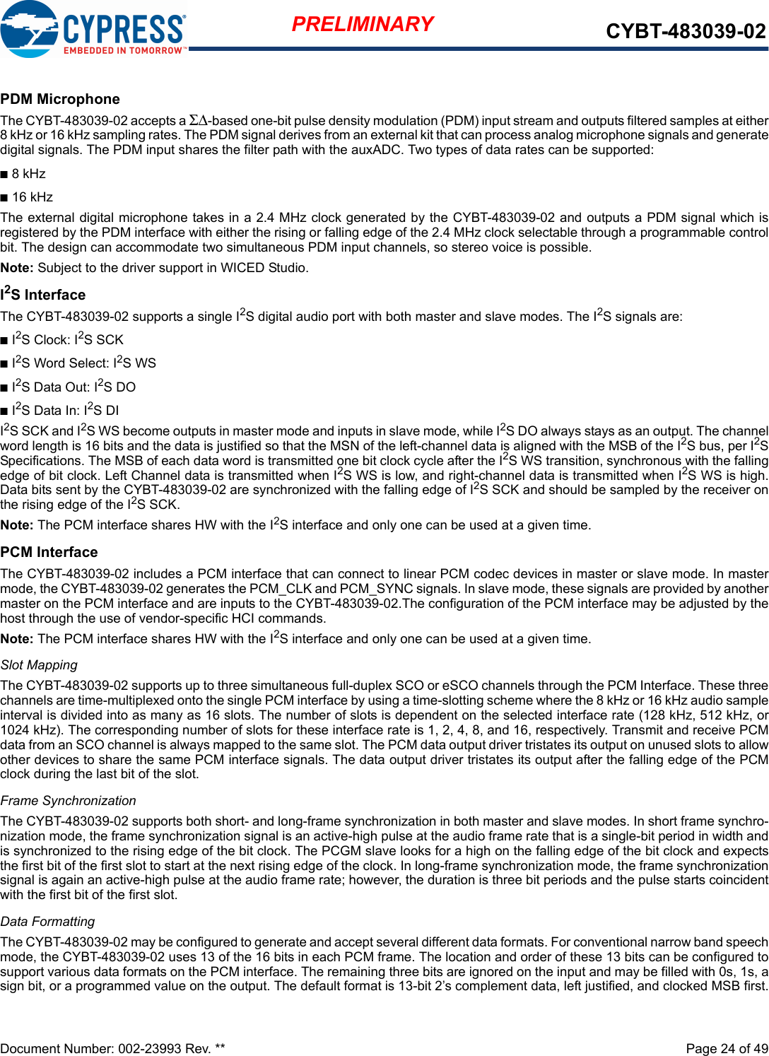 Document Number: 002-23993 Rev. **  Page 24 of 49PRELIMINARY CYBT-483039-02PDM MicrophoneThe CYBT-483039-02 accepts a ΣΔ-based one-bit pulse density modulation (PDM) input stream and outputs filtered samples at either8 kHz or 16 kHz sampling rates. The PDM signal derives from an external kit that can process analog microphone signals and generatedigital signals. The PDM input shares the filter path with the auxADC. Two types of data rates can be supported:n8 kHzn16 kHzThe external digital microphone takes in a 2.4 MHz clock generated by the CYBT-483039-02 and outputs a PDM signal which isregistered by the PDM interface with either the rising or falling edge of the 2.4 MHz clock selectable through a programmable controlbit. The design can accommodate two simultaneous PDM input channels, so stereo voice is possible. Note: Subject to the driver support in WICED Studio.I2S InterfaceThe CYBT-483039-02 supports a single I2S digital audio port with both master and slave modes. The I2S signals are:nI2S Clock: I2S SCK nI2S Word Select: I2S WSnI2S Data Out: I2S DOnI2S Data In: I2S DII2S SCK and I2S WS become outputs in master mode and inputs in slave mode, while I2S DO always stays as an output. The channelword length is 16 bits and the data is justified so that the MSN of the left-channel data is aligned with the MSB of the I2S bus, per I2SSpecifications. The MSB of each data word is transmitted one bit clock cycle after the I2S WS transition, synchronous with the fallingedge of bit clock. Left Channel data is transmitted when I2S WS is low, and right-channel data is transmitted when I2S WS is high.Data bits sent by the CYBT-483039-02 are synchronized with the falling edge of I2S SCK and should be sampled by the receiver onthe rising edge of the I2S SCK.Note: The PCM interface shares HW with the I2S interface and only one can be used at a given time. PCM InterfaceThe CYBT-483039-02 includes a PCM interface that can connect to linear PCM codec devices in master or slave mode. In mastermode, the CYBT-483039-02 generates the PCM_CLK and PCM_SYNC signals. In slave mode, these signals are provided by anothermaster on the PCM interface and are inputs to the CYBT-483039-02.The configuration of the PCM interface may be adjusted by thehost through the use of vendor-specific HCI commands.Note: The PCM interface shares HW with the I2S interface and only one can be used at a given time. Slot MappingThe CYBT-483039-02 supports up to three simultaneous full-duplex SCO or eSCO channels through the PCM Interface. These threechannels are time-multiplexed onto the single PCM interface by using a time-slotting scheme where the 8 kHz or 16 kHz audio sampleinterval is divided into as many as 16 slots. The number of slots is dependent on the selected interface rate (128 kHz, 512 kHz, or1024 kHz). The corresponding number of slots for these interface rate is 1, 2, 4, 8, and 16, respectively. Transmit and receive PCMdata from an SCO channel is always mapped to the same slot. The PCM data output driver tristates its output on unused slots to allowother devices to share the same PCM interface signals. The data output driver tristates its output after the falling edge of the PCMclock during the last bit of the slot.Frame SynchronizationThe CYBT-483039-02 supports both short- and long-frame synchronization in both master and slave modes. In short frame synchro-nization mode, the frame synchronization signal is an active-high pulse at the audio frame rate that is a single-bit period in width andis synchronized to the rising edge of the bit clock. The PCGM slave looks for a high on the falling edge of the bit clock and expectsthe first bit of the first slot to start at the next rising edge of the clock. In long-frame synchronization mode, the frame synchronizationsignal is again an active-high pulse at the audio frame rate; however, the duration is three bit periods and the pulse starts coincidentwith the first bit of the first slot.Data FormattingThe CYBT-483039-02 may be configured to generate and accept several different data formats. For conventional narrow band speechmode, the CYBT-483039-02 uses 13 of the 16 bits in each PCM frame. The location and order of these 13 bits can be configured tosupport various data formats on the PCM interface. The remaining three bits are ignored on the input and may be filled with 0s, 1s, asign bit, or a programmed value on the output. The default format is 13-bit 2’s complement data, left justified, and clocked MSB first.