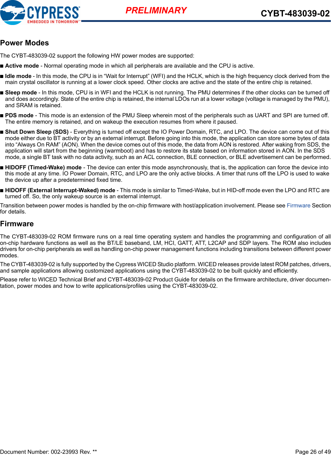 Document Number: 002-23993 Rev. **  Page 26 of 49PRELIMINARY CYBT-483039-02Power ModesThe CYBT-483039-02 support the following HW power modes are supported:nActive mode - Normal operating mode in which all peripherals are available and the CPU is active.nIdle mode - In this mode, the CPU is in “Wait for Interrupt” (WFI) and the HCLK, which is the high frequency clock derived from the main crystal oscillator is running at a lower clock speed. Other clocks are active and the state of the entire chip is retained.nSleep mode - In this mode, CPU is in WFI and the HCLK is not running. The PMU determines if the other clocks can be turned off and does accordingly. State of the entire chip is retained, the internal LDOs run at a lower voltage (voltage is managed by the PMU), and SRAM is retained.nPDS mode - This mode is an extension of the PMU Sleep wherein most of the peripherals such as UART and SPI are turned off. The entire memory is retained, and on wakeup the execution resumes from where it paused.nShut Down Sleep (SDS) - Everything is turned off except the IO Power Domain, RTC, and LPO. The device can come out of this mode either due to BT activity or by an external interrupt. Before going into this mode, the application can store some bytes of data into “Always On RAM” (AON). When the device comes out of this mode, the data from AON is restored. After waking from SDS, the application will start from the beginning (warmboot) and has to restore its state based on information stored in AON. In the SDS mode, a single BT task with no data activity, such as an ACL connection, BLE connection, or BLE advertisement can be performed.nHIDOFF (Timed-Wake) mode - The device can enter this mode asynchronously, that is, the application can force the device into this mode at any time. IO Power Domain, RTC, and LPO are the only active blocks. A timer that runs off the LPO is used to wake the device up after a predetermined fixed time.nHIDOFF (External Interrupt-Waked) mode - This mode is similar to Timed-Wake, but in HID-off mode even the LPO and RTC are turned off. So, the only wakeup source is an external interrupt.Transition between power modes is handled by the on-chip firmware with host/application involvement. Please see Firmware Sectionfor details.FirmwareThe CYBT-483039-02 ROM firmware runs on a real time operating system and handles the programming and configuration of allon-chip hardware functions as well as the BT/LE baseband, LM, HCI, GATT, ATT, L2CAP and SDP layers. The ROM also includesdrivers for on-chip peripherals as well as handling on-chip power management functions including transitions between different powermodes. The CYBT-483039-02 is fully supported by the Cypress WICED Studio platform. WICED releases provide latest ROM patches, drivers,and sample applications allowing customized applications using the CYBT-483039-02 to be built quickly and efficiently.Please refer to WICED Technical Brief and CYBT-483039-02 Product Guide for details on the firmware architecture, driver documen-tation, power modes and how to write applications/profiles using the CYBT-483039-02.