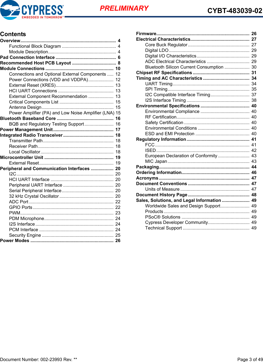 Document Number: 002-23993 Rev. **  Page 3 of 49PRELIMINARY CYBT-483039-02ContentsOverview............................................................................  4Functional Block Diagram ........................................... 4Module Description...................................................... 4Pad Connection Interface ................................................ 6Recommended Host PCB Layout ...................................  8Module Connections ...................................................... 10Connections and Optional External Components ..... 12Power Connections (VDD and VDDPA).................... 12External Reset (XRES).............................................. 13HCI UART Connections ............................................ 13External Component Recommendation ....................  13Critical Components List ...........................................  15Antenna Design......................................................... 15Power Amplifier (PA) and Low Noise Amplifier (LNA) 15Bluetooth Baseband Core .............................................  16BQB and Regulatory Testing Support....................... 16Power Management Unit................................................  17Integrated Radio Transceiver ........................................  18Transmitter Path........................................................  18Receiver Path............................................................ 18Local Oscillator.......................................................... 18Microcontroller Unit .......................................................  19External Reset........................................................... 19Peripheral and Communication Interfaces .................. 20I2C............................................................................. 20HCI UART Interface .................................................. 20Peripheral UART Interface ........................................ 20Serial Peripheral Interface......................................... 2032 kHz Crystal Oscillator........................................... 20ADC Port ................................................................... 22GPIO Ports................................................................ 22PWM.......................................................................... 23PDM Microphone....................................................... 24I2S Interface..............................................................  24PCM Interface ........................................................... 24Security Engine .........................................................  25Power Modes .................................................................. 26Firmware..........................................................................  26Electrical Characteristics...............................................  27Core Buck Regulator.................................................  27Digital LDO................................................................ 29Digital I/O Characteristics..........................................  29ADC Electrical Characteristics .................................. 29Bluetooth Silicon Current Consumption .................... 30Chipset RF Specifications .............................................  31Timing and AC Characteristics .....................................  34UART Timing............................................................. 34SPI Timing.................................................................  35I2C Compatible Interface Timing...............................  37I2S Interface Timing ..................................................  38Environmental Specifications .......................................  40Environmental Compliance ....................................... 40RF Certification..........................................................  40Safety Certification ....................................................  40Environmental Conditions .........................................  40ESD and EMI Protection ...........................................  40Regulatory Information ..................................................  41FCC........................................................................... 41ISED..........................................................................  42European Declaration of Conformity .........................  43MIC Japan................................................................. 43Packaging........................................................................  44Ordering Information......................................................  46Acronyms........................................................................  47Document Conventions .................................................  47Units of Measure .......................................................  47Document History Page.................................................  48Sales, Solutions, and Legal Information ......................  49Worldwide Sales and Design Support.......................  49Products .................................................................... 49PSoC® Solutions ......................................................  49Cypress Developer Community................................. 49Technical Support ..................................................... 49