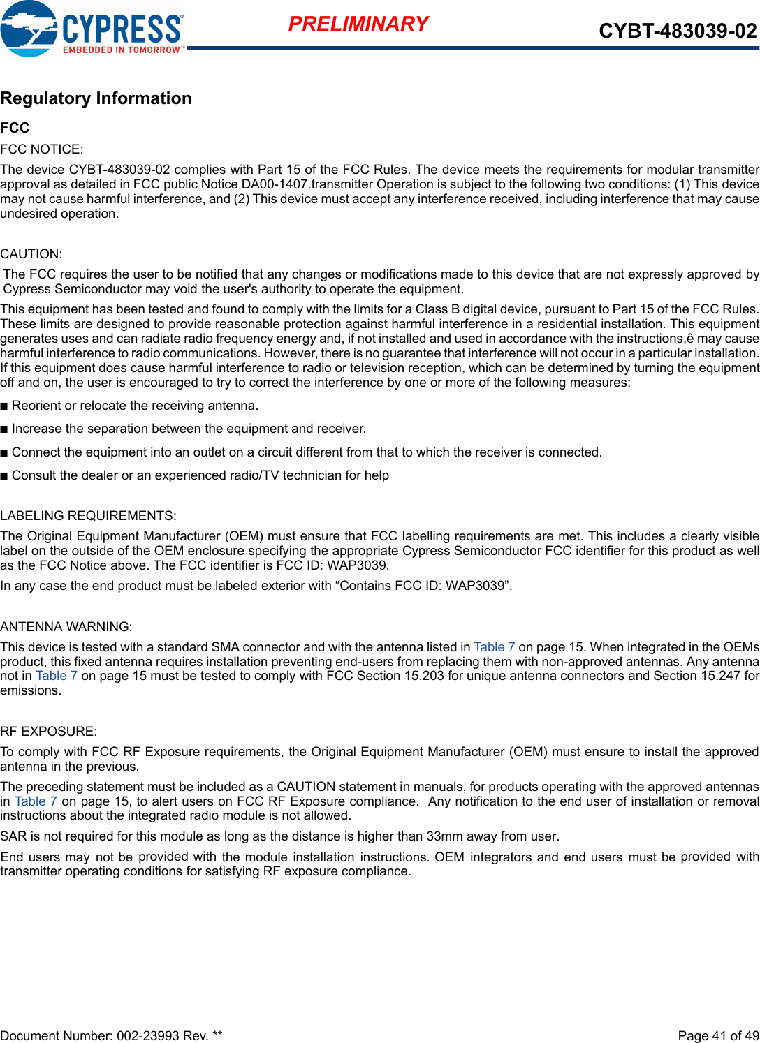 Document Number: 002-23993 Rev. **  Page 41 of 49PRELIMINARY CYBT-483039-02Regulatory InformationFCCFCC NOTICE:The device CYBT-483039-02 complies with Part 15 of the FCC Rules. The device meets the requirements for modular transmitter approval as detailed in FCC public Notice DA00-1407.transmitter Operation is subject to the following two conditions: (1) This device may not cause harmful interference, and (2) This device must accept any interference received, including interference that may causeundesired operation.CAUTION:The FCC requires the user to be notified that any changes or modifications made to this device that are not expressly approved by Cypress Semiconductor may void the user&apos;s authority to operate the equipment.This equipment has been tested and found to comply with the limits for a Class B digital device, pursuant to Part 15 of the FCC Rules. These limits are designed to provide reasonable protection against harmful interference in a residential installation. This equipment generates uses and can radiate radio frequency energy and, if not installed and used in accordance with the instructions,ê may cause harmful interference to radio communications. However, there is no guarantee that interference will not occur in a particular installation. If this equipment does cause harmful interference to radio or television reception, which can be determined by turning the equipmentoff and on, the user is encouraged to try to correct the interference by one or more of the following measures:n Reorient or relocate the receiving antenna.n Increase the separation between the equipment and receiver.n Connect the equipment into an outlet on a circuit different from that to which the receiver is connected.n Consult the dealer or an experienced radio/TV technician for helpLABELING REQUIREMENTS:The Original Equipment Manufacturer (OEM) must ensure that FCC labelling requirements are met. This includes a clearly visible label on the outside of the OEM enclosure specifying the appropriate Cypress Semiconductor FCC identifier for this product as well as the FCC Notice above. The FCC identifier is FCC ID: WAP3039.In any case the end product must be labeled exterior with “Contains FCC ID: WAP3039”.ANTENNA WARNING:This device is tested with a standard SMA connector and with the antenna listed in Table 7 on page 15. When integrated in the OEMs product, this fixed antenna requires installation preventing end-users from replacing them with non-approved antennas. Any antenna not in Table 7 on page 15 must be tested to comply with FCC Section 15.203 for unique antenna connectors and Section 15.247 foremissions.RF EXPOSURE:To comply with FCC RF Exposure requirements, the Original Equipment Manufacturer (OEM) must ensure to install the approved antenna in the previous.The preceding statement must be included as a CAUTION statement in manuals, for products operating with the approved antennas in Table 7 on page 15, to alert users on FCC RF Exposure compliance.  Any notification to the end user of installation or removal instructions about the integrated radio module is not allowed.SAR is not required for this module as long as the distance is higher than 33mm away from user.     End  users  may  not  be  provided  with  the  module  installation  instructions.  OEM  integrators  and  end  users  must  be  provided  with transmitter operating conditions for satisfying RF exposure compliance.