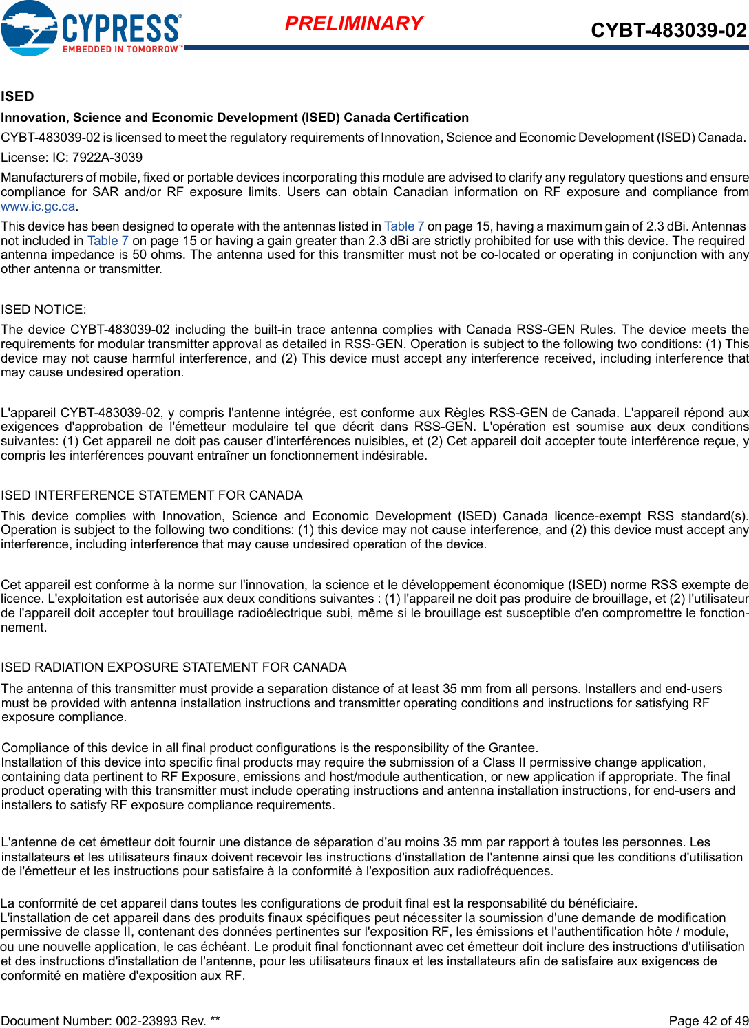 Document Number: 002-23993 Rev. **  Page 42 of 49PRELIMINARY CYBT-483039-02ISEDInnovation, Science and Economic Development (ISED) Canada CertificationCYBT-483039-02 is licensed to meet the regulatory requirements of Innovation, Science and Economic Development (ISED) Canada. License: IC: 7922A-3039Manufacturers of mobile, fixed or portable devices incorporating this module are advised to clarify any regulatory questions and ensure compliance  for  SAR  and/or  RF  exposure  limits.  Users  can  obtain Canadian  information  on  RF  exposure  and  compliance  fromwww.ic.gc.ca.This device has been designed to operate with the antennas listed in Table 7 on page 15, having a maximum gain of 2.3 dBi. Antennas not included in Table 7 on page 15 or having a gain greater than 2.3 dBi are strictly prohibited for use with this device. The required antenna impedance is 50 ohms. The antenna used for this transmitter must not be co-located or operating in conjunction with anyother antenna or transmitter.ISED NOTICE:The  device  CYBT-483039-02 including  the  built-in  trace  antenna complies  with  Canada  RSS-GEN  Rules.  The  device  meets  the requirements for modular transmitter approval as detailed in RSS-GEN. Operation is subject to the following two conditions: (1) This device may not cause harmful interference, and (2) This device must accept any interference received, including interference that may cause undesired operation.L&apos;appareil CYBT-483039-02, y compris l&apos;antenne intégrée, est conforme aux Règles RSS-GEN de Canada. L&apos;appareil répond aux exigences  d&apos;approbation  de  l&apos;émetteur  modulaire  tel  que  décrit dans  RSS-GEN.  L&apos;opération  est soumise  aux  deux  conditions suivantes: (1) Cet appareil ne doit pas causer d&apos;interférences nuisibles, et (2) Cet appareil doit accepter toute interférence reçue, ycompris les interférences pouvant entraîner un fonctionnement indésirable.ISED INTERFERENCE STATEMENT FOR CANADAThis  device  complies  with  Innovation,  Science  and  Economic  Development  (ISED)  Canada  licence-exempt  RSS  standard(s). Operation is subject to the following two conditions: (1) this device may not cause interference, and (2) this device must accept any interference, including interference that may cause undesired operation of the device.Cet appareil est conforme à la norme sur l&apos;innovation, la science et le développement économique (ISED) norme RSS exempte de licence. L&apos;exploitation est autorisée aux deux conditions suivantes : (1) l&apos;appareil ne doit pas produire de brouillage, et (2) l&apos;utilisateur de l&apos;appareil doit accepter tout brouillage radioélectrique subi, même si le brouillage est susceptible d&apos;en compromettre le fonction- nement.ISED RADIATION EXPOSURE STATEMENT FOR CANADA        L&apos;antenne de cet émetteur doit fournir une distance de séparation d&apos;au moins 35 mm par rapport à toutes les personnes. Les installateurs et les utilisateurs finaux doivent recevoir les instructions d&apos;installation de l&apos;antenne ainsi que les conditions d&apos;utilisation de l&apos;émetteur et les instructions pour satisfaire à la conformité à l&apos;exposition aux radiofréquences.The antenna of this transmitter must provide a separation distance of at least 35 mm from all persons. Installers and end-users must be provided with antenna installation instructions and transmitter operating conditions and instructions for satisfying RF exposure compliance.Compliance of this device in all final product configurations is the responsibility of the Grantee.Installation of this device into specific final products may require the submission of a Class II permissive change application, containing data pertinent to RF Exposure, emissions and host/module authentication, or new application if appropriate. The final product operating with this transmitter must include operating instructions and antenna installation instructions, for end-users and installers to satisfy RF exposure compliance requirements.La conformité de cet appareil dans toutes les configurations de produit final est la responsabilité du bénéficiaire.L&apos;installation de cet appareil dans des produits finaux spécifiques peut nécessiter la soumission d&apos;une demande de modification permissive de classe II, contenant des données pertinentes sur l&apos;exposition RF, les émissions et l&apos;authentification hôte / module, ou une nouvelle application, le cas échéant. Le produit final fonctionnant avec cet émetteur doit inclure des instructions d&apos;utilisation et des instructions d&apos;installation de l&apos;antenne, pour les utilisateurs finaux et les installateurs afin de satisfaire aux exigences de conformité en matière d&apos;exposition aux RF.