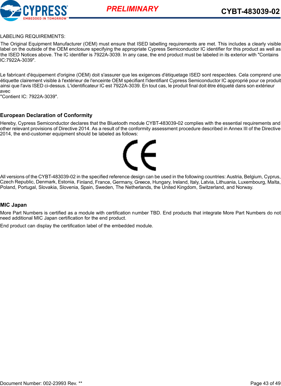 Document Number: 002-23993 Rev. **  Page 43 of 49PRELIMINARY CYBT-483039-02European Declaration of ConformityHereby, Cypress Semiconductor declares that the Bluetooth module CYBT-483039-02 complies with the essential requirements andother relevant provisions of Directive 2014. As a result of the conformity assessment procedure described in Annex III of the Directive2014, the end-customer equipment should be labeled as follows:All versions of the CYBT-483039-02 in the specified reference design can be used in the following countries: Austria, Belgium, Cyprus,Czech Republic, Denmark, Estonia, Finland, France, Germany, Greece, Hungary, Ireland, Italy, Latvia, Lithuania, Luxembourg, Malta,Poland, Portugal, Slovakia, Slovenia, Spain, Sweden, The Netherlands, the United Kingdom, Switzerland, and Norway.MIC JapanMore Part Numbers is certified as a module with certification number TBD. End products that integrate More Part Numbers do notneed additional MIC Japan certification for the end product.End product can display the certification label of the embedded module.LABELING REQUIREMENTS:The Original Equipment Manufacturer (OEM) must ensure that ISED labelling requirements are met. This includes a clearly visiblelabel on the outside of the OEM enclosure specifying the appropriate Cypress Semiconductor IC identifier for this product as well asthe ISED Notices above. The IC identifier is 7922A-3039. In any case, the end product must be labeled in its exterior with &quot;Contains IC:7922A-3039&quot;.Le fabricant d&apos;équipement d&apos;origine (OEM) doit s&apos;assurer que les exigences d&apos;étiquetage ISED sont respectées. Cela comprend uneétiquette clairement visible à l&apos;extérieur de l&apos;enceinte OEM spécifiant l&apos;identifiant Cypress Semiconductor IC approprié pour ce produitainsi que l&apos;avis ISED ci-dessus. L&apos;identificateur IC est 7922A-3039. En tout cas, le produit final doit être étiqueté dans son extérieur avec&quot;Contient IC: 7922A-3039&quot;.