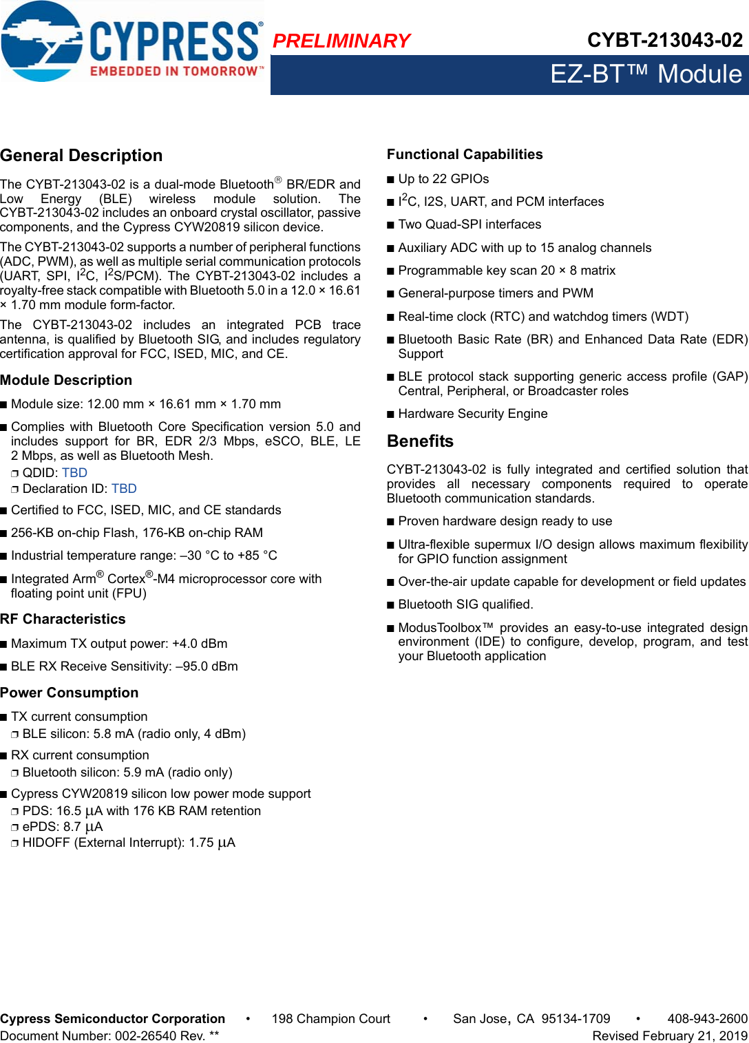 PRELIMINARY CYBT-213043-02EZ-BT™ ModuleCypress Semiconductor Corporation • 198 Champion Court • San Jose,CA 95134-1709 • 408-943-2600Document Number: 002-26540 Rev. **   Revised February 21, 2019General DescriptionThe CYBT-213043-02 is a dual-mode Bluetooth BR/EDR andLow  Energy  (BLE)  wireless  module  solution.  TheCYBT-213043-02 includes an onboard crystal oscillator, passivecomponents, and the Cypress CYW20819 silicon device. The CYBT-213043-02 supports a number of peripheral functions(ADC, PWM), as well as multiple serial communication protocols(UART,  SPI,  I2C,  I2S/PCM).  The  CYBT-213043-02  includes  aroyalty-free stack compatible with Bluetooth 5.0 in a 12.0 × 16.61× 1.70 mm module form-factor.The  CYBT-213043-02  includes  an  integrated  PCB  traceantenna, is qualified by Bluetooth SIG, and includes regulatorycertification approval for FCC, ISED, MIC, and CE. Module Description■Module size: 12.00 mm × 16.61 mm × 1.70 mm ■Complies  with Bluetooth  Core  Specification  version  5.0  andincludes  support  for  BR,  EDR  2/3  Mbps,  eSCO,  BLE,  LE2 Mbps, as well as Bluetooth Mesh. ❐QDID: TBD❐Declaration ID: TBD■Certified to FCC, ISED, MIC, and CE standards■256-KB on-chip Flash, 176-KB on-chip RAM■Industrial temperature range: –30 °C to +85 °C■Integrated Arm® Cortex®-M4 microprocessor core with floating point unit (FPU)RF Characteristics■Maximum TX output power: +4.0 dBm■BLE RX Receive Sensitivity: –95.0 dBmPower Consumption■TX current consumption❐BLE silicon: 5.8 mA (radio only, 4 dBm)■RX current consumption❐Bluetooth silicon: 5.9 mA (radio only)■Cypress CYW20819 silicon low power mode support❐PDS: 16.5 A with 176 KB RAM retention❐ePDS: 8.7 A❐HIDOFF (External Interrupt): 1.75 A Functional Capabilities■Up to 22 GPIOs■I2C, I2S, UART, and PCM interfaces■Two Quad-SPI interfaces■Auxiliary ADC with up to 15 analog channels■Programmable key scan 20 × 8 matrix■General-purpose timers and PWM■Real-time clock (RTC) and watchdog timers (WDT)■Bluetooth Basic Rate (BR) and  Enhanced  Data Rate (EDR)Support■BLE protocol  stack supporting generic access profile  (GAP)Central, Peripheral, or Broadcaster roles■Hardware Security EngineBenefitsCYBT-213043-02  is  fully  integrated  and  certified  solution  thatprovides  all  necessary  components  required  to  operateBluetooth communication standards. ■Proven hardware design ready to use■Ultra-flexible supermux I/O design allows maximum flexibilityfor GPIO function assignment■Over-the-air update capable for development or field updates■Bluetooth SIG qualified.■ModusToolbox™  provides  an  easy-to-use  integrated  designenvironment  (IDE)  to  configure,  develop,  program,  and  testyour Bluetooth application