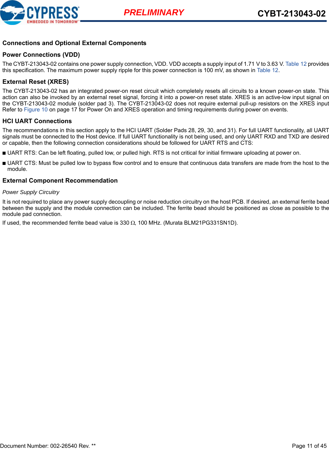 Document Number: 002-26540 Rev. **  Page 11 of 45PRELIMINARY CYBT-213043-02Connections and Optional External ComponentsPower Connections (VDD)The CYBT-213043-02 contains one power supply connection, VDD. VDD accepts a supply input of 1.71 V to 3.63 V. Table 12 providesthis specification. The maximum power supply ripple for this power connection is 100 mV, as shown in Table 12. External Reset (XRES)The CYBT-213043-02 has an integrated power-on reset circuit which completely resets all circuits to a known power-on state. Thisaction can also be invoked by an external reset signal, forcing it into a power-on reset state. XRES is an active-low input signal onthe CYBT-213043-02 module (solder pad 3). The CYBT-213043-02 does not require external pull-up resistors on the XRES inputRefer to Figure 10 on page 17 for Power On and XRES operation and timing requirements during power on events.HCI UART ConnectionsThe recommendations in this section apply to the HCI UART (Solder Pads 28, 29, 30, and 31). For full UART functionality, all UARTsignals must be connected to the Host device. If full UART functionality is not being used, and only UART RXD and TXD are desiredor capable, then the following connection considerations should be followed for UART RTS and CTS: ■UART RTS: Can be left floating, pulled low, or pulled high. RTS is not critical for initial firmware uploading at power on. ■UART CTS: Must be pulled low to bypass flow control and to ensure that continuous data transfers are made from the host to themodule.External Component RecommendationPower Supply CircuitryIt is not required to place any power supply decoupling or noise reduction circuitry on the host PCB. If desired, an external ferrite beadbetween the supply and the module connection can be included. The ferrite bead should be positioned as close as possible to themodule pad connection. If used, the recommended ferrite bead value is 330 , 100 MHz. (Murata BLM21PG331SN1D).