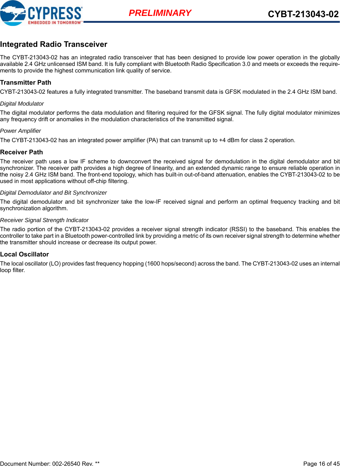 Document Number: 002-26540 Rev. **  Page 16 of 45PRELIMINARY CYBT-213043-02Integrated Radio TransceiverThe CYBT-213043-02 has an integrated radio transceiver that has been designed to provide low power operation in the globallyavailable 2.4 GHz unlicensed ISM band. It is fully compliant with Bluetooth Radio Specification 3.0 and meets or exceeds the require-ments to provide the highest communication link quality of service.Transmitter PathCYBT-213043-02 features a fully integrated transmitter. The baseband transmit data is GFSK modulated in the 2.4 GHz ISM band.Digital ModulatorThe digital modulator performs the data modulation and filtering required for the GFSK signal. The fully digital modulator minimizesany frequency drift or anomalies in the modulation characteristics of the transmitted signal.Power AmplifierThe CYBT-213043-02 has an integrated power amplifier (PA) that can transmit up to +4 dBm for class 2 operation.Receiver PathThe receiver  path uses a  low IF scheme to downconvert the  received signal for  demodulation  in the  digital demodulator and  bitsynchronizer. The receiver path provides a high degree of linearity, and an extended dynamic range to ensure reliable operation inthe noisy 2.4 GHz ISM band. The front-end topology, which has built-in out-of-band attenuation, enables the CYBT-213043-02 to beused in most applications without off-chip filtering.Digital Demodulator and Bit SynchronizerThe  digital  demodulator  and  bit  synchronizer  take the  low-IF  received  signal  and  perform  an  optimal frequency  tracking  and  bitsynchronization algorithm.Receiver Signal Strength IndicatorThe radio portion of the CYBT-213043-02 provides a receiver signal strength indicator (RSSI) to the baseband. This enables thecontroller to take part in a Bluetooth power-controlled link by providing a metric of its own receiver signal strength to determine whetherthe transmitter should increase or decrease its output power.Local OscillatorThe local oscillator (LO) provides fast frequency hopping (1600 hops/second) across the band. The CYBT-213043-02 uses an internalloop filter.