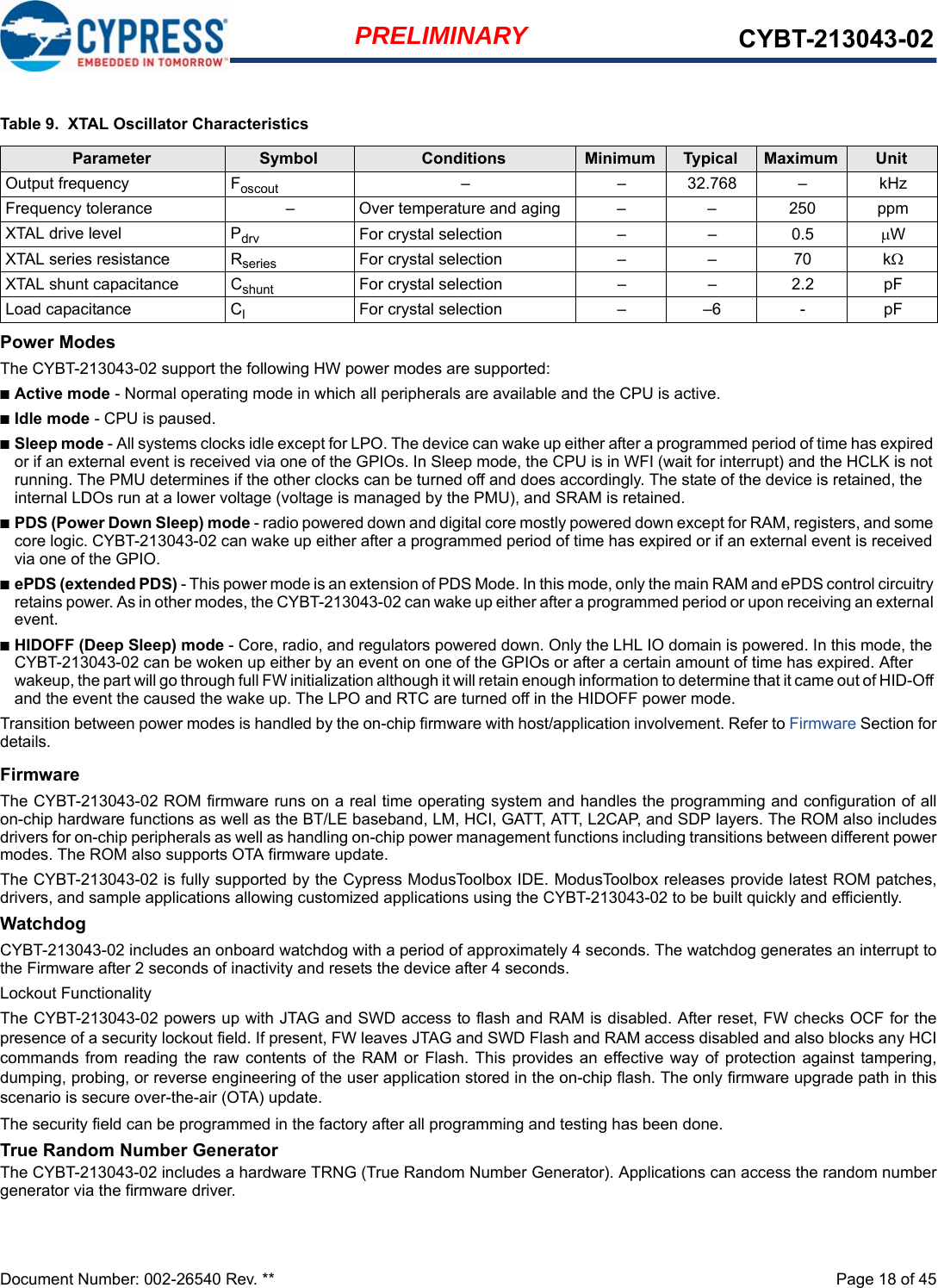 Document Number: 002-26540 Rev. **  Page 18 of 45PRELIMINARY CYBT-213043-02Power ModesThe CYBT-213043-02 support the following HW power modes are supported:■Active mode - Normal operating mode in which all peripherals are available and the CPU is active.■Idle mode - CPU is paused.■Sleep mode - All systems clocks idle except for LPO. The device can wake up either after a programmed period of time has expired or if an external event is received via one of the GPIOs. In Sleep mode, the CPU is in WFI (wait for interrupt) and the HCLK is not running. The PMU determines if the other clocks can be turned off and does accordingly. The state of the device is retained, the internal LDOs run at a lower voltage (voltage is managed by the PMU), and SRAM is retained. ■PDS (Power Down Sleep) mode - radio powered down and digital core mostly powered down except for RAM, registers, and some core logic. CYBT-213043-02 can wake up either after a programmed period of time has expired or if an external event is received via one of the GPIO.■ePDS (extended PDS) - This power mode is an extension of PDS Mode. In this mode, only the main RAM and ePDS control circuitry retains power. As in other modes, the CYBT-213043-02 can wake up either after a programmed period or upon receiving an external event.■HIDOFF (Deep Sleep) mode - Core, radio, and regulators powered down. Only the LHL IO domain is powered. In this mode, the CYBT-213043-02 can be woken up either by an event on one of the GPIOs or after a certain amount of time has expired. After wakeup, the part will go through full FW initialization although it will retain enough information to determine that it came out of HID-Off and the event the caused the wake up. The LPO and RTC are turned off in the HIDOFF power mode. Transition between power modes is handled by the on-chip firmware with host/application involvement. Refer to Firmware Section fordetails.FirmwareThe CYBT-213043-02 ROM firmware runs on a real time operating system and handles the programming and configuration of allon-chip hardware functions as well as the BT/LE baseband, LM, HCI, GATT, ATT, L2CAP, and SDP layers. The ROM also includesdrivers for on-chip peripherals as well as handling on-chip power management functions including transitions between different powermodes. The ROM also supports OTA firmware update.The CYBT-213043-02 is fully supported by the Cypress ModusToolbox IDE. ModusToolbox releases provide latest ROM patches,drivers, and sample applications allowing customized applications using the CYBT-213043-02 to be built quickly and efficiently.WatchdogCYBT-213043-02 includes an onboard watchdog with a period of approximately 4 seconds. The watchdog generates an interrupt tothe Firmware after 2 seconds of inactivity and resets the device after 4 seconds.Lockout FunctionalityThe CYBT-213043-02 powers up with JTAG and SWD access to flash and RAM is disabled. After reset, FW checks OCF for thepresence of a security lockout field. If present, FW leaves JTAG and SWD Flash and RAM access disabled and also blocks any HCIcommands from reading the raw  contents  of the RAM or  Flash.  This  provides  an  effective way  of  protection  against  tampering,dumping, probing, or reverse engineering of the user application stored in the on-chip flash. The only firmware upgrade path in thisscenario is secure over-the-air (OTA) update. The security field can be programmed in the factory after all programming and testing has been done. True Random Number GeneratorThe CYBT-213043-02 includes a hardware TRNG (True Random Number Generator). Applications can access the random numbergenerator via the firmware driver. Table 9.  XTAL Oscillator CharacteristicsParameter Symbol Conditions Minimum Typical Maximum UnitOutput frequency Foscout – – 32.768 – kHzFrequency tolerance – Over temperature and aging – – 250 ppmXTAL drive level Pdrv For crystal selection – – 0.5 WXTAL series resistance Rseries For crystal selection – – 70 kXTAL shunt capacitance Cshunt For crystal selection – – 2.2 pFLoad capacitance ClFor crystal selection – –6 - pF