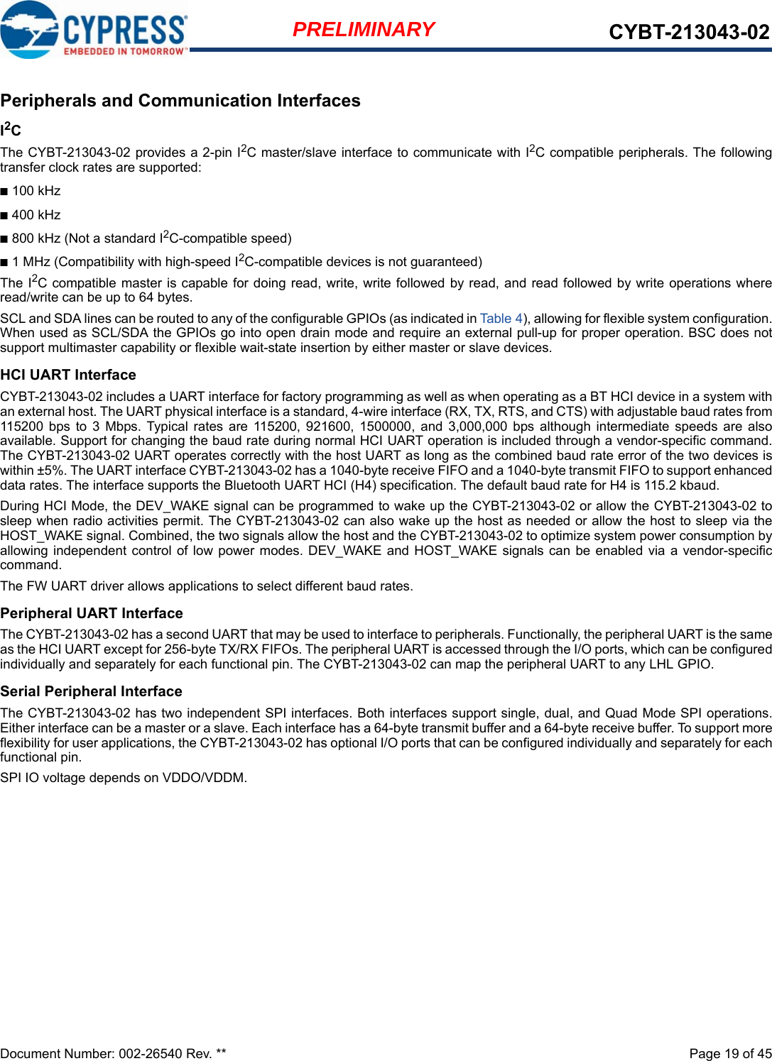 Document Number: 002-26540 Rev. **  Page 19 of 45PRELIMINARY CYBT-213043-02Peripherals and Communication InterfacesI2C The CYBT-213043-02 provides a 2-pin I2C master/slave interface to communicate with I2C compatible peripherals. The followingtransfer clock rates are supported:■100 kHz■400 kHz■800 kHz (Not a standard I2C-compatible speed)■1 MHz (Compatibility with high-speed I2C-compatible devices is not guaranteed)The I2C compatible master is capable for doing read, write, write followed by read, and read followed by write operations whereread/write can be up to 64 bytes.SCL and SDA lines can be routed to any of the configurable GPIOs (as indicated in Table 4), allowing for flexible system configuration.When used as SCL/SDA the GPIOs go into open drain mode and require an external pull-up for proper operation. BSC does notsupport multimaster capability or flexible wait-state insertion by either master or slave devices.HCI UART InterfaceCYBT-213043-02 includes a UART interface for factory programming as well as when operating as a BT HCI device in a system withan external host. The UART physical interface is a standard, 4-wire interface (RX, TX, RTS, and CTS) with adjustable baud rates from115200  bps  to  3  Mbps. Typical  rates  are  115200,  921600,  1500000,  and  3,000,000  bps  although  intermediate  speeds  are  alsoavailable. Support for changing the baud rate during normal HCI UART operation is included through a vendor-specific command.The CYBT-213043-02 UART operates correctly with the host UART as long as the combined baud rate error of the two devices iswithin ±5%. The UART interface CYBT-213043-02 has a 1040-byte receive FIFO and a 1040-byte transmit FIFO to support enhanceddata rates. The interface supports the Bluetooth UART HCI (H4) specification. The default baud rate for H4 is 115.2 kbaud.During HCI Mode, the DEV_WAKE signal can be programmed to wake up the CYBT-213043-02 or allow the CYBT-213043-02 tosleep when radio activities permit. The CYBT-213043-02 can also wake up the host as needed or allow the host to sleep via theHOST_WAKE signal. Combined, the two signals allow the host and the CYBT-213043-02 to optimize system power consumption byallowing independent control of low power modes. DEV_WAKE and HOST_WAKE signals can be enabled  via a  vendor-specificcommand.The FW UART driver allows applications to select different baud rates. Peripheral UART InterfaceThe CYBT-213043-02 has a second UART that may be used to interface to peripherals. Functionally, the peripheral UART is the sameas the HCI UART except for 256-byte TX/RX FIFOs. The peripheral UART is accessed through the I/O ports, which can be configuredindividually and separately for each functional pin. The CYBT-213043-02 can map the peripheral UART to any LHL GPIO.Serial Peripheral InterfaceThe CYBT-213043-02 has two independent SPI interfaces. Both interfaces support single, dual, and Quad Mode SPI operations.Either interface can be a master or a slave. Each interface has a 64-byte transmit buffer and a 64-byte receive buffer. To support moreflexibility for user applications, the CYBT-213043-02 has optional I/O ports that can be configured individually and separately for eachfunctional pin.SPI IO voltage depends on VDDO/VDDM.