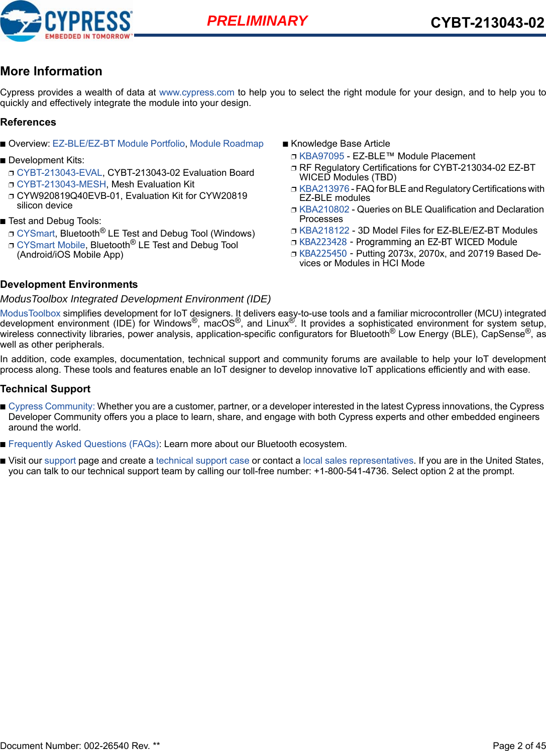 Document Number: 002-26540 Rev. **  Page 2 of 45PRELIMINARY CYBT-213043-02More InformationCypress provides a wealth of data at www.cypress.com to help you to select the right module for your design, and to help you toquickly and effectively integrate the module into your design. References■Overview: EZ-BLE/EZ-BT Module Portfolio, Module Roadmap■Development Kits:❐CYBT-213043-EVAL, CYBT-213043-02 Evaluation Board❐CYBT-213043-MESH, Mesh Evaluation Kit❐CYW920819Q40EVB-01, Evaluation Kit for CYW20819 silicon device■Test and Debug Tools:❐CYSmart, Bluetooth® LE Test and Debug Tool (Windows)❐CYSmart Mobile, Bluetooth® LE Test and Debug Tool (Android/iOS Mobile App)■Knowledge Base Article❐KBA97095 - EZ-BLE™ Module Placement❐RF Regulatory Certifications for CYBT-213034-02 EZ-BT WICED Modules (TBD)❐KBA213976 - FAQ for BLE and Regulatory Certifications with EZ-BLE modules❐KBA210802 - Queries on BLE Qualification and Declaration Processes❐KBA218122 - 3D Model Files for EZ-BLE/EZ-BT Modules❐KBA223428 - Programming an EZ-BT WICED Module❐KBA225450 - Putting 2073x, 2070x, and 20719 Based De-vices or Modules in HCI ModeDevelopment EnvironmentsModusToolbox Integrated Development Environment (IDE)ModusToolbox simplifies development for IoT designers. It delivers easy-to-use tools and a familiar microcontroller (MCU) integrateddevelopment environment (IDE) for  Windows®,  macOS®,  and  Linux®. It provides  a  sophisticated  environment  for  system  setup,wireless connectivity libraries, power analysis, application-specific configurators for Bluetooth® Low Energy (BLE), CapSense®, aswell as other peripherals. In addition, code examples, documentation, technical support and community forums are available to help your IoT developmentprocess along. These tools and features enable an IoT designer to develop innovative IoT applications efficiently and with ease.Technical Support■Cypress Community: Whether you are a customer, partner, or a developer interested in the latest Cypress innovations, the Cypress Developer Community offers you a place to learn, share, and engage with both Cypress experts and other embedded engineers around the world.■Frequently Asked Questions (FAQs): Learn more about our Bluetooth ecosystem.■Visit our support page and create a technical support case or contact a local sales representatives. If you are in the United States, you can talk to our technical support team by calling our toll-free number: +1-800-541-4736. Select option 2 at the prompt.