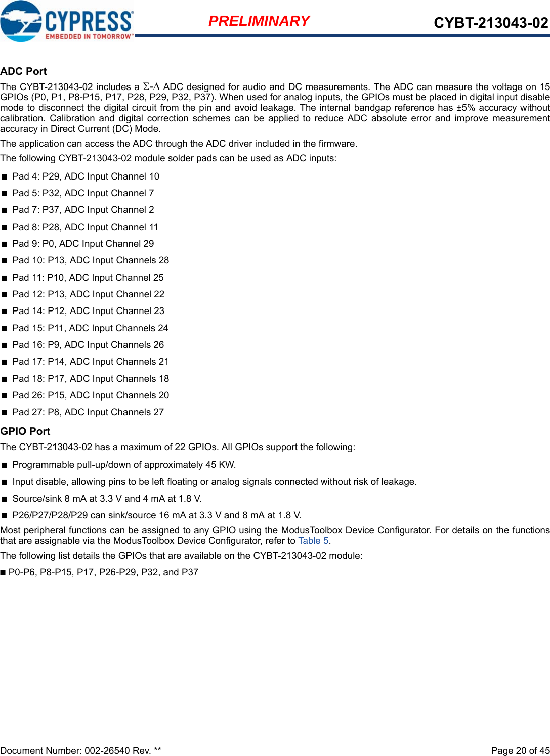 Document Number: 002-26540 Rev. **  Page 20 of 45PRELIMINARY CYBT-213043-02ADC PortThe CYBT-213043-02 includes a - ADC designed for audio and DC measurements. The ADC can measure the voltage on 15GPIOs (P0, P1, P8-P15, P17, P28, P29, P32, P37). When used for analog inputs, the GPIOs must be placed in digital input disablemode to disconnect the digital circuit from the pin and avoid leakage. The internal bandgap reference has ±5% accuracy withoutcalibration.  Calibration  and  digital  correction  schemes  can  be  applied  to  reduce  ADC  absolute  error  and  improve  measurementaccuracy in Direct Current (DC) Mode.The application can access the ADC through the ADC driver included in the firmware.The following CYBT-213043-02 module solder pads can be used as ADC inputs:■Pad 4: P29, ADC Input Channel 10■Pad 5: P32, ADC Input Channel 7■Pad 7: P37, ADC Input Channel 2■Pad 8: P28, ADC Input Channel 11■Pad 9: P0, ADC Input Channel 29■Pad 10: P13, ADC Input Channels 28■Pad 11: P10, ADC Input Channel 25■Pad 12: P13, ADC Input Channel 22■Pad 14: P12, ADC Input Channel 23■Pad 15: P11, ADC Input Channels 24■Pad 16: P9, ADC Input Channels 26■Pad 17: P14, ADC Input Channels 21■Pad 18: P17, ADC Input Channels 18■Pad 26: P15, ADC Input Channels 20■Pad 27: P8, ADC Input Channels 27GPIO PortThe CYBT-213043-02 has a maximum of 22 GPIOs. All GPIOs support the following: ■Programmable pull-up/down of approximately 45 KW.■Input disable, allowing pins to be left floating or analog signals connected without risk of leakage.■Source/sink 8 mA at 3.3 V and 4 mA at 1.8 V.■P26/P27/P28/P29 can sink/source 16 mA at 3.3 V and 8 mA at 1.8 V.Most peripheral functions can be assigned to any GPIO using the ModusToolbox Device Configurator. For details on the functionsthat are assignable via the ModusToolbox Device Configurator, refer to Table 5. The following list details the GPIOs that are available on the CYBT-213043-02 module: ■P0-P6, P8-P15, P17, P26-P29, P32, and P37